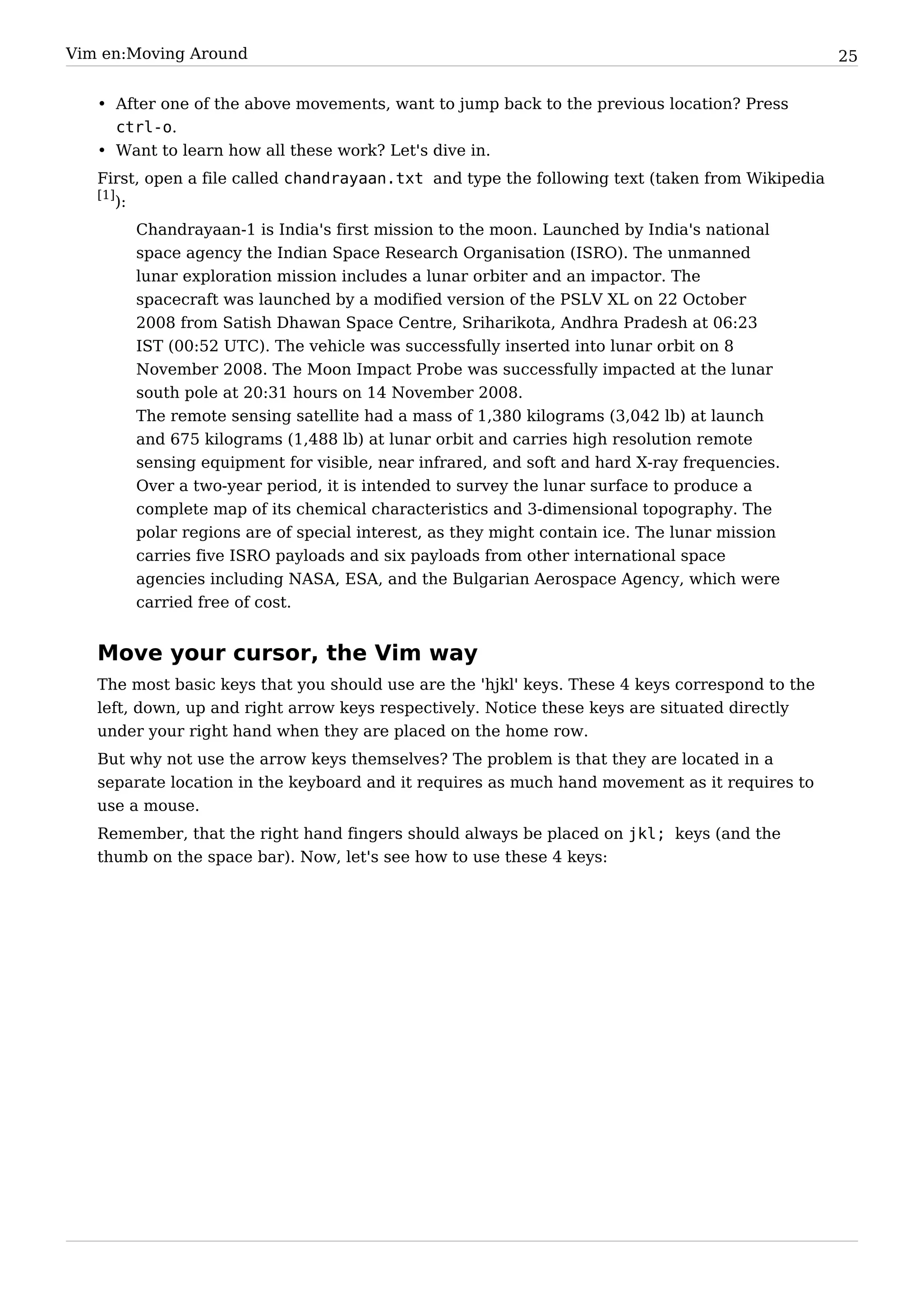 Vim en:Moving Around                                                                             25


   • After one of the above movements, want to jump back to the previous location? Press
     ctrl-o.
   • Want to learn how all these work? Let's dive in.
   First, open a file called chandrayaan.txt and type the following text (taken from Wikipedia
   [1]
       ):
       Chandrayaan-1 is India's first mission to the moon. Launched by India's national
       space agency the Indian Space Research Organisation (ISRO). The unmanned
       lunar exploration mission includes a lunar orbiter and an impactor. The
       spacecraft was launched by a modified version of the PSLV XL on 22 October
       2008 from Satish Dhawan Space Centre, Sriharikota, Andhra Pradesh at 06:23
       IST (00:52 UTC). The vehicle was successfully inserted into lunar orbit on 8
       November 2008. The Moon Impact Probe was successfully impacted at the lunar
       south pole at 20:31 hours on 14 November 2008.
       The remote sensing satellite had a mass of 1,380 kilograms (3,042 lb) at launch
       and 675 kilograms (1,488 lb) at lunar orbit and carries high resolution remote
       sensing equipment for visible, near infrared, and soft and hard X-ray frequencies.
       Over a two-year period, it is intended to survey the lunar surface to produce a
       complete map of its chemical characteristics and 3-dimensional topography. The
       polar regions are of special interest, as they might contain ice. The lunar mission
       carries five ISRO payloads and six payloads from other international space
       agencies including NASA, ESA, and the Bulgarian Aerospace Agency, which were
       carried free of cost.


   Move your cursor, the Vim way
   The most basic keys that you should use are the 'hjkl' keys. These 4 keys correspond to the
   left, down, up and right arrow keys respectively. Notice these keys are situated directly
   under your right hand when they are placed on the home row.
   But why not use the arrow keys themselves? The problem is that they are located in a
   separate location in the keyboard and it requires as much hand movement as it requires to
   use a mouse.
   Remember, that the right hand fingers should always be placed on jkl; keys (and the
   thumb on the space bar). Now, let's see how to use these 4 keys:
 