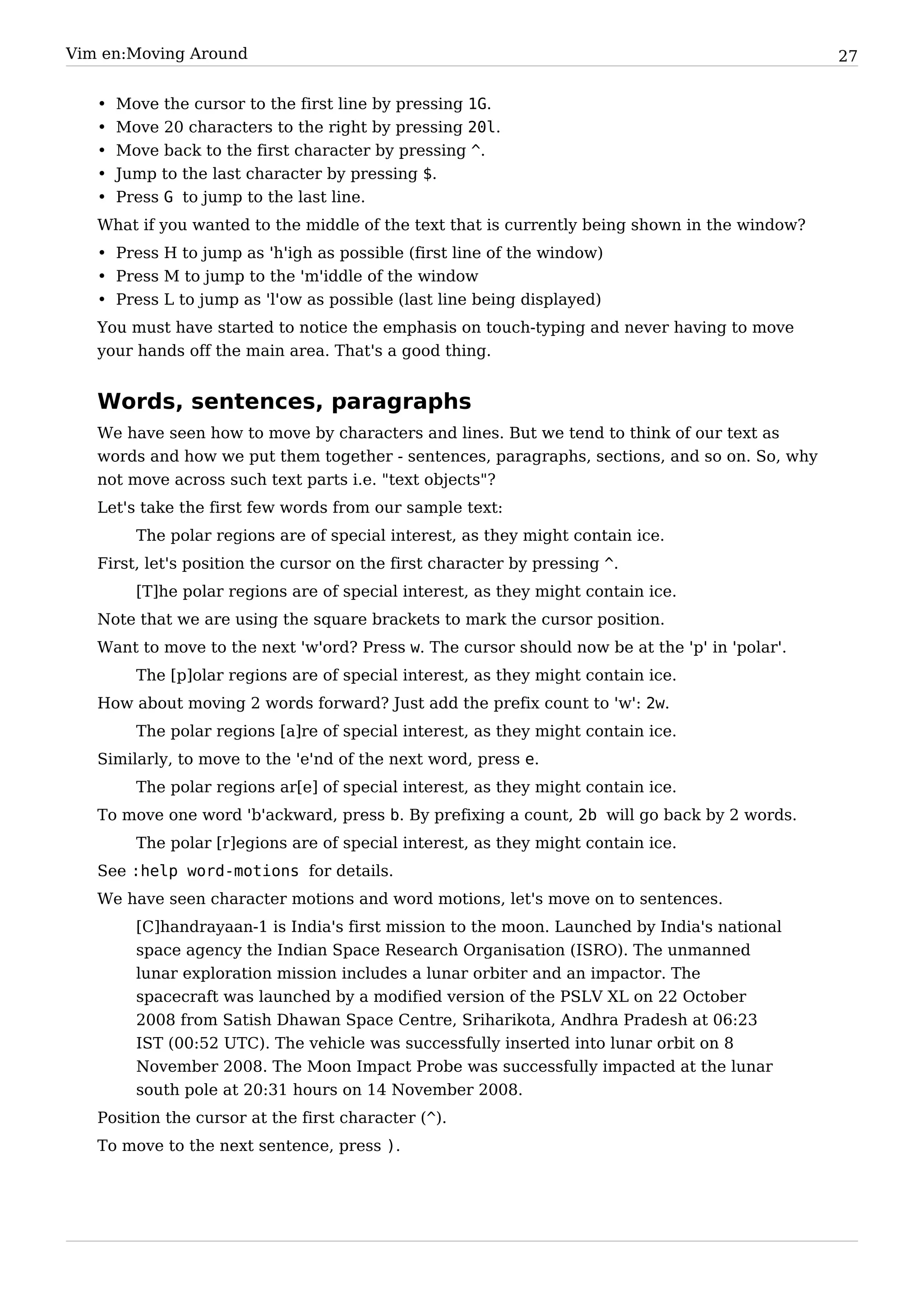 Vim en:Moving Around                                                                           27


   •   Move the cursor to the first line by pressing 1G.
   •   Move 20 characters to the right by pressing 20l.
   •   Move back to the first character by pressing ^.
   •   Jump to the last character by pressing $.
   •   Press G to jump to the last line.
   What if you wanted to the middle of the text that is currently being shown in the window?
   • Press H to jump as 'h'igh as possible (first line of the window)
   • Press M to jump to the 'm'iddle of the window
   • Press L to jump as 'l'ow as possible (last line being displayed)
   You must have started to notice the emphasis on touch-typing and never having to move
   your hands off the main area. That's a good thing.


   Words, sentences, paragraphs
   We have seen how to move by characters and lines. But we tend to think of our text as
   words and how we put them together - sentences, paragraphs, sections, and so on. So, why
   not move across such text parts i.e. "text objects"?
   Let's take the first few words from our sample text:
         The polar regions are of special interest, as they might contain ice.
   First, let's position the cursor on the first character by pressing ^.
         [T]he polar regions are of special interest, as they might contain ice.
   Note that we are using the square brackets to mark the cursor position.
   Want to move to the next 'w'ord? Press w. The cursor should now be at the 'p' in 'polar'.
         The [p]olar regions are of special interest, as they might contain ice.
   How about moving 2 words forward? Just add the prefix count to 'w': 2w.
         The polar regions [a]re of special interest, as they might contain ice.
   Similarly, to move to the 'e'nd of the next word, press e.
         The polar regions ar[e] of special interest, as they might contain ice.
   To move one word 'b'ackward, press b. By prefixing a count, 2b will go back by 2 words.
         The polar [r]egions are of special interest, as they might contain ice.
   See :help word-motions for details.
   We have seen character motions and word motions, let's move on to sentences.
         [C]handrayaan-1 is India's first mission to the moon. Launched by India's national
         space agency the Indian Space Research Organisation (ISRO). The unmanned
         lunar exploration mission includes a lunar orbiter and an impactor. The
         spacecraft was launched by a modified version of the PSLV XL on 22 October
         2008 from Satish Dhawan Space Centre, Sriharikota, Andhra Pradesh at 06:23
         IST (00:52 UTC). The vehicle was successfully inserted into lunar orbit on 8
         November 2008. The Moon Impact Probe was successfully impacted at the lunar
         south pole at 20:31 hours on 14 November 2008.
   Position the cursor at the first character (^).
   To move to the next sentence, press ).
 