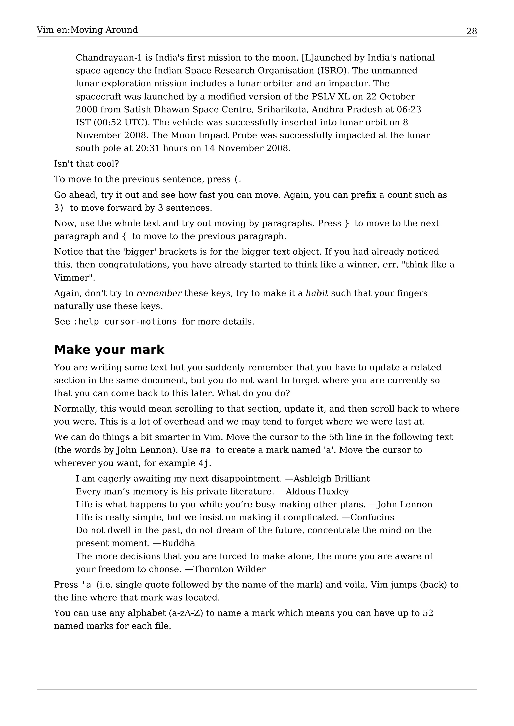 Vim en:Moving Around                                                                                 28


        Chandrayaan-1 is India's first mission to the moon. [L]aunched by India's national
        space agency the Indian Space Research Organisation (ISRO). The unmanned
        lunar exploration mission includes a lunar orbiter and an impactor. The
        spacecraft was launched by a modified version of the PSLV XL on 22 October
        2008 from Satish Dhawan Space Centre, Sriharikota, Andhra Pradesh at 06:23
        IST (00:52 UTC). The vehicle was successfully inserted into lunar orbit on 8
        November 2008. The Moon Impact Probe was successfully impacted at the lunar
        south pole at 20:31 hours on 14 November 2008.
   Isn't that cool?
   To move to the previous sentence, press (.
   Go ahead, try it out and see how fast you can move. Again, you can prefix a count such as
   3) to move forward by 3 sentences.
   Now, use the whole text and try out moving by paragraphs. Press } to move to the next
   paragraph and { to move to the previous paragraph.
   Notice that the 'bigger' brackets is for the bigger text object. If you had already noticed
   this, then congratulations, you have already started to think like a winner, err, "think like a
   Vimmer".
   Again, don't try to remember these keys, try to make it a habit such that your fingers
   naturally use these keys.
   See :help cursor-motions for more details.


   Make your mark
   You are writing some text but you suddenly remember that you have to update a related
   section in the same document, but you do not want to forget where you are currently so
   that you can come back to this later. What do you do?
   Normally, this would mean scrolling to that section, update it, and then scroll back to where
   you were. This is a lot of overhead and we may tend to forget where we were last at.
   We can do things a bit smarter in Vim. Move the cursor to the 5th line in the following text
   (the words by John Lennon). Use ma to create a mark named 'a'. Move the cursor to
   wherever you want, for example 4j.
        I am eagerly awaiting my next disappointment. —Ashleigh Brilliant
        Every man’s memory is his private literature. —Aldous Huxley
        Life is what happens to you while you’re busy making other plans. —John Lennon
        Life is really simple, but we insist on making it complicated. —Confucius
        Do not dwell in the past, do not dream of the future, concentrate the mind on the
        present moment. —Buddha
        The more decisions that you are forced to make alone, the more you are aware of
        your freedom to choose. —Thornton Wilder
   Press 'a (i.e. single quote followed by the name of the mark) and voila, Vim jumps (back) to
   the line where that mark was located.
   You can use any alphabet (a-zA-Z) to name a mark which means you can have up to 52
   named marks for each file.
 
