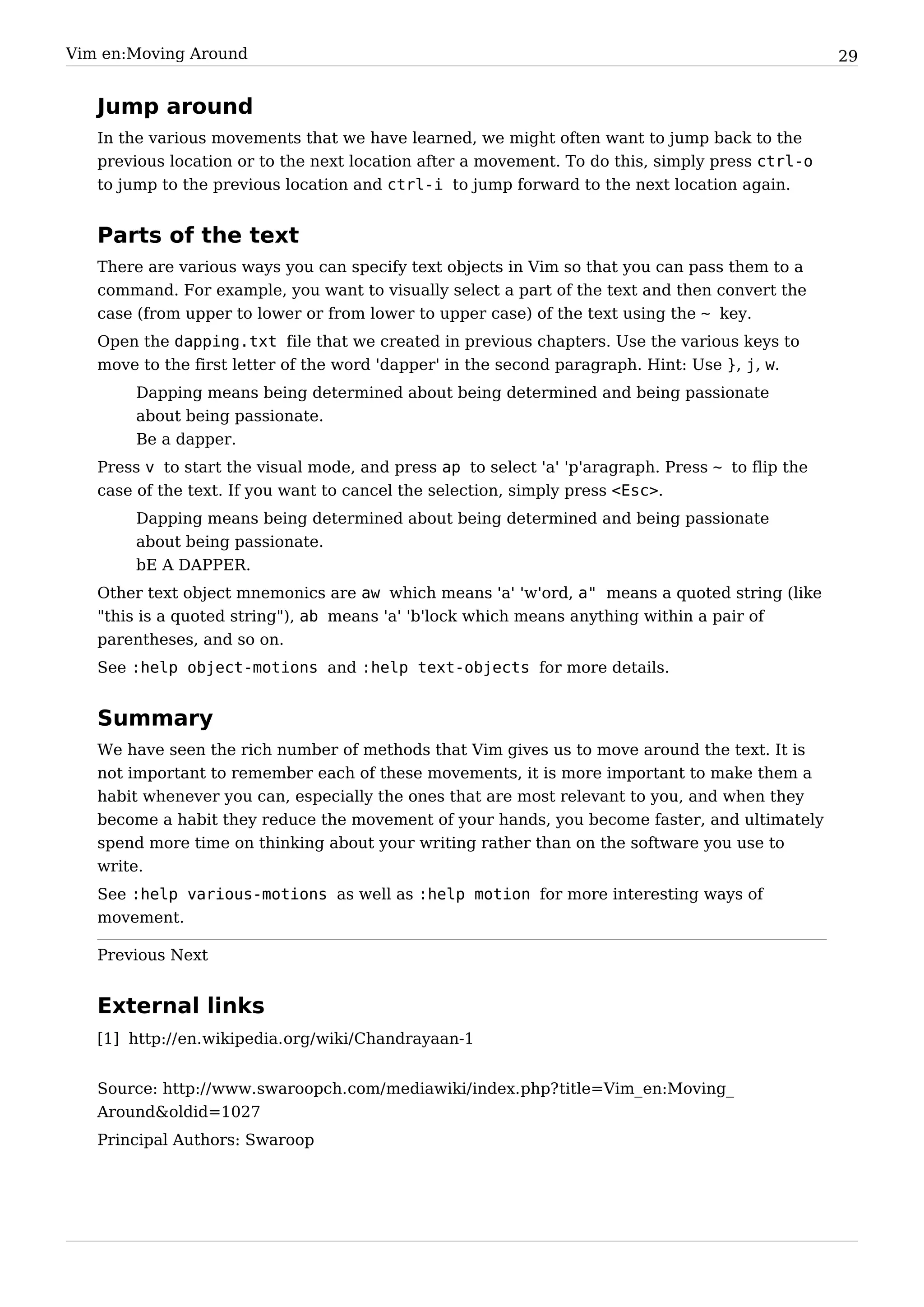 Vim en:Moving Around                                                                               29


   Jump around
   In the various movements that we have learned, we might often want to jump back to the
   previous location or to the next location after a movement. To do this, simply press ctrl-o
   to jump to the previous location and ctrl-i to jump forward to the next location again.


   Parts of the text
   There are various ways you can specify text objects in Vim so that you can pass them to a
   command. For example, you want to visually select a part of the text and then convert the
   case (from upper to lower or from lower to upper case) of the text using the ~ key.
   Open the dapping.txt file that we created in previous chapters. Use the various keys to
   move to the first letter of the word 'dapper' in the second paragraph. Hint: Use }, j, w.
        Dapping means being determined about being determined and being passionate
        about being passionate.
        Be a dapper.
   Press v to start the visual mode, and press ap to select 'a' 'p'aragraph. Press ~ to flip the
   case of the text. If you want to cancel the selection, simply press <Esc>.
        Dapping means being determined about being determined and being passionate
        about being passionate.
        bE A DAPPER.
   Other text object mnemonics are aw which means 'a' 'w'ord, a" means a quoted string (like
   "this is a quoted string"), ab means 'a' 'b'lock which means anything within a pair of
   parentheses, and so on.
   See :help object-motions and :help text-objects for more details.


   Summary
   We have seen the rich number of methods that Vim gives us to move around the text. It is
   not important to remember each of these movements, it is more important to make them a
   habit whenever you can, especially the ones that are most relevant to you, and when they
   become a habit they reduce the movement of your hands, you become faster, and ultimately
   spend more time on thinking about your writing rather than on the software you use to
   write.
   See :help various-motions as well as :help motion for more interesting ways of
   movement.

   Previous Next


   External links
   [1] http:/ / en. wikipedia. org/ wiki/ Chandrayaan-1


   Source: http:/ / www. swaroopch. com/ mediawiki/ index. php? title=Vim_ en:Moving_
   Around&oldid=1027
   Principal Authors: Swaroop
 