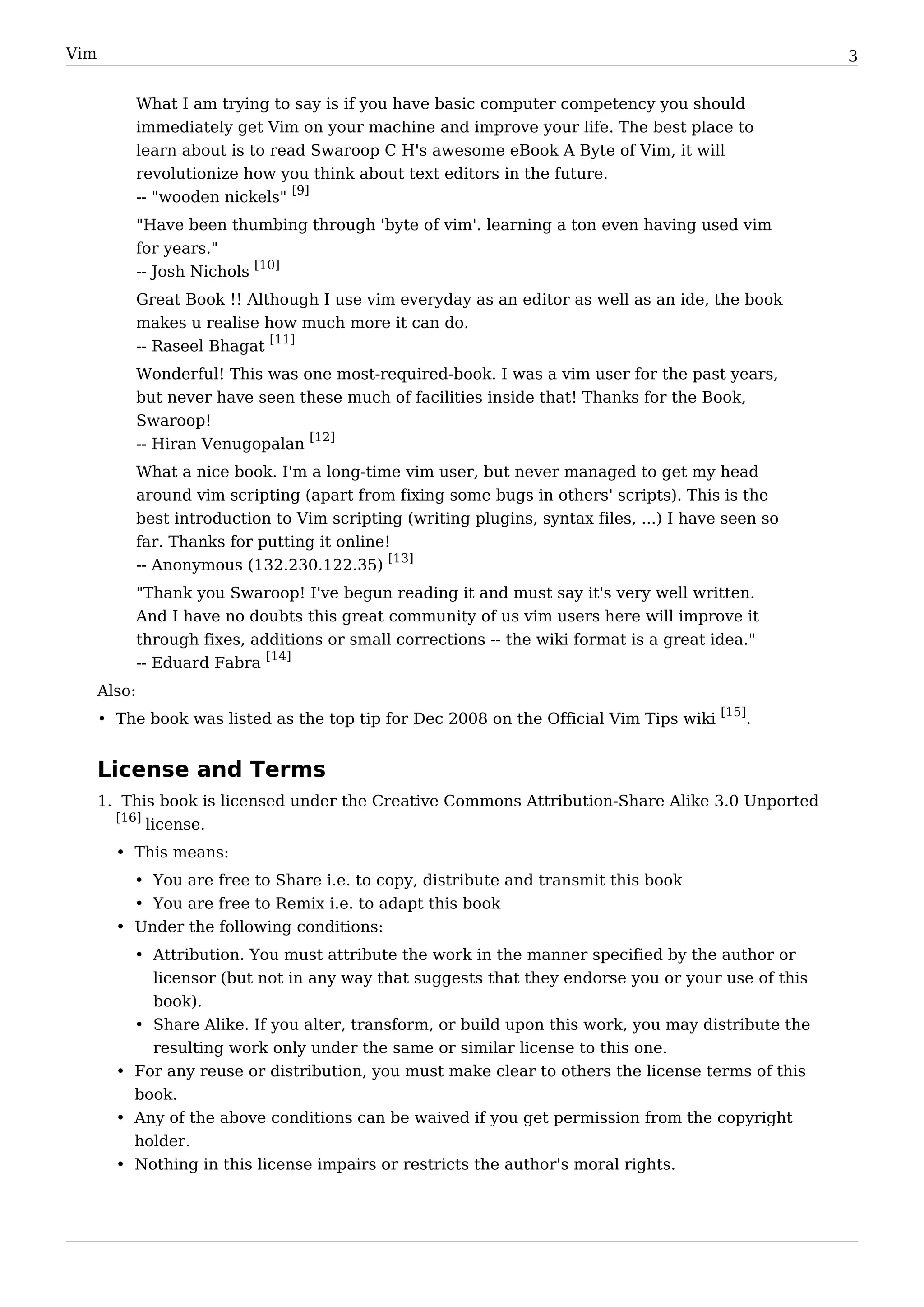 Vim                                                                                                    3


              What I am trying to say is if you have basic computer competency you should
              immediately get Vim on your machine and improve your life. The best place to
              learn about is to read Swaroop C H's awesome eBook A Byte of Vim, it will
              revolutionize how you think about text editors in the future.
                                   [9]
              -- "wooden nickels"
              "Have been thumbing through 'byte of vim'. learning a ton even having used vim
              for years."
              -- Josh Nichols [10]
              Great Book !! Although I use vim everyday as an editor as well as an ide, the book
              makes u realise how much more it can do.
              -- Raseel Bhagat [11]
              Wonderful! This was one most-required-book. I was a vim user for the past years,
              but never have seen these much of facilities inside that! Thanks for the Book,
              Swaroop!
              -- Hiran Venugopalan [12]
              What a nice book. I'm a long-time vim user, but never managed to get my head
              around vim scripting (apart from fixing some bugs in others' scripts). This is the
              best introduction to Vim scripting (writing plugins, syntax files, ...) I have seen so
              far. Thanks for putting it online!
              -- Anonymous (132.230.122.35) [13]
              "Thank you Swaroop! I've begun reading it and must say it's very well written.
              And I have no doubts this great community of us vim users here will improve it
              through fixes, additions or small corrections -- the wiki format is a great idea."
              -- Eduard Fabra [14]
      Also:
      • The book was listed as the top tip for Dec 2008 on the Official Vim Tips wiki [15].


      License and Terms
      1. This book is licensed under the Creative Commons Attribution-Share Alike 3.0 Unported
        [16]
             license.
        • This means:
          • You are free to Share i.e. to copy, distribute and transmit this book
          • You are free to Remix i.e. to adapt this book
        • Under the following conditions:
          • Attribution. You must attribute the work in the manner specified by the author or
            licensor (but not in any way that suggests that they endorse you or your use of this
            book).
          • Share Alike. If you alter, transform, or build upon this work, you may distribute the
            resulting work only under the same or similar license to this one.
        • For any reuse or distribution, you must make clear to others the license terms of this
          book.
        • Any of the above conditions can be waived if you get permission from the copyright
          holder.
        • Nothing in this license impairs or restricts the author's moral rights.
 
