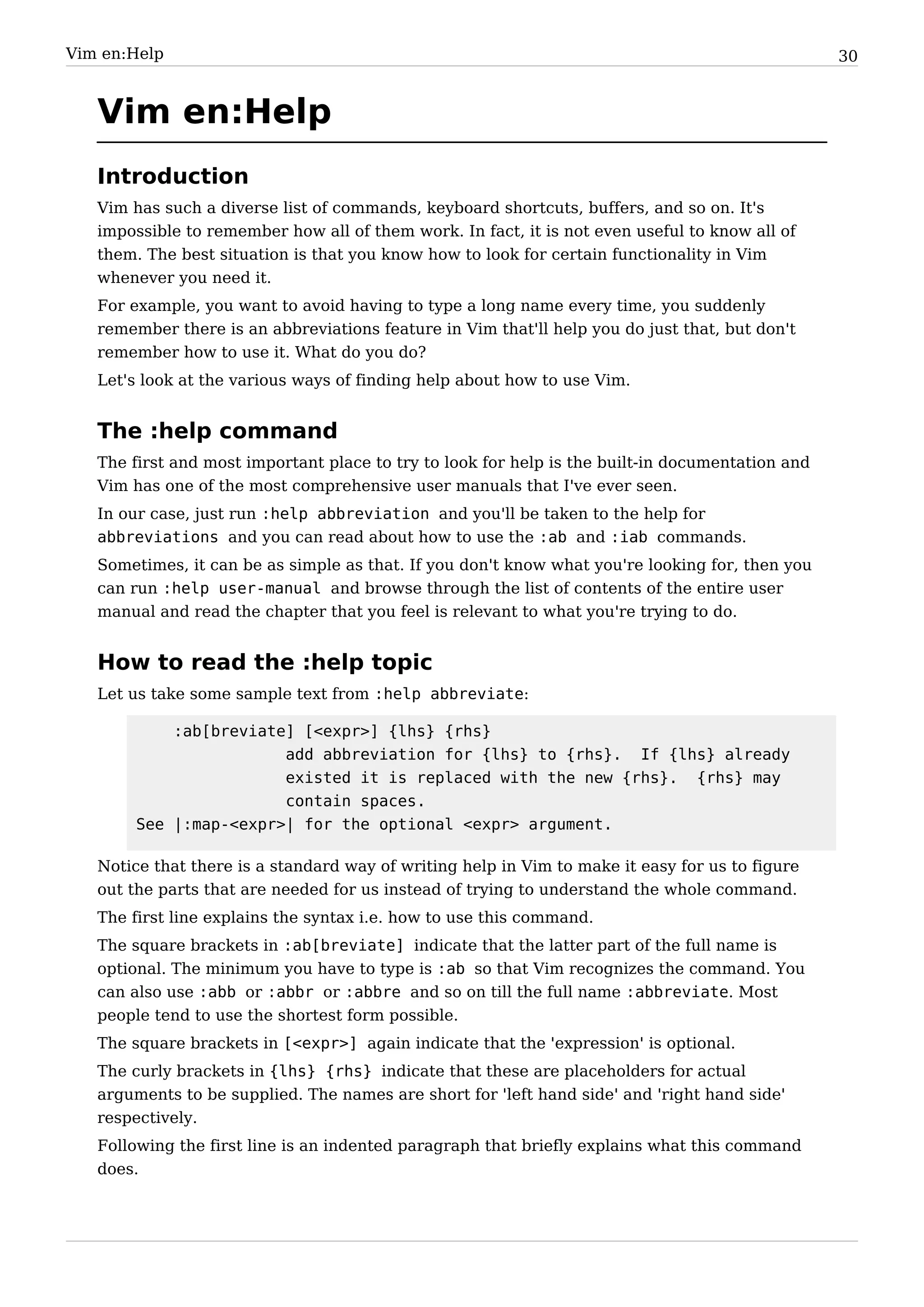 Vim en:Help                                                                                       30


   Vim en:Help
   Introduction
   Vim has such a diverse list of commands, keyboard shortcuts, buffers, and so on. It's
   impossible to remember how all of them work. In fact, it is not even useful to know all of
   them. The best situation is that you know how to look for certain functionality in Vim
   whenever you need it.
   For example, you want to avoid having to type a long name every time, you suddenly
   remember there is an abbreviations feature in Vim that'll help you do just that, but don't
   remember how to use it. What do you do?
   Let's look at the various ways of finding help about how to use Vim.


   The :help command
   The first and most important place to try to look for help is the built-in documentation and
   Vim has one of the most comprehensive user manuals that I've ever seen.
   In our case, just run :help abbreviation and you'll be taken to the help for
   abbreviations and you can read about how to use the :ab and :iab commands.
   Sometimes, it can be as simple as that. If you don't know what you're looking for, then you
   can run :help user-manual and browse through the list of contents of the entire user
   manual and read the chapter that you feel is relevant to what you're trying to do.


   How to read the :help topic
   Let us take some sample text from :help abbreviate:

            :ab[breviate] [<expr>] {lhs} {rhs}
                        add abbreviation for {lhs} to {rhs}. If {lhs} already
                        existed it is replaced with the new {rhs}. {rhs} may
                        contain spaces.
        See |:map-<expr>| for the optional <expr> argument.

   Notice that there is a standard way of writing help in Vim to make it easy for us to figure
   out the parts that are needed for us instead of trying to understand the whole command.
   The first line explains the syntax i.e. how to use this command.
   The square brackets in :ab[breviate] indicate that the latter part of the full name is
   optional. The minimum you have to type is :ab so that Vim recognizes the command. You
   can also use :abb or :abbr or :abbre and so on till the full name :abbreviate. Most
   people tend to use the shortest form possible.
   The square brackets in [<expr>] again indicate that the 'expression' is optional.
   The curly brackets in {lhs} {rhs} indicate that these are placeholders for actual
   arguments to be supplied. The names are short for 'left hand side' and 'right hand side'
   respectively.
   Following the first line is an indented paragraph that briefly explains what this command
   does.
 