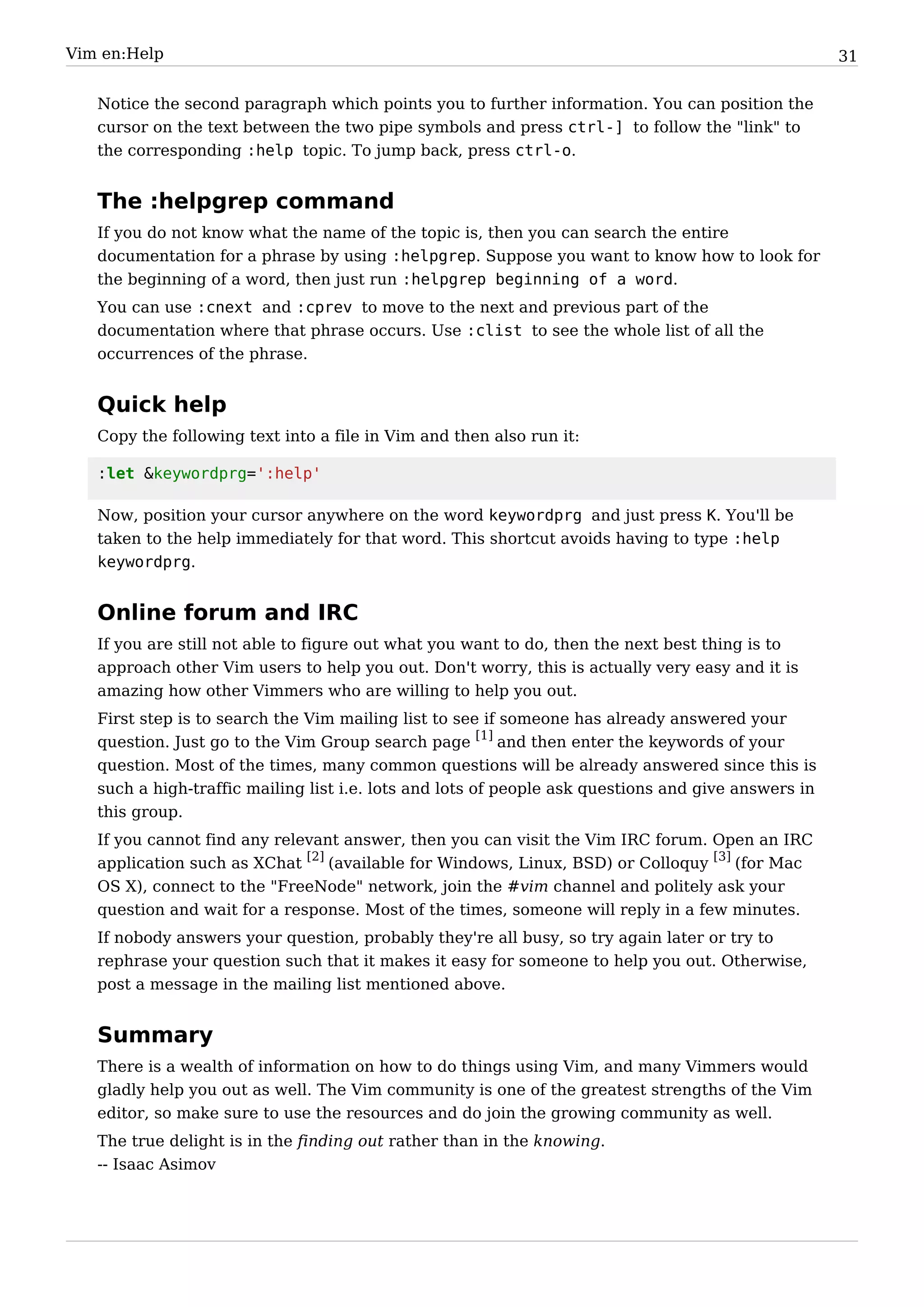 Vim en:Help                                                                                          31


   Notice the second paragraph which points you to further information. You can position the
   cursor on the text between the two pipe symbols and press ctrl-] to follow the "link" to
   the corresponding :help topic. To jump back, press ctrl-o.


   The :helpgrep command
   If you do not know what the name of the topic is, then you can search the entire
   documentation for a phrase by using :helpgrep. Suppose you want to know how to look for
   the beginning of a word, then just run :helpgrep beginning of a word.
   You can use :cnext and :cprev to move to the next and previous part of the
   documentation where that phrase occurs. Use :clist to see the whole list of all the
   occurrences of the phrase.


   Quick help
   Copy the following text into a file in Vim and then also run it:

   :let &keywordprg=':help'

   Now, position your cursor anywhere on the word keywordprg and just press K. You'll be
   taken to the help immediately for that word. This shortcut avoids having to type :help
   keywordprg.


   Online forum and IRC
   If you are still not able to figure out what you want to do, then the next best thing is to
   approach other Vim users to help you out. Don't worry, this is actually very easy and it is
   amazing how other Vimmers who are willing to help you out.
   First step is to search the Vim mailing list to see if someone has already answered your
   question. Just go to the Vim Group search page [1] and then enter the keywords of your
   question. Most of the times, many common questions will be already answered since this is
   such a high-traffic mailing list i.e. lots and lots of people ask questions and give answers in
   this group.
   If you cannot find any relevant answer, then you can visit the Vim IRC forum. Open an IRC
   application such as XChat [2] (available for Windows, Linux, BSD) or Colloquy [3] (for Mac
   OS X), connect to the "FreeNode" network, join the #vim channel and politely ask your
   question and wait for a response. Most of the times, someone will reply in a few minutes.
   If nobody answers your question, probably they're all busy, so try again later or try to
   rephrase your question such that it makes it easy for someone to help you out. Otherwise,
   post a message in the mailing list mentioned above.


   Summary
   There is a wealth of information on how to do things using Vim, and many Vimmers would
   gladly help you out as well. The Vim community is one of the greatest strengths of the Vim
   editor, so make sure to use the resources and do join the growing community as well.
   The true delight is in the finding out rather than in the knowing.
   -- Isaac Asimov
 
