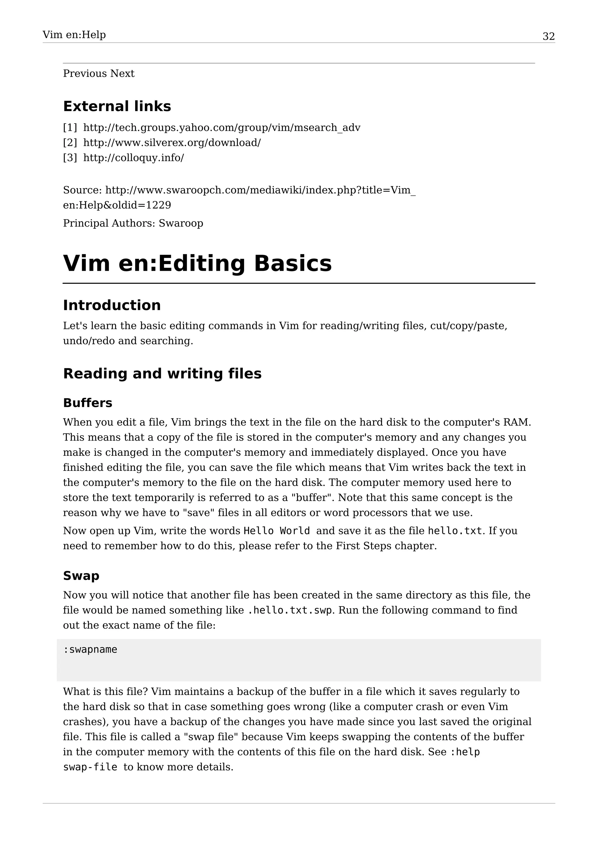 Vim en:Help                                                                                         32


   Previous Next


   External links
   [1] http:/ / tech. groups. yahoo. com/ group/ vim/ msearch_adv
   [2] http:/ / www. silverex. org/ download/
   [3] http:/ / colloquy. info/


   Source: http:/ / www. swaroopch. com/ mediawiki/ index. php? title=Vim_
   en:Help&oldid=1229
   Principal Authors: Swaroop



   Vim en:Editing Basics
   Introduction
   Let's learn the basic editing commands in Vim for reading/writing files, cut/copy/paste,
   undo/redo and searching.


   Reading and writing files

   Buffers
   When you edit a file, Vim brings the text in the file on the hard disk to the computer's RAM.
   This means that a copy of the file is stored in the computer's memory and any changes you
   make is changed in the computer's memory and immediately displayed. Once you have
   finished editing the file, you can save the file which means that Vim writes back the text in
   the computer's memory to the file on the hard disk. The computer memory used here to
   store the text temporarily is referred to as a "buffer". Note that this same concept is the
   reason why we have to "save" files in all editors or word processors that we use.
   Now open up Vim, write the words Hello World and save it as the file hello.txt. If you
   need to remember how to do this, please refer to the First Steps chapter.


   Swap
   Now you will notice that another file has been created in the same directory as this file, the
   file would be named something like .hello.txt.swp. Run the following command to find
   out the exact name of the file:

   :swapname



   What is this file? Vim maintains a backup of the buffer in a file which it saves regularly to
   the hard disk so that in case something goes wrong (like a computer crash or even Vim
   crashes), you have a backup of the changes you have made since you last saved the original
   file. This file is called a "swap file" because Vim keeps swapping the contents of the buffer
   in the computer memory with the contents of this file on the hard disk. See :help
   swap-file to know more details.
 