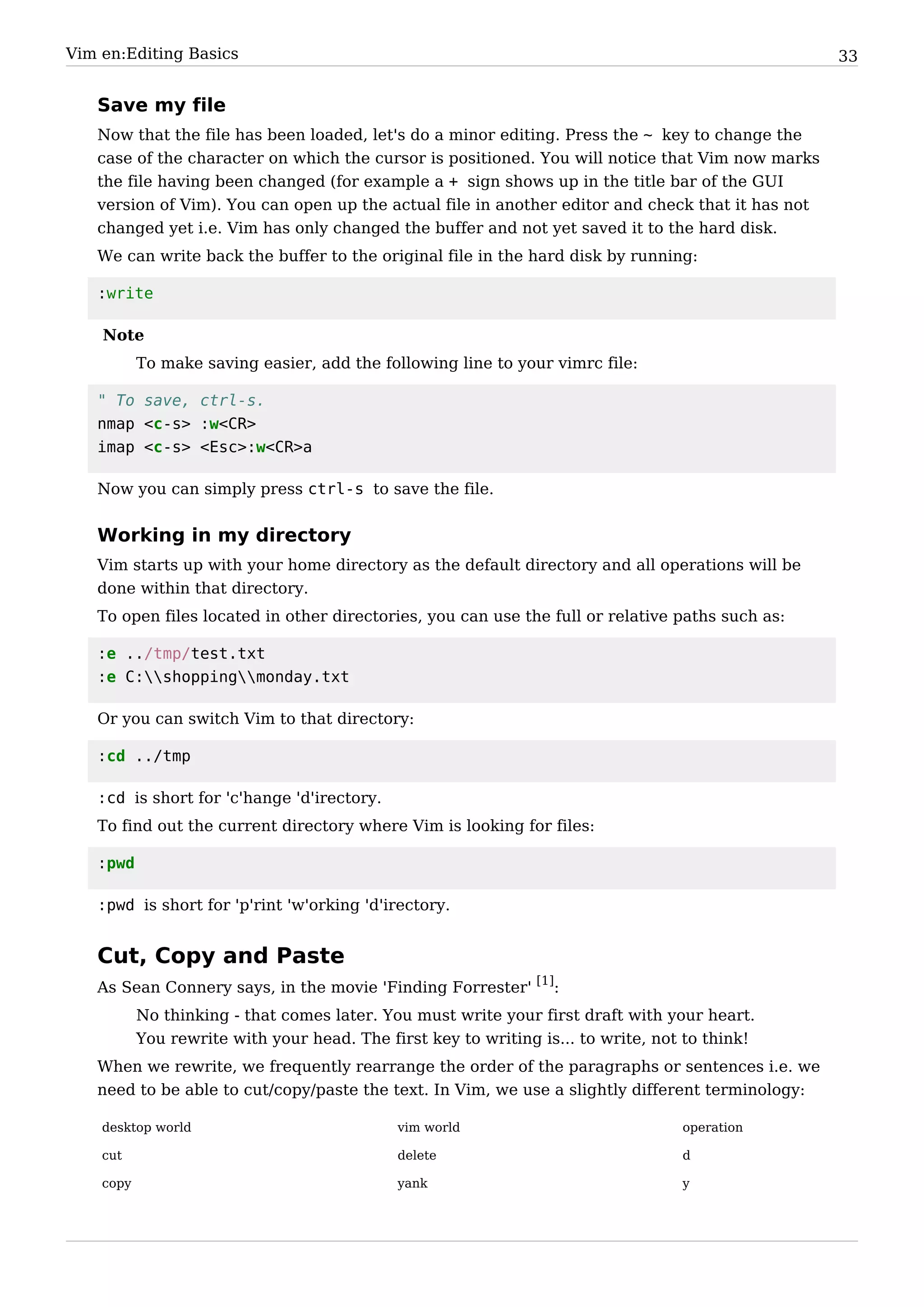 Vim en:Editing Basics                                                                             33


   Save my file
   Now that the file has been loaded, let's do a minor editing. Press the ~ key to change the
   case of the character on which the cursor is positioned. You will notice that Vim now marks
   the file having been changed (for example a + sign shows up in the title bar of the GUI
   version of Vim). You can open up the actual file in another editor and check that it has not
   changed yet i.e. Vim has only changed the buffer and not yet saved it to the hard disk.
   We can write back the buffer to the original file in the hard disk by running:

   :write

    Note
           To make saving easier, add the following line to your vimrc file:

   " To save, ctrl-s.
   nmap <c-s> :w<CR>
   imap <c-s> <Esc>:w<CR>a

   Now you can simply press ctrl-s to save the file.


   Working in my directory
   Vim starts up with your home directory as the default directory and all operations will be
   done within that directory.
   To open files located in other directories, you can use the full or relative paths such as:

   :e ../tmp/test.txt
   :e C:shoppingmonday.txt

   Or you can switch Vim to that directory:

   :cd ../tmp

   :cd is short for 'c'hange 'd'irectory.
   To find out the current directory where Vim is looking for files:

   :pwd

   :pwd is short for 'p'rint 'w'orking 'd'irectory.


   Cut, Copy and Paste
   As Sean Connery says, in the movie 'Finding Forrester' [1]:
           No thinking - that comes later. You must write your first draft with your heart.
           You rewrite with your head. The first key to writing is... to write, not to think!
   When we rewrite, we frequently rearrange the order of the paragraphs or sentences i.e. we
   need to be able to cut/copy/paste the text. In Vim, we use a slightly different terminology:

    desktop world                            vim world                             operation

    cut                                      delete                                d

    copy                                     yank                                  y
 
