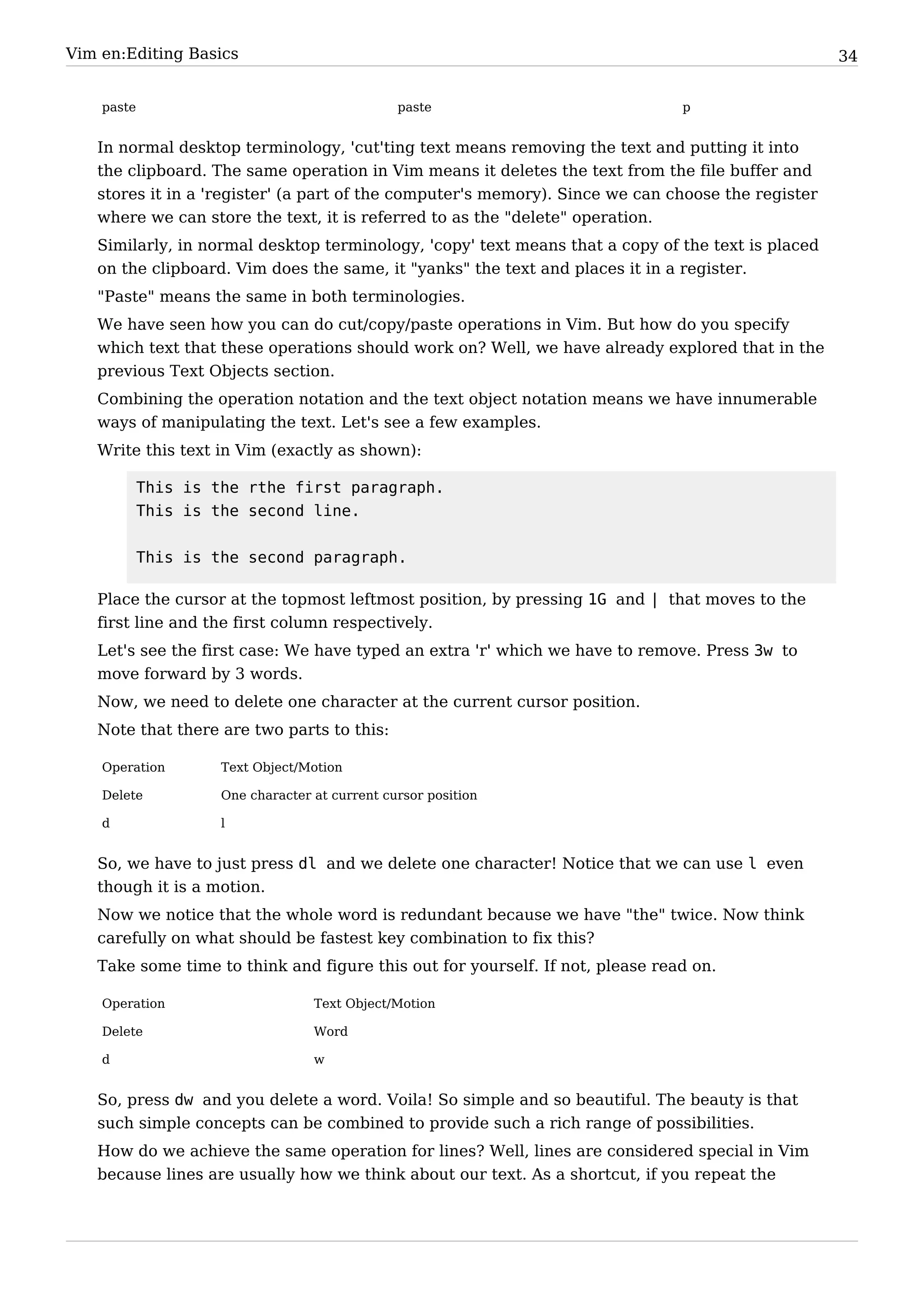 Vim en:Editing Basics                                                                              34


    paste                                       paste                          p


   In normal desktop terminology, 'cut'ting text means removing the text and putting it into
   the clipboard. The same operation in Vim means it deletes the text from the file buffer and
   stores it in a 'register' (a part of the computer's memory). Since we can choose the register
   where we can store the text, it is referred to as the "delete" operation.
   Similarly, in normal desktop terminology, 'copy' text means that a copy of the text is placed
   on the clipboard. Vim does the same, it "yanks" the text and places it in a register.
   "Paste" means the same in both terminologies.
   We have seen how you can do cut/copy/paste operations in Vim. But how do you specify
   which text that these operations should work on? Well, we have already explored that in the
   previous Text Objects section.
   Combining the operation notation and the text object notation means we have innumerable
   ways of manipulating the text. Let's see a few examples.
   Write this text in Vim (exactly as shown):

            This is the rthe first paragraph.
            This is the second line.


            This is the second paragraph.

   Place the cursor at the topmost leftmost position, by pressing 1G and | that moves to the
   first line and the first column respectively.
   Let's see the first case: We have typed an extra 'r' which we have to remove. Press 3w to
   move forward by 3 words.
   Now, we need to delete one character at the current cursor position.
   Note that there are two parts to this:

    Operation        Text Object/Motion

    Delete           One character at current cursor position

    d                l


   So, we have to just press dl and we delete one character! Notice that we can use l even
   though it is a motion.
   Now we notice that the whole word is redundant because we have "the" twice. Now think
   carefully on what should be fastest key combination to fix this?
   Take some time to think and figure this out for yourself. If not, please read on.

    Operation                      Text Object/Motion

    Delete                         Word

    d                              w


   So, press dw and you delete a word. Voila! So simple and so beautiful. The beauty is that
   such simple concepts can be combined to provide such a rich range of possibilities.
   How do we achieve the same operation for lines? Well, lines are considered special in Vim
   because lines are usually how we think about our text. As a shortcut, if you repeat the
 