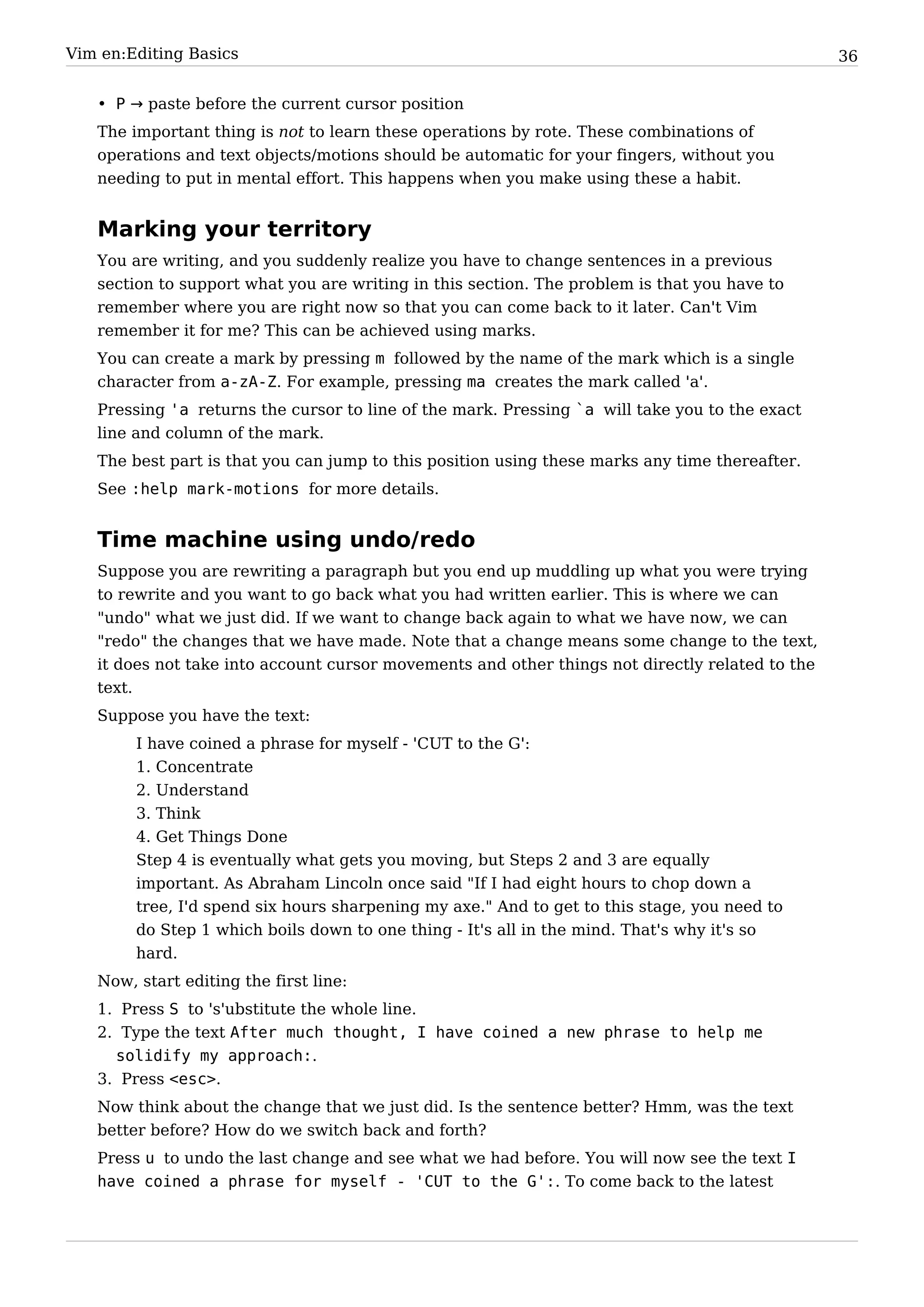 Vim en:Editing Basics                                                                            36


   • P → paste before the current cursor position
   The important thing is not to learn these operations by rote. These combinations of
   operations and text objects/motions should be automatic for your fingers, without you
   needing to put in mental effort. This happens when you make using these a habit.


   Marking your territory
   You are writing, and you suddenly realize you have to change sentences in a previous
   section to support what you are writing in this section. The problem is that you have to
   remember where you are right now so that you can come back to it later. Can't Vim
   remember it for me? This can be achieved using marks.
   You can create a mark by pressing m followed by the name of the mark which is a single
   character from a-zA-Z. For example, pressing ma creates the mark called 'a'.
   Pressing 'a returns the cursor to line of the mark. Pressing `a will take you to the exact
   line and column of the mark.
   The best part is that you can jump to this position using these marks any time thereafter.
   See :help mark-motions for more details.


   Time machine using undo/redo
   Suppose you are rewriting a paragraph but you end up muddling up what you were trying
   to rewrite and you want to go back what you had written earlier. This is where we can
   "undo" what we just did. If we want to change back again to what we have now, we can
   "redo" the changes that we have made. Note that a change means some change to the text,
   it does not take into account cursor movements and other things not directly related to the
   text.
   Suppose you have the text:
        I have coined a phrase for myself - 'CUT to the G':
        1. Concentrate
        2. Understand
        3. Think
        4. Get Things Done
        Step 4 is eventually what gets you moving, but Steps 2 and 3 are equally
        important. As Abraham Lincoln once said "If I had eight hours to chop down a
        tree, I'd spend six hours sharpening my axe." And to get to this stage, you need to
        do Step 1 which boils down to one thing - It's all in the mind. That's why it's so
        hard.
   Now, start editing the first line:
   1. Press S to 's'ubstitute the whole line.
   2. Type the text After much thought, I have coined a new phrase to help me
     solidify my approach:.
   3. Press <esc>.
   Now think about the change that we just did. Is the sentence better? Hmm, was the text
   better before? How do we switch back and forth?
   Press u to undo the last change and see what we had before. You will now see the text I
   have coined a phrase for myself - 'CUT to the G':. To come back to the latest
 