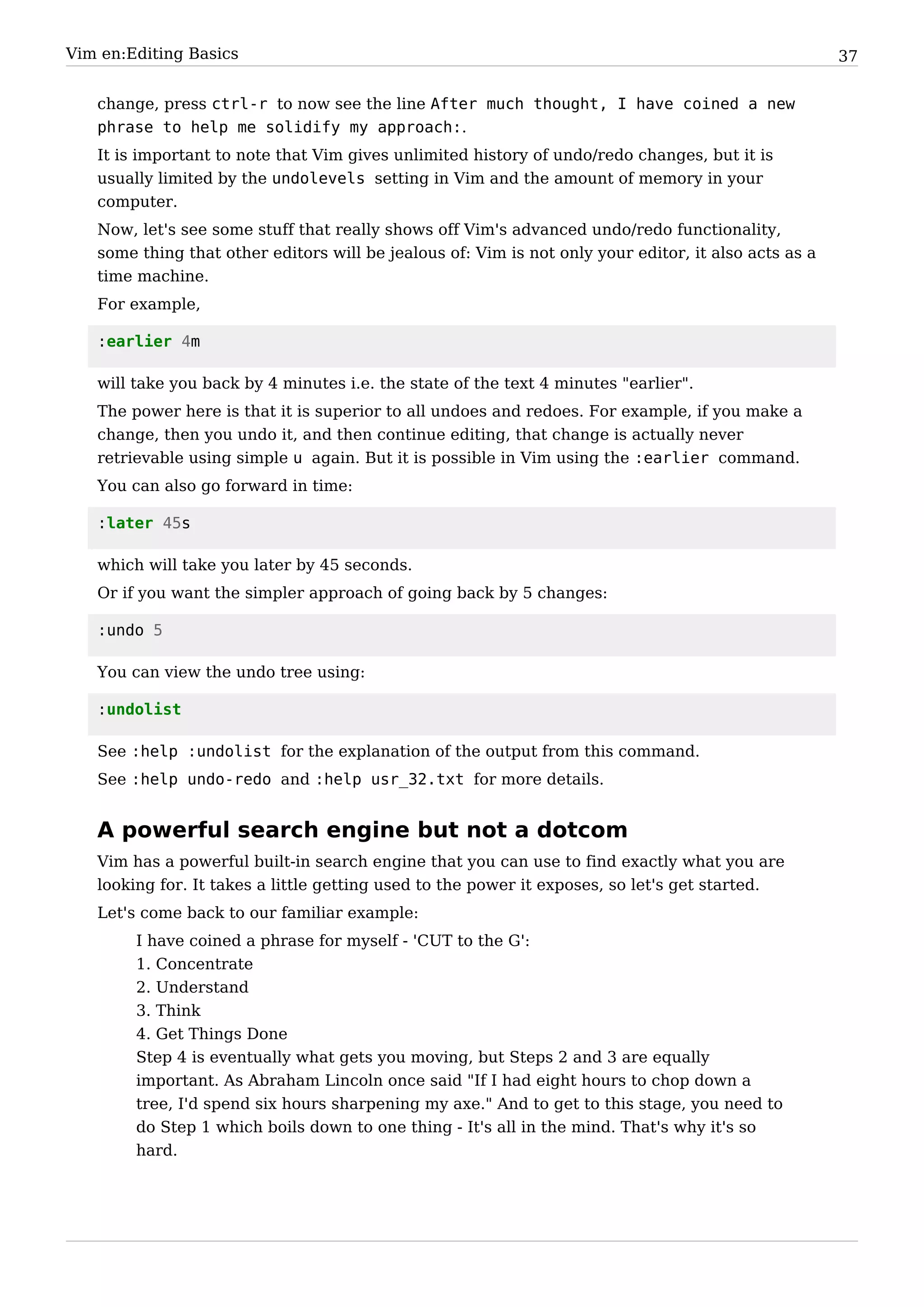 Vim en:Editing Basics                                                                                 37


   change, press ctrl-r to now see the line After much thought, I have coined a new
   phrase to help me solidify my approach:.
   It is important to note that Vim gives unlimited history of undo/redo changes, but it is
   usually limited by the undolevels setting in Vim and the amount of memory in your
   computer.
   Now, let's see some stuff that really shows off Vim's advanced undo/redo functionality,
   some thing that other editors will be jealous of: Vim is not only your editor, it also acts as a
   time machine.
   For example,

   :earlier 4m

   will take you back by 4 minutes i.e. the state of the text 4 minutes "earlier".
   The power here is that it is superior to all undoes and redoes. For example, if you make a
   change, then you undo it, and then continue editing, that change is actually never
   retrievable using simple u again. But it is possible in Vim using the :earlier command.
   You can also go forward in time:

   :later 45s

   which will take you later by 45 seconds.
   Or if you want the simpler approach of going back by 5 changes:

   :undo 5

   You can view the undo tree using:

   :undolist

   See :help :undolist for the explanation of the output from this command.
   See :help undo-redo and :help usr_32.txt for more details.


   A powerful search engine but not a dotcom
   Vim has a powerful built-in search engine that you can use to find exactly what you are
   looking for. It takes a little getting used to the power it exposes, so let's get started.
   Let's come back to our familiar example:
        I have coined a phrase for myself - 'CUT to the G':
        1. Concentrate
        2. Understand
        3. Think
        4. Get Things Done
        Step 4 is eventually what gets you moving, but Steps 2 and 3 are equally
        important. As Abraham Lincoln once said "If I had eight hours to chop down a
        tree, I'd spend six hours sharpening my axe." And to get to this stage, you need to
        do Step 1 which boils down to one thing - It's all in the mind. That's why it's so
        hard.
 