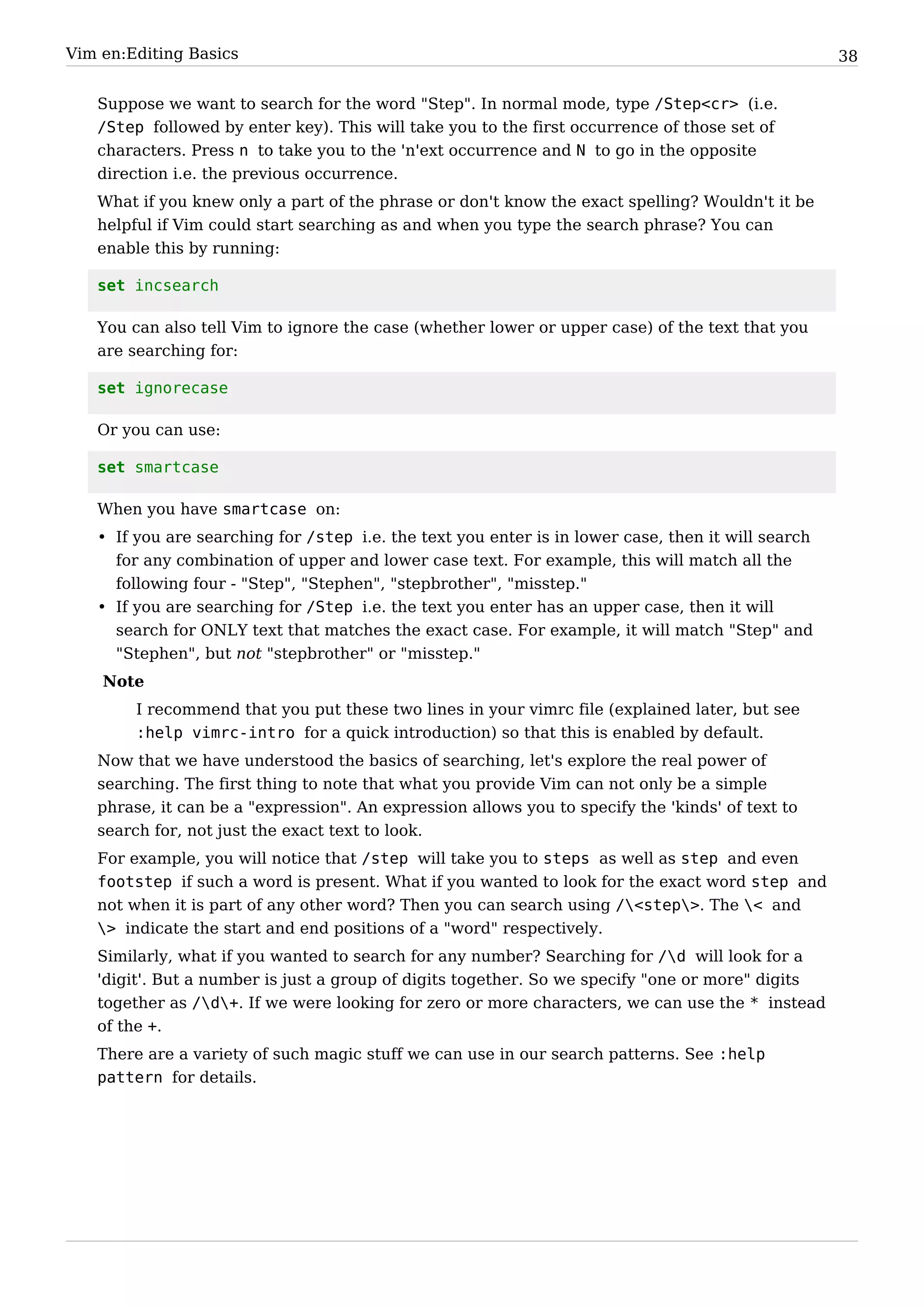 Vim en:Editing Basics                                                                               38


   Suppose we want to search for the word "Step". In normal mode, type /Step<cr> (i.e.
   /Step followed by enter key). This will take you to the first occurrence of those set of
   characters. Press n to take you to the 'n'ext occurrence and N to go in the opposite
   direction i.e. the previous occurrence.
   What if you knew only a part of the phrase or don't know the exact spelling? Wouldn't it be
   helpful if Vim could start searching as and when you type the search phrase? You can
   enable this by running:

   set incsearch

   You can also tell Vim to ignore the case (whether lower or upper case) of the text that you
   are searching for:

   set ignorecase

   Or you can use:

   set smartcase

   When you have smartcase on:
   • If you are searching for /step i.e. the text you enter is in lower case, then it will search
     for any combination of upper and lower case text. For example, this will match all the
     following four - "Step", "Stephen", "stepbrother", "misstep."
   • If you are searching for /Step i.e. the text you enter has an upper case, then it will
     search for ONLY text that matches the exact case. For example, it will match "Step" and
     "Stephen", but not "stepbrother" or "misstep."
    Note
        I recommend that you put these two lines in your vimrc file (explained later, but see
        :help vimrc-intro for a quick introduction) so that this is enabled by default.
   Now that we have understood the basics of searching, let's explore the real power of
   searching. The first thing to note that what you provide Vim can not only be a simple
   phrase, it can be a "expression". An expression allows you to specify the 'kinds' of text to
   search for, not just the exact text to look.
   For example, you will notice that /step will take you to steps as well as step and even
   footstep if such a word is present. What if you wanted to look for the exact word step and
   not when it is part of any other word? Then you can search using /<step>. The < and
   > indicate the start and end positions of a "word" respectively.
   Similarly, what if you wanted to search for any number? Searching for /d will look for a
   'digit'. But a number is just a group of digits together. So we specify "one or more" digits
   together as /d+. If we were looking for zero or more characters, we can use the * instead
   of the +.
   There are a variety of such magic stuff we can use in our search patterns. See :help
   pattern for details.
 