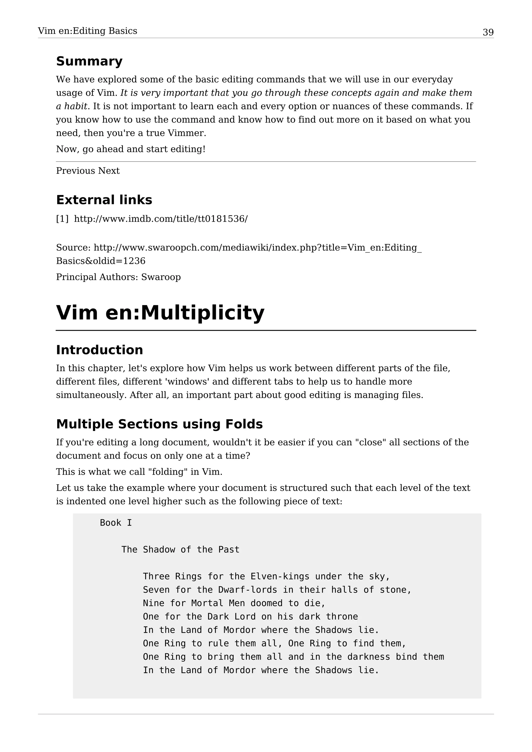 Vim en:Editing Basics                                                                                39


   Summary
   We have explored some of the basic editing commands that we will use in our everyday
   usage of Vim. It is very important that you go through these concepts again and make them
   a habit. It is not important to learn each and every option or nuances of these commands. If
   you know how to use the command and know how to find out more on it based on what you
   need, then you're a true Vimmer.
   Now, go ahead and start editing!

   Previous Next


   External links
   [1] http:/ / www. imdb. com/ title/ tt0181536/


   Source: http:/ / www. swaroopch. com/ mediawiki/ index. php? title=Vim_ en:Editing_
   Basics&oldid=1236
   Principal Authors: Swaroop



   Vim en:Multiplicity
   Introduction
   In this chapter, let's explore how Vim helps us work between different parts of the file,
   different files, different 'windows' and different tabs to help us to handle more
   simultaneously. After all, an important part about good editing is managing files.


   Multiple Sections using Folds
   If you're editing a long document, wouldn't it be easier if you can "close" all sections of the
   document and focus on only one at a time?
   This is what we call "folding" in Vim.
   Let us take the example where your document is structured such that each level of the text
   is indented one level higher such as the following piece of text:

             Book I


                   The Shadow of the Past


                        Three Rings for the Elven-kings under the sky,
                        Seven for the Dwarf-lords in their halls of stone,
                        Nine for Mortal Men doomed to die,
                        One for the Dark Lord on his dark throne
                        In the Land of Mordor where the Shadows lie.
                        One Ring to rule them all, One Ring to find them,
                        One Ring to bring them all and in the darkness bind them
                        In the Land of Mordor where the Shadows lie.
 