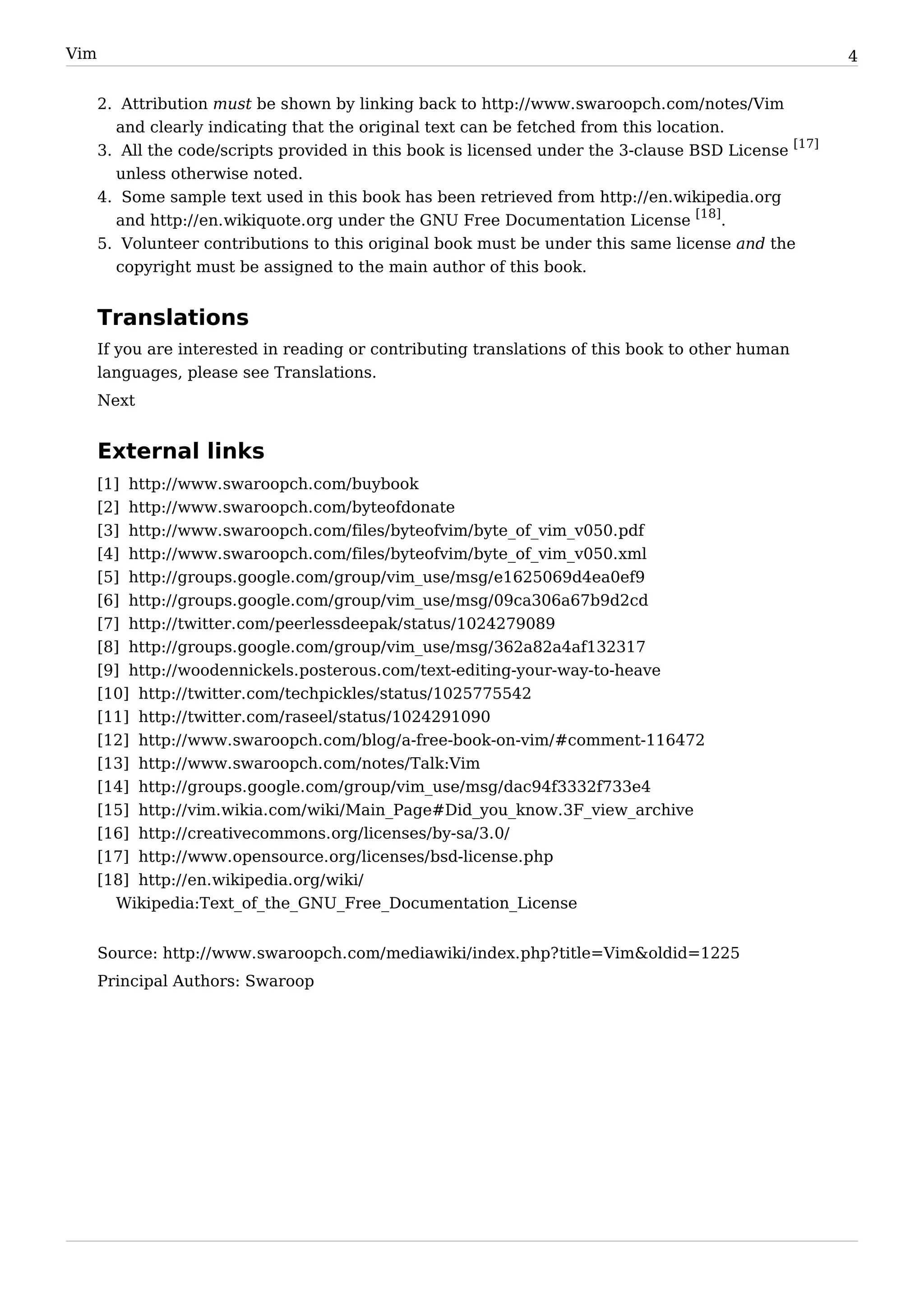 Vim                                                                                                   4


      2. Attribution must be shown by linking back to http:/ / www. swaroopch. com/ notes/ Vim
        and clearly indicating that the original text can be fetched from this location.
      3. All the code/scripts provided in this book is licensed under the 3-clause BSD License [17]
        unless otherwise noted.
      4. Some sample text used in this book has been retrieved from http:/ / en. wikipedia. org
        and http:/ / en. wikiquote. org under the GNU Free Documentation License [18].
      5. Volunteer contributions to this original book must be under this same license and the
        copyright must be assigned to the main author of this book.


      Translations
      If you are interested in reading or contributing translations of this book to other human
      languages, please see Translations.
      Next


      External links
      [1] http:/ / www. swaroopch. com/ buybook
      [2] http:/ / www. swaroopch. com/ byteofdonate
      [3] http:/ / www. swaroopch. com/ files/ byteofvim/ byte_of_vim_v050. pdf
      [4] http:/ / www. swaroopch. com/ files/ byteofvim/ byte_of_vim_v050. xml
      [5] http:/ / groups. google. com/ group/ vim_use/ msg/ e1625069d4ea0ef9
      [6] http:/ / groups. google. com/ group/ vim_use/ msg/ 09ca306a67b9d2cd
      [7] http:/ / twitter. com/ peerlessdeepak/ status/ 1024279089
      [8] http:/ / groups. google. com/ group/ vim_use/ msg/ 362a82a4af132317
      [9] http:/ / woodennickels. posterous. com/ text-editing-your-way-to-heave
      [10] http:/ / twitter. com/ techpickles/ status/ 1025775542
      [11] http:/ / twitter. com/ raseel/ status/ 1024291090
      [12] http:/ / www. swaroopch. com/ blog/ a-free-book-on-vim/ #comment-116472
      [13] http:/ / www. swaroopch. com/ notes/ Talk:Vim
      [14] http:/ / groups. google. com/ group/ vim_use/ msg/ dac94f3332f733e4
      [15] http:/ / vim. wikia. com/ wiki/ Main_Page#Did_you_know. 3F_view_archive
      [16] http:/ / creativecommons. org/ licenses/ by-sa/ 3. 0/
      [17] http:/ / www. opensource. org/ licenses/ bsd-license. php
      [18] http:/ / en. wikipedia. org/ wiki/
        Wikipedia:Text_of_the_GNU_Free_Documentation_License


      Source: http:/ / www. swaroopch. com/ mediawiki/ index. php? title=Vim&oldid=1225
      Principal Authors: Swaroop
 
