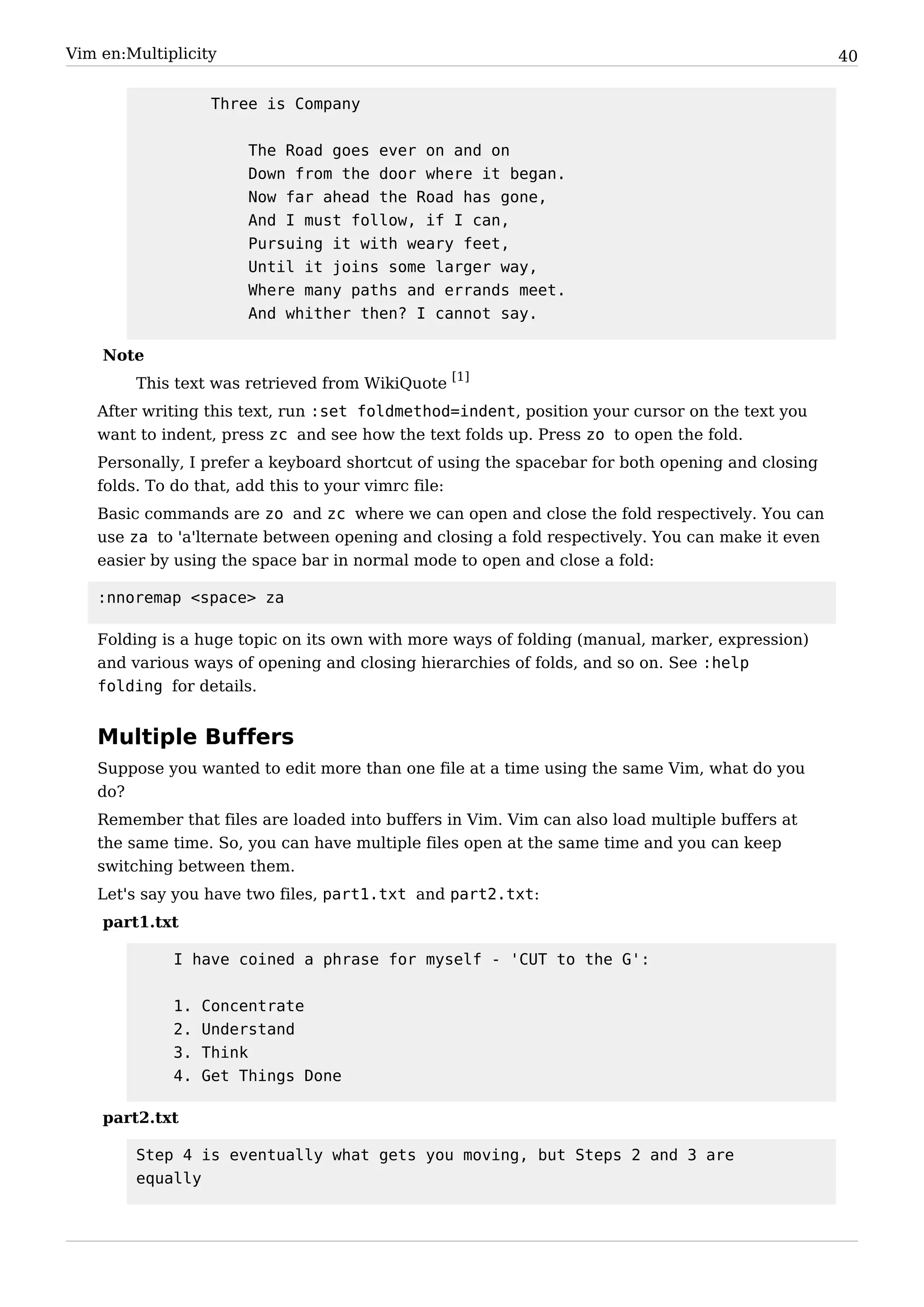 Vim en:Multiplicity                                                                              40


                   Three is Company


                       The Road goes ever on and on
                       Down from the door where it began.
                       Now far ahead the Road has gone,
                       And I must follow, if I can,
                       Pursuing it with weary feet,
                       Until it joins some larger way,
                       Where many paths and errands meet.
                       And whither then? I cannot say.

    Note
        This text was retrieved from WikiQuote [1]
   After writing this text, run :set foldmethod=indent, position your cursor on the text you
   want to indent, press zc and see how the text folds up. Press zo to open the fold.
   Personally, I prefer a keyboard shortcut of using the spacebar for both opening and closing
   folds. To do that, add this to your vimrc file:
   Basic commands are zo and zc where we can open and close the fold respectively. You can
   use za to 'a'lternate between opening and closing a fold respectively. You can make it even
   easier by using the space bar in normal mode to open and close a fold:

   :nnoremap <space> za

   Folding is a huge topic on its own with more ways of folding (manual, marker, expression)
   and various ways of opening and closing hierarchies of folds, and so on. See :help
   folding for details.


   Multiple Buffers
   Suppose you wanted to edit more than one file at a time using the same Vim, what do you
   do?
   Remember that files are loaded into buffers in Vim. Vim can also load multiple buffers at
   the same time. So, you can have multiple files open at the same time and you can keep
   switching between them.
   Let's say you have two files, part1.txt and part2.txt:
    part1.txt

             I have coined a phrase for myself - 'CUT to the G':


             1.   Concentrate
             2.   Understand
             3.   Think
             4.   Get Things Done

    part2.txt

        Step 4 is eventually what gets you moving, but Steps 2 and 3 are
        equally
 