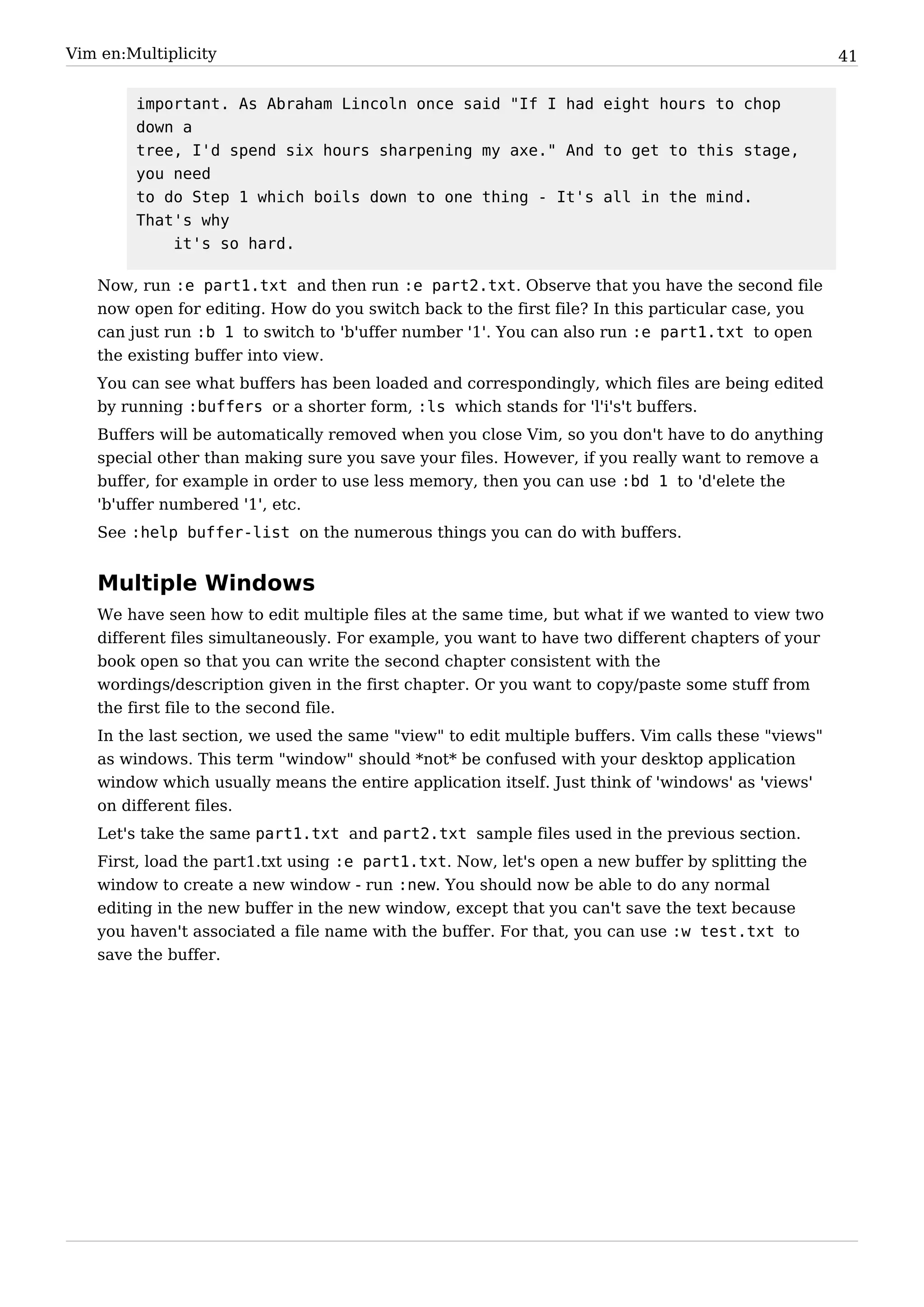 Vim en:Multiplicity                                                                                 41


        important. As Abraham Lincoln once said "If I had eight hours to chop
        down a
        tree, I'd spend six hours sharpening my axe." And to get to this stage,
        you need
        to do Step 1 which boils down to one thing - It's all in the mind.
        That's why
            it's so hard.

   Now, run :e part1.txt and then run :e part2.txt. Observe that you have the second file
   now open for editing. How do you switch back to the first file? In this particular case, you
   can just run :b 1 to switch to 'b'uffer number '1'. You can also run :e part1.txt to open
   the existing buffer into view.
   You can see what buffers has been loaded and correspondingly, which files are being edited
   by running :buffers or a shorter form, :ls which stands for 'l'i's't buffers.
   Buffers will be automatically removed when you close Vim, so you don't have to do anything
   special other than making sure you save your files. However, if you really want to remove a
   buffer, for example in order to use less memory, then you can use :bd 1 to 'd'elete the
   'b'uffer numbered '1', etc.
   See :help buffer-list on the numerous things you can do with buffers.


   Multiple Windows
   We have seen how to edit multiple files at the same time, but what if we wanted to view two
   different files simultaneously. For example, you want to have two different chapters of your
   book open so that you can write the second chapter consistent with the
   wordings/description given in the first chapter. Or you want to copy/paste some stuff from
   the first file to the second file.
   In the last section, we used the same "view" to edit multiple buffers. Vim calls these "views"
   as windows. This term "window" should *not* be confused with your desktop application
   window which usually means the entire application itself. Just think of 'windows' as 'views'
   on different files.
   Let's take the same part1.txt and part2.txt sample files used in the previous section.
   First, load the part1.txt using :e part1.txt. Now, let's open a new buffer by splitting the
   window to create a new window - run :new. You should now be able to do any normal
   editing in the new buffer in the new window, except that you can't save the text because
   you haven't associated a file name with the buffer. For that, you can use :w test.txt to
   save the buffer.
 