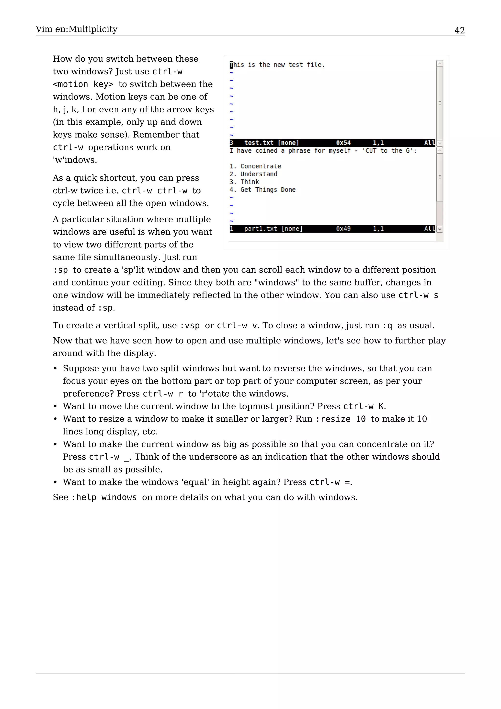 Vim en:Multiplicity                                                                             42


   How do you switch between these
   two windows? Just use ctrl-w
   <motion key> to switch between the
   windows. Motion keys can be one of
   h, j, k, l or even any of the arrow keys
   (in this example, only up and down
   keys make sense). Remember that
   ctrl-w operations work on
   'w'indows.

   As a quick shortcut, you can press
   ctrl-w twice i.e. ctrl-w ctrl-w to
   cycle between all the open windows.
   A particular situation where multiple
   windows are useful is when you want
   to view two different parts of the
   same file simultaneously. Just run
   :sp to create a 'sp'lit window and then you can scroll each window to a different position
   and continue your editing. Since they both are "windows" to the same buffer, changes in
   one window will be immediately reflected in the other window. You can also use ctrl-w s
   instead of :sp.

   To create a vertical split, use :vsp or ctrl-w v. To close a window, just run :q as usual.
   Now that we have seen how to open and use multiple windows, let's see how to further play
   around with the display.
   • Suppose you have two split windows but want to reverse the windows, so that you can
     focus your eyes on the bottom part or top part of your computer screen, as per your
     preference? Press ctrl-w r to 'r'otate the windows.
   • Want to move the current window to the topmost position? Press ctrl-w K.
   • Want to resize a window to make it smaller or larger? Run :resize 10 to make it 10
     lines long display, etc.
   • Want to make the current window as big as possible so that you can concentrate on it?
     Press ctrl-w _. Think of the underscore as an indication that the other windows should
     be as small as possible.
   • Want to make the windows 'equal' in height again? Press ctrl-w =.
   See :help windows on more details on what you can do with windows.
 