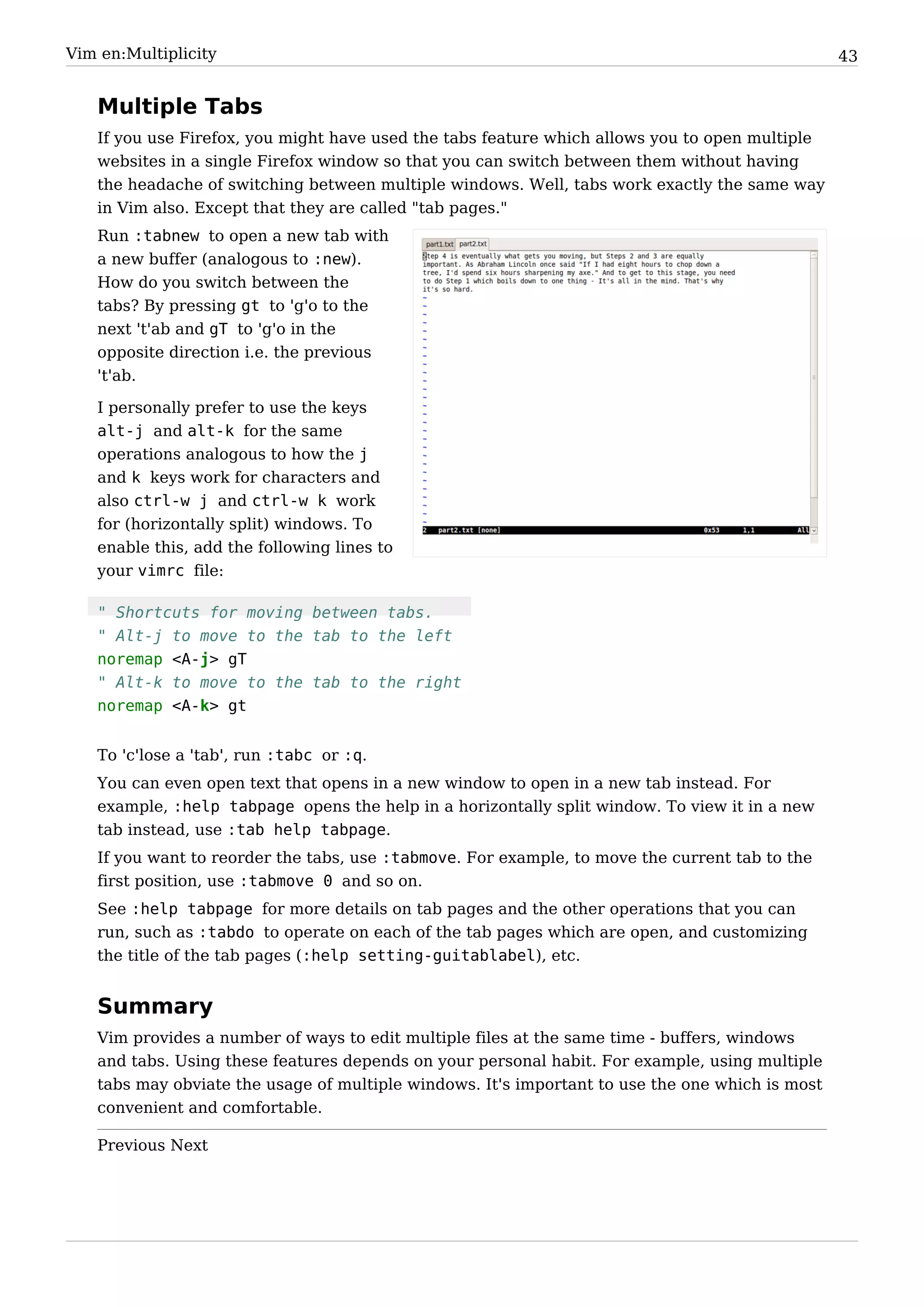 Vim en:Multiplicity                                                                              43


   Multiple Tabs
   If you use Firefox, you might have used the tabs feature which allows you to open multiple
   websites in a single Firefox window so that you can switch between them without having
   the headache of switching between multiple windows. Well, tabs work exactly the same way
   in Vim also. Except that they are called "tab pages."
   Run :tabnew to open a new tab with
   a new buffer (analogous to :new).
   How do you switch between the
   tabs? By pressing gt to 'g'o to the
   next 't'ab and gT to 'g'o in the
   opposite direction i.e. the previous
   't'ab.

   I personally prefer to use the keys
   alt-j and alt-k for the same
   operations analogous to how the j
   and k keys work for characters and
   also ctrl-w j and ctrl-w k work
   for (horizontally split) windows. To
   enable this, add the following lines to
   your vimrc file:

   " Shortcuts for moving between tabs.
   " Alt-j to move to the tab to the left
   noremap <A-j> gT
   " Alt-k to move to the tab to the right
   noremap <A-k> gt


   To 'c'lose a 'tab', run :tabc or :q.
   You can even open text that opens in a new window to open in a new tab instead. For
   example, :help tabpage opens the help in a horizontally split window. To view it in a new
   tab instead, use :tab help tabpage.
   If you want to reorder the tabs, use :tabmove. For example, to move the current tab to the
   first position, use :tabmove 0 and so on.
   See :help tabpage for more details on tab pages and the other operations that you can
   run, such as :tabdo to operate on each of the tab pages which are open, and customizing
   the title of the tab pages (:help setting-guitablabel), etc.


   Summary
   Vim provides a number of ways to edit multiple files at the same time - buffers, windows
   and tabs. Using these features depends on your personal habit. For example, using multiple
   tabs may obviate the usage of multiple windows. It's important to use the one which is most
   convenient and comfortable.

   Previous Next
 