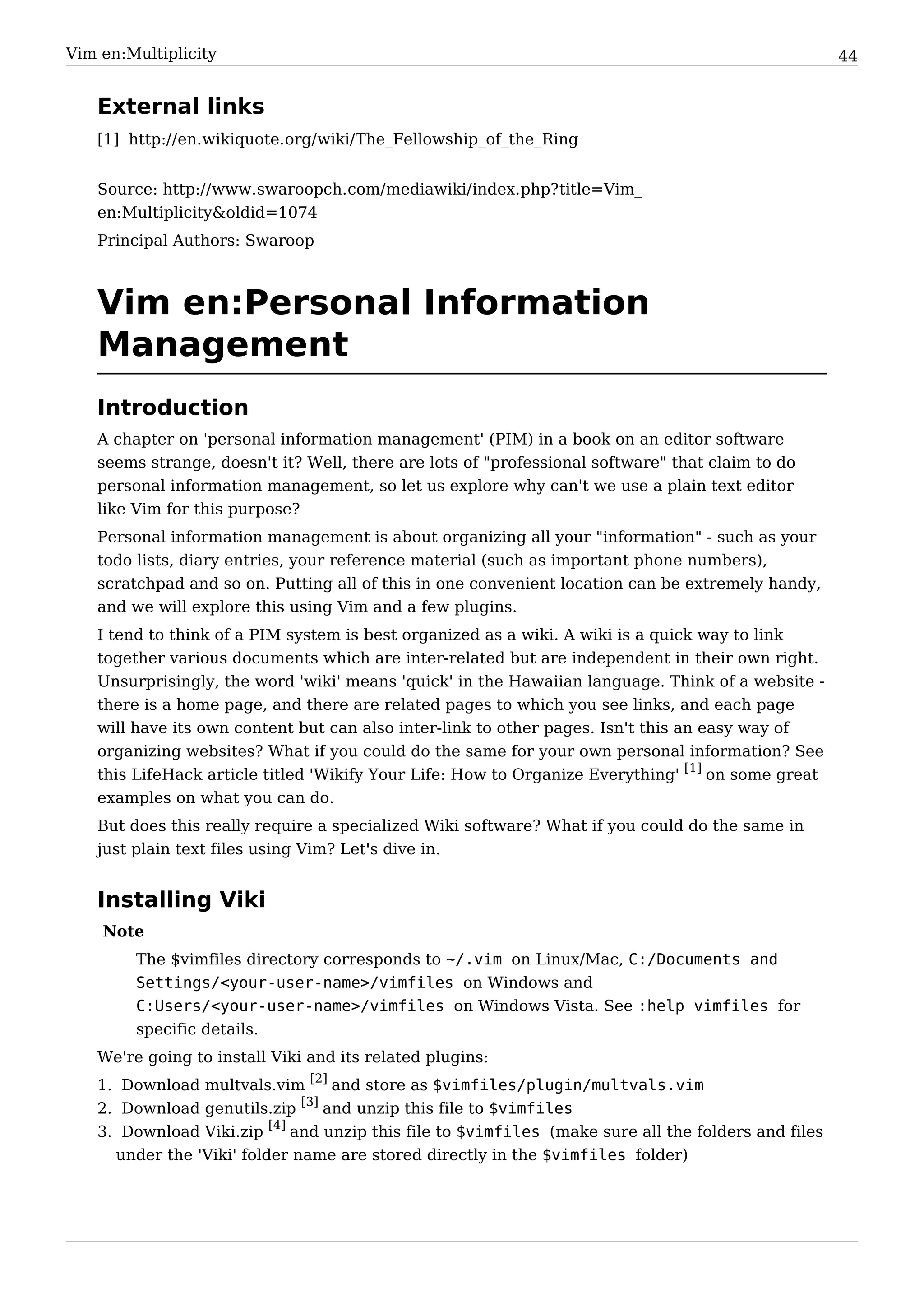 Vim en:Multiplicity                                                                                 44


   External links
   [1] http:/ / en. wikiquote. org/ wiki/ The_Fellowship_of_the_Ring


   Source: http:/ / www. swaroopch. com/ mediawiki/ index. php? title=Vim_
   en:Multiplicity&oldid=1074
   Principal Authors: Swaroop



   Vim en:Personal Information
   Management
   Introduction
   A chapter on 'personal information management' (PIM) in a book on an editor software
   seems strange, doesn't it? Well, there are lots of "professional software" that claim to do
   personal information management, so let us explore why can't we use a plain text editor
   like Vim for this purpose?
   Personal information management is about organizing all your "information" - such as your
   todo lists, diary entries, your reference material (such as important phone numbers),
   scratchpad and so on. Putting all of this in one convenient location can be extremely handy,
   and we will explore this using Vim and a few plugins.
   I tend to think of a PIM system is best organized as a wiki. A wiki is a quick way to link
   together various documents which are inter-related but are independent in their own right.
   Unsurprisingly, the word 'wiki' means 'quick' in the Hawaiian language. Think of a website -
   there is a home page, and there are related pages to which you see links, and each page
   will have its own content but can also inter-link to other pages. Isn't this an easy way of
   organizing websites? What if you could do the same for your own personal information? See
   this LifeHack article titled 'Wikify Your Life: How to Organize Everything' [1] on some great
   examples on what you can do.
   But does this really require a specialized Wiki software? What if you could do the same in
   just plain text files using Vim? Let's dive in.


   Installing Viki
    Note
        The $vimfiles directory corresponds to ~/.vim on Linux/Mac, C:/Documents and
        Settings/<your-user-name>/vimfiles on Windows and
        C:Users/<your-user-name>/vimfiles on Windows Vista. See :help vimfiles for
        specific details.
   We're going to install Viki and its related plugins:
   1. Download multvals.vim [2] and store as $vimfiles/plugin/multvals.vim
   2. Download genutils.zip [3] and unzip this file to $vimfiles
   3. Download Viki.zip [4] and unzip this file to $vimfiles (make sure all the folders and files
     under the 'Viki' folder name are stored directly in the $vimfiles folder)
 