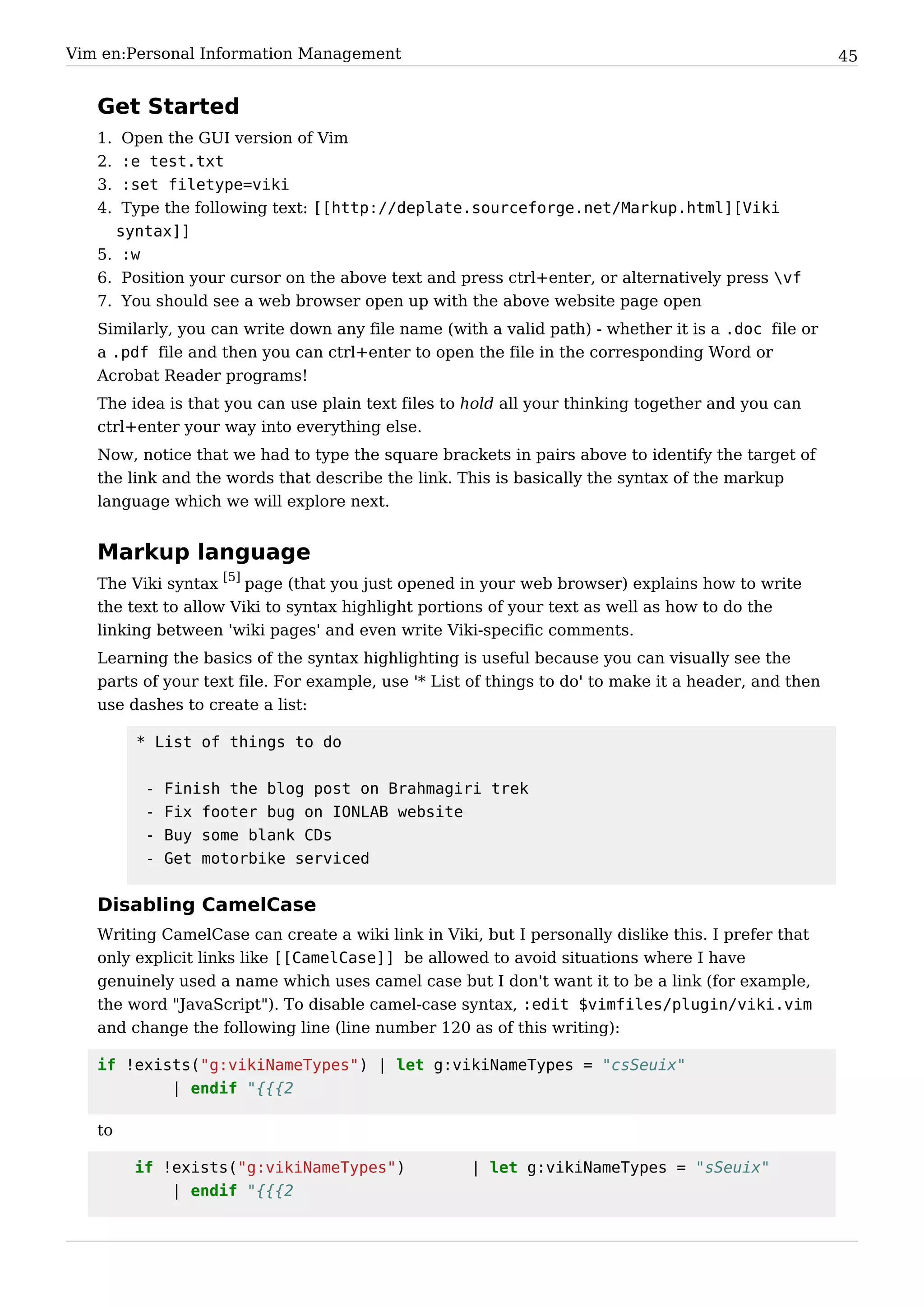 Vim en:Personal Information Management                                                                45


   Get Started
   1. Open the GUI version of Vim
   2. :e test.txt
   3. :set filetype=viki
   4. Type the following text: [[http://deplate.sourceforge.net/Markup.html][Viki
     syntax]]
   5. :w
   6. Position your cursor on the above text and press ctrl+enter, or alternatively press vf
   7. You should see a web browser open up with the above website page open
   Similarly, you can write down any file name (with a valid path) - whether it is a .doc file or
   a .pdf file and then you can ctrl+enter to open the file in the corresponding Word or
   Acrobat Reader programs!
   The idea is that you can use plain text files to hold all your thinking together and you can
   ctrl+enter your way into everything else.
   Now, notice that we had to type the square brackets in pairs above to identify the target of
   the link and the words that describe the link. This is basically the syntax of the markup
   language which we will explore next.


   Markup language
   The Viki syntax [5] page (that you just opened in your web browser) explains how to write
   the text to allow Viki to syntax highlight portions of your text as well as how to do the
   linking between 'wiki pages' and even write Viki-specific comments.
   Learning the basics of the syntax highlighting is useful because you can visually see the
   parts of your text file. For example, use '* List of things to do' to make it a header, and then
   use dashes to create a list:

        * List of things to do


         -   Finish the blog post on Brahmagiri trek
         -   Fix footer bug on IONLAB website
         -   Buy some blank CDs
         -   Get motorbike serviced


   Disabling CamelCase
   Writing CamelCase can create a wiki link in Viki, but I personally dislike this. I prefer that
   only explicit links like [[CamelCase]] be allowed to avoid situations where I have
   genuinely used a name which uses camel case but I don't want it to be a link (for example,
   the word "JavaScript"). To disable camel-case syntax, :edit $vimfiles/plugin/viki.vim
   and change the following line (line number 120 as of this writing):

   if !exists("g:vikiNameTypes") | let g:vikiNameTypes = "csSeuix"
           | endif "{{{2

   to

        if !exists("g:vikiNameTypes")               | let g:vikiNameTypes = "sSeuix"
            | endif "{{{2
 