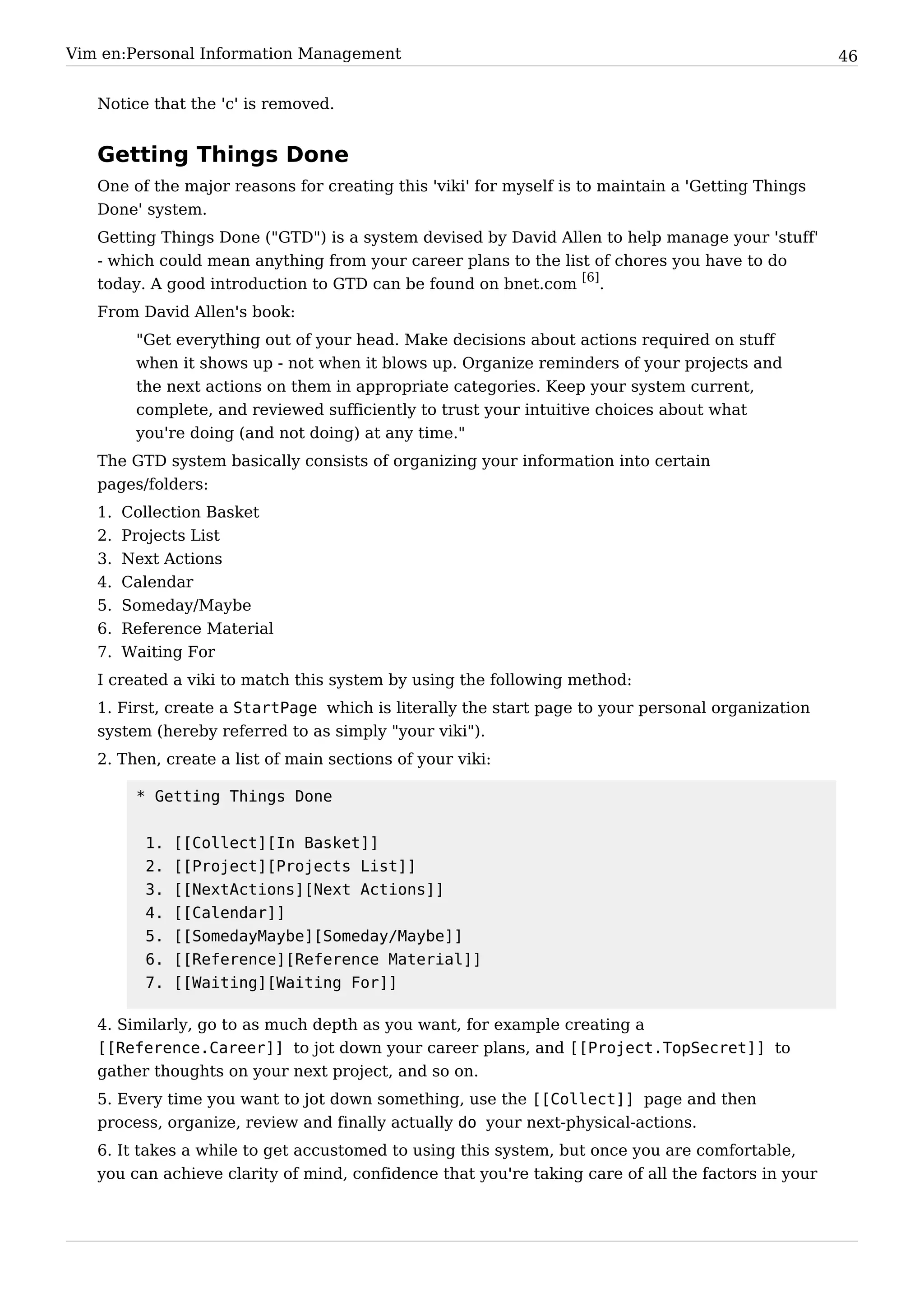 Vim en:Personal Information Management                                                              46


   Notice that the 'c' is removed.


   Getting Things Done
   One of the major reasons for creating this 'viki' for myself is to maintain a 'Getting Things
   Done' system.
   Getting Things Done ("GTD") is a system devised by David Allen to help manage your 'stuff'
   - which could mean anything from your career plans to the list of chores you have to do
   today. A good introduction to GTD can be found on bnet.com [6].
   From David Allen's book:
         "Get everything out of your head. Make decisions about actions required on stuff
         when it shows up - not when it blows up. Organize reminders of your projects and
         the next actions on them in appropriate categories. Keep your system current,
         complete, and reviewed sufficiently to trust your intuitive choices about what
         you're doing (and not doing) at any time."
   The GTD system basically consists of organizing your information into certain
   pages/folders:
   1.   Collection Basket
   2.   Projects List
   3.   Next Actions
   4.   Calendar
   5.   Someday/Maybe
   6.   Reference Material
   7.   Waiting For
   I created a viki to match this system by using the following method:
   1. First, create a StartPage which is literally the start page to your personal organization
   system (hereby referred to as simply "your viki").
   2. Then, create a list of main sections of your viki:

         * Getting Things Done


          1.   [[Collect][In Basket]]
          2.   [[Project][Projects List]]
          3.   [[NextActions][Next Actions]]
          4.   [[Calendar]]
          5.   [[SomedayMaybe][Someday/Maybe]]
          6.   [[Reference][Reference Material]]
          7.   [[Waiting][Waiting For]]

   4. Similarly, go to as much depth as you want, for example creating a
   [[Reference.Career]] to jot down your career plans, and [[Project.TopSecret]] to
   gather thoughts on your next project, and so on.
   5. Every time you want to jot down something, use the [[Collect]] page and then
   process, organize, review and finally actually do your next-physical-actions.
   6. It takes a while to get accustomed to using this system, but once you are comfortable,
   you can achieve clarity of mind, confidence that you're taking care of all the factors in your
 