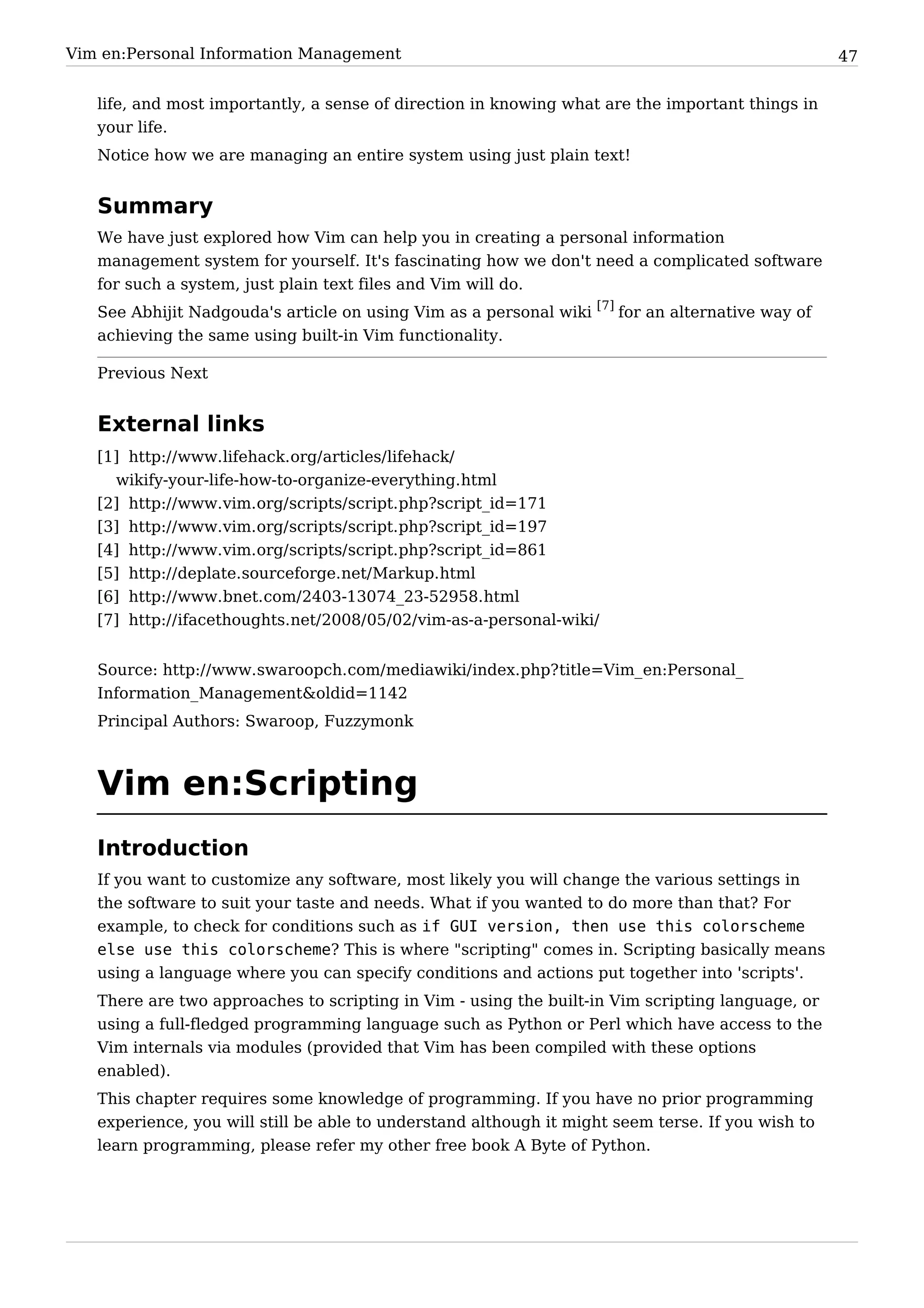 Vim en:Personal Information Management                                                             47


   life, and most importantly, a sense of direction in knowing what are the important things in
   your life.
   Notice how we are managing an entire system using just plain text!


   Summary
   We have just explored how Vim can help you in creating a personal information
   management system for yourself. It's fascinating how we don't need a complicated software
   for such a system, just plain text files and Vim will do.
   See Abhijit Nadgouda's article on using Vim as a personal wiki [7] for an alternative way of
   achieving the same using built-in Vim functionality.

   Previous Next


   External links
   [1] http:/ / www. lifehack. org/ articles/ lifehack/
     wikify-your-life-how-to-organize-everything. html
   [2] http:/ / www. vim. org/ scripts/ script. php?script_id=171
   [3] http:/ / www. vim. org/ scripts/ script. php?script_id=197
   [4] http:/ / www. vim. org/ scripts/ script. php?script_id=861
   [5] http:/ / deplate. sourceforge. net/ Markup. html
   [6] http:/ / www. bnet. com/ 2403-13074_23-52958. html
   [7] http:/ / ifacethoughts. net/ 2008/ 05/ 02/ vim-as-a-personal-wiki/


   Source: http:/ / www. swaroopch. com/ mediawiki/ index. php? title=Vim_ en:Personal_
   Information_ Management&oldid=1142
   Principal Authors: Swaroop, Fuzzymonk



   Vim en:Scripting
   Introduction
   If you want to customize any software, most likely you will change the various settings in
   the software to suit your taste and needs. What if you wanted to do more than that? For
   example, to check for conditions such as if GUI version, then use this colorscheme
   else use this colorscheme? This is where "scripting" comes in. Scripting basically means
   using a language where you can specify conditions and actions put together into 'scripts'.
   There are two approaches to scripting in Vim - using the built-in Vim scripting language, or
   using a full-fledged programming language such as Python or Perl which have access to the
   Vim internals via modules (provided that Vim has been compiled with these options
   enabled).
   This chapter requires some knowledge of programming. If you have no prior programming
   experience, you will still be able to understand although it might seem terse. If you wish to
   learn programming, please refer my other free book A Byte of Python.
 