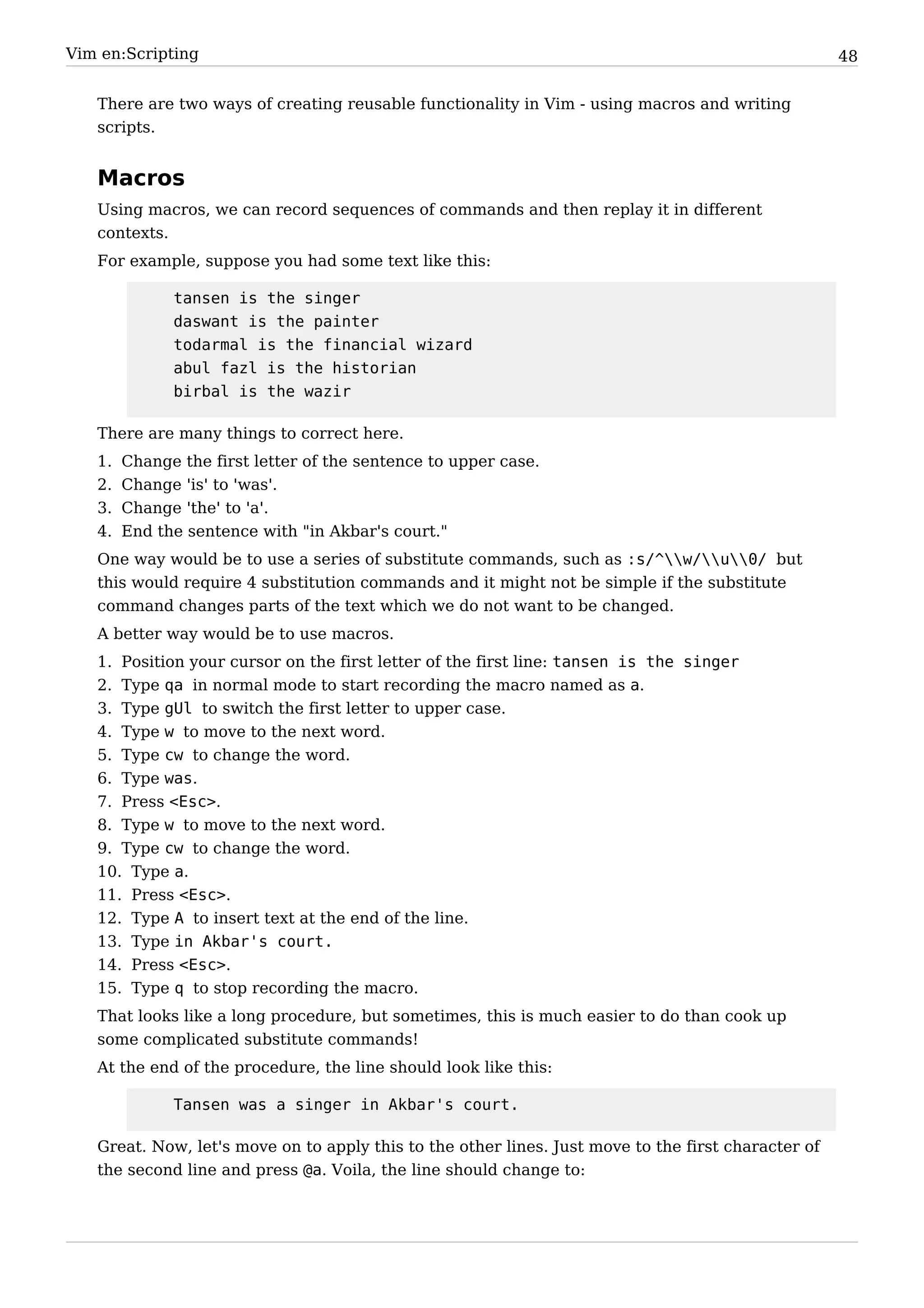 Vim en:Scripting                                                                                     48


   There are two ways of creating reusable functionality in Vim - using macros and writing
   scripts.


   Macros
   Using macros, we can record sequences of commands and then replay it in different
   contexts.
   For example, suppose you had some text like this:

             tansen is the singer
             daswant is the painter
             todarmal is the financial wizard
             abul fazl is the historian
             birbal is the wazir

   There are many things to correct here.
   1. Change the first letter of the sentence to upper case.
   2. Change 'is' to 'was'.
   3. Change 'the' to 'a'.
   4. End the sentence with "in Akbar's court."
   One way would be to use a series of substitute commands, such as :s/^w/u0/ but
   this would require 4 substitution commands and it might not be simple if the substitute
   command changes parts of the text which we do not want to be changed.
   A better way would be to use macros.
   1. Position your cursor on the first letter of the first line: tansen is the singer
   2. Type qa in normal mode to start recording the macro named as a.
   3. Type gUl to switch the first letter to upper case.
   4. Type w to move to the next word.
   5. Type cw to change the word.
   6. Type was.
   7. Press <Esc>.
   8. Type w to move to the next word.
   9. Type cw to change the word.
   10. Type a.
   11. Press <Esc>.
   12. Type A to insert text at the end of the line.
   13. Type in Akbar's court.
   14. Press <Esc>.
   15. Type q to stop recording the macro.
   That looks like a long procedure, but sometimes, this is much easier to do than cook up
   some complicated substitute commands!
   At the end of the procedure, the line should look like this:

             Tansen was a singer in Akbar's court.

   Great. Now, let's move on to apply this to the other lines. Just move to the first character of
   the second line and press @a. Voila, the line should change to:
 