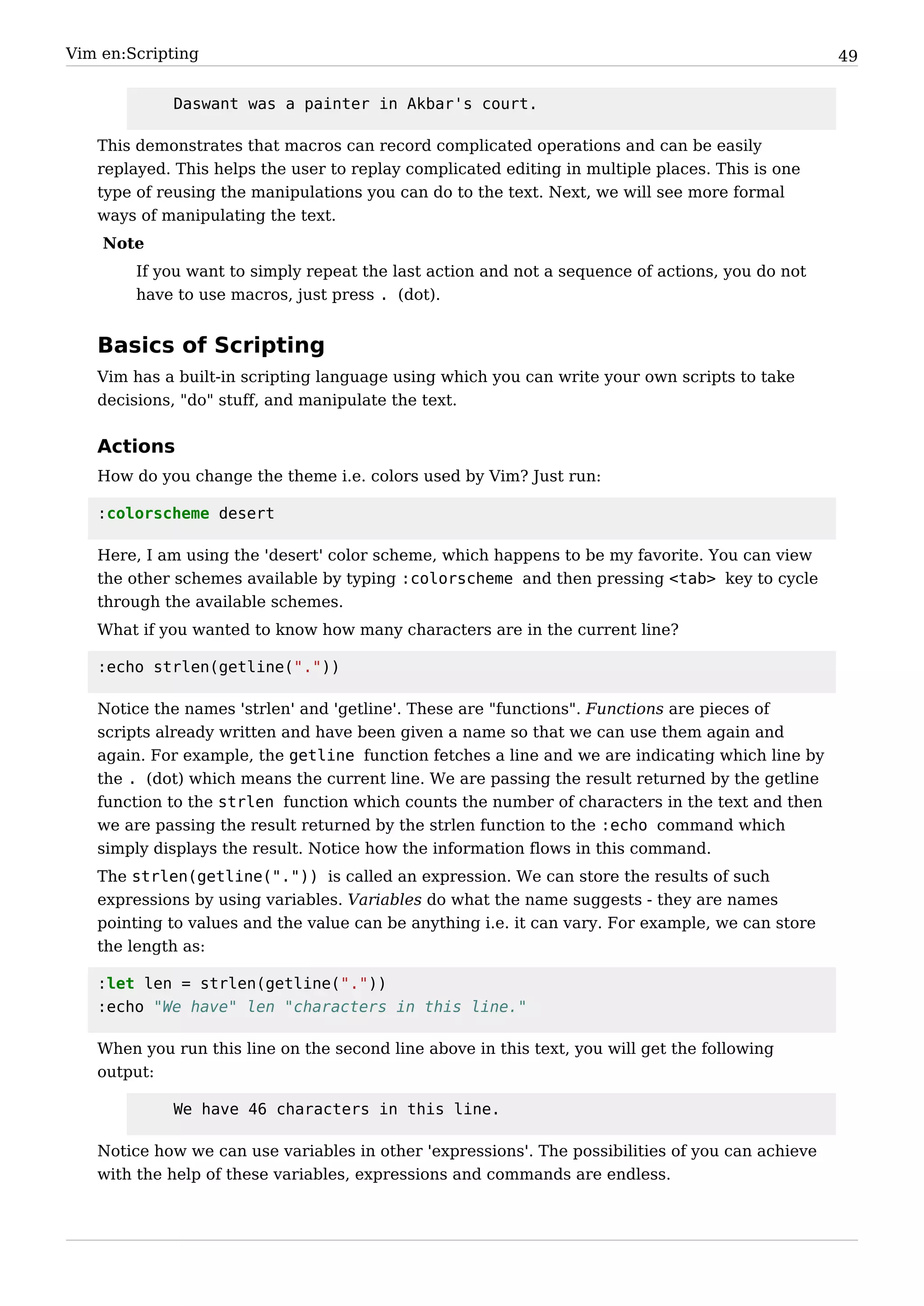 Vim en:Scripting                                                                                  49


            Daswant was a painter in Akbar's court.

   This demonstrates that macros can record complicated operations and can be easily
   replayed. This helps the user to replay complicated editing in multiple places. This is one
   type of reusing the manipulations you can do to the text. Next, we will see more formal
   ways of manipulating the text.
    Note
        If you want to simply repeat the last action and not a sequence of actions, you do not
        have to use macros, just press . (dot).


   Basics of Scripting
   Vim has a built-in scripting language using which you can write your own scripts to take
   decisions, "do" stuff, and manipulate the text.


   Actions
   How do you change the theme i.e. colors used by Vim? Just run:

   :colorscheme desert

   Here, I am using the 'desert' color scheme, which happens to be my favorite. You can view
   the other schemes available by typing :colorscheme and then pressing <tab> key to cycle
   through the available schemes.
   What if you wanted to know how many characters are in the current line?

   :echo strlen(getline("."))

   Notice the names 'strlen' and 'getline'. These are "functions". Functions are pieces of
   scripts already written and have been given a name so that we can use them again and
   again. For example, the getline function fetches a line and we are indicating which line by
   the . (dot) which means the current line. We are passing the result returned by the getline
   function to the strlen function which counts the number of characters in the text and then
   we are passing the result returned by the strlen function to the :echo command which
   simply displays the result. Notice how the information flows in this command.
   The strlen(getline(".")) is called an expression. We can store the results of such
   expressions by using variables. Variables do what the name suggests - they are names
   pointing to values and the value can be anything i.e. it can vary. For example, we can store
   the length as:

   :let len = strlen(getline("."))
   :echo "We have" len "characters in this line."

   When you run this line on the second line above in this text, you will get the following
   output:

            We have 46 characters in this line.

   Notice how we can use variables in other 'expressions'. The possibilities of you can achieve
   with the help of these variables, expressions and commands are endless.
 