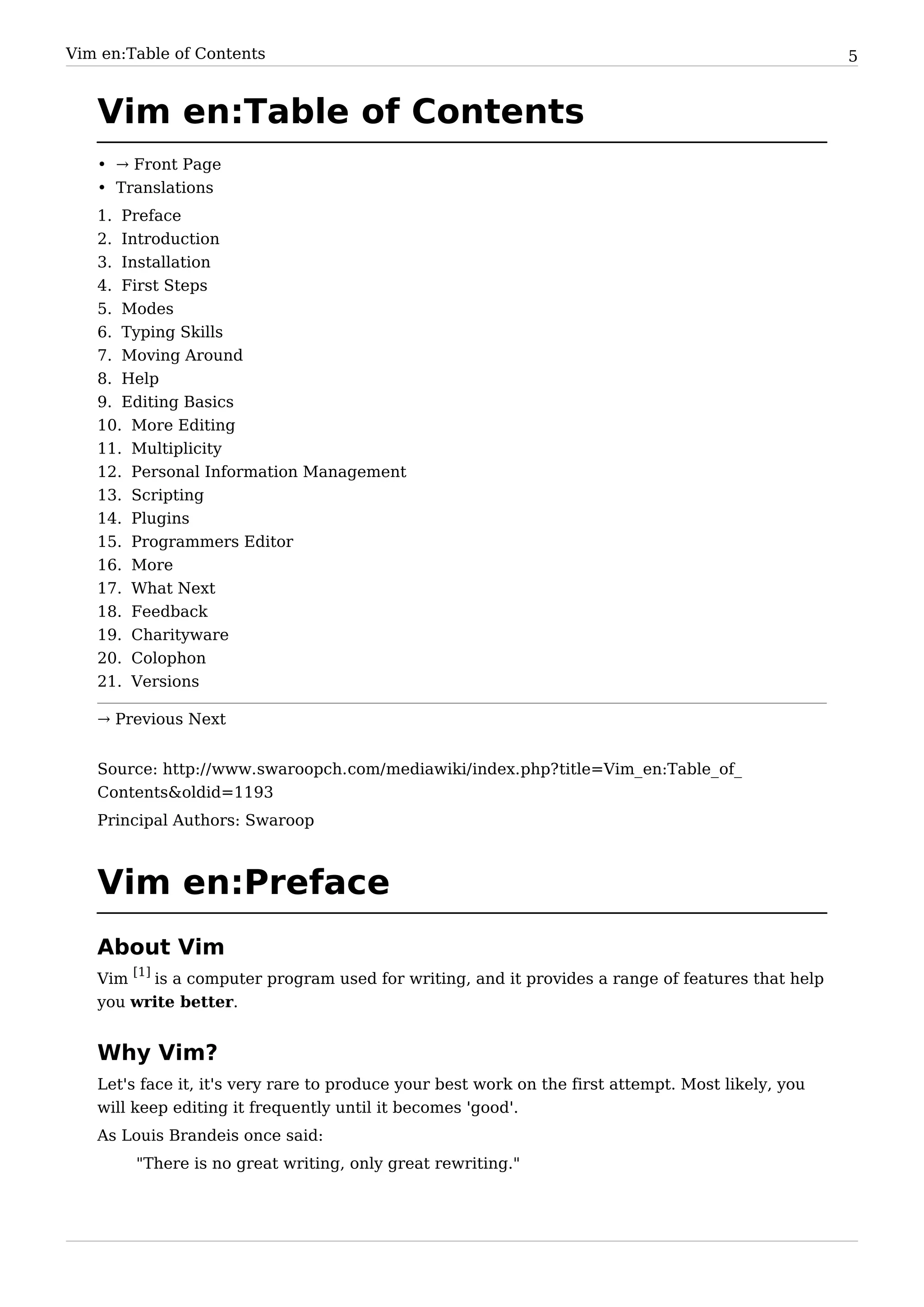 Vim en:Table of Contents                                                                            5


   Vim en:Table of Contents
   • → Front Page
   • Translations
   1. Preface
   2. Introduction
   3. Installation
   4. First Steps
   5. Modes
   6. Typing Skills
   7. Moving Around
   8. Help
   9. Editing Basics
   10. More Editing
   11. Multiplicity
   12. Personal Information Management
   13. Scripting
   14.   Plugins
   15.   Programmers Editor
   16.   More
   17.   What Next
   18.   Feedback
   19.   Charityware
   20.   Colophon
   21.   Versions

   → Previous Next


   Source: http:/ / www. swaroopch. com/ mediawiki/ index. php? title=Vim_ en:Table_ of_
   Contents&oldid=1193
   Principal Authors: Swaroop



   Vim en:Preface
   About Vim
   Vim [1] is a computer program used for writing, and it provides a range of features that help
   you write better.


   Why Vim?
   Let's face it, it's very rare to produce your best work on the first attempt. Most likely, you
   will keep editing it frequently until it becomes 'good'.
   As Louis Brandeis once said:
         "There is no great writing, only great rewriting."
 
