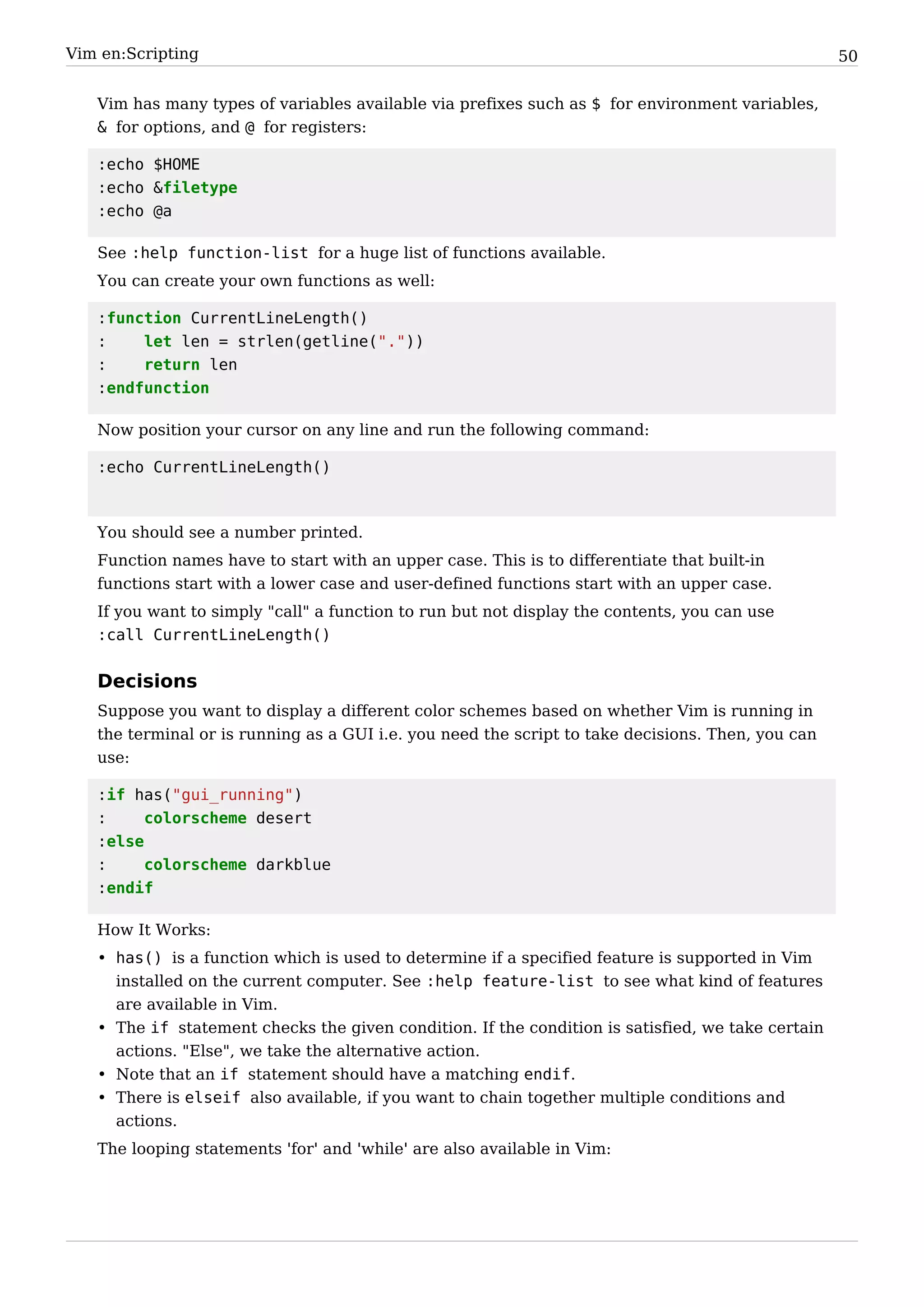 Vim en:Scripting                                                                                   50


   Vim has many types of variables available via prefixes such as $ for environment variables,
   & for options, and @ for registers:

   :echo $HOME
   :echo &filetype
   :echo @a

   See :help function-list for a huge list of functions available.
   You can create your own functions as well:

   :function CurrentLineLength()
   :    let len = strlen(getline("."))
   :    return len
   :endfunction

   Now position your cursor on any line and run the following command:

   :echo CurrentLineLength()



   You should see a number printed.
   Function names have to start with an upper case. This is to differentiate that built-in
   functions start with a lower case and user-defined functions start with an upper case.
   If you want to simply "call" a function to run but not display the contents, you can use
   :call CurrentLineLength()


   Decisions
   Suppose you want to display a different color schemes based on whether Vim is running in
   the terminal or is running as a GUI i.e. you need the script to take decisions. Then, you can
   use:

   :if has("gui_running")
   :     colorscheme desert
   :else
   :     colorscheme darkblue
   :endif

   How It Works:
   • has() is a function which is used to determine if a specified feature is supported in Vim
     installed on the current computer. See :help feature-list to see what kind of features
     are available in Vim.
   • The if statement checks the given condition. If the condition is satisfied, we take certain
     actions. "Else", we take the alternative action.
   • Note that an if statement should have a matching endif.
   • There is elseif also available, if you want to chain together multiple conditions and
     actions.
   The looping statements 'for' and 'while' are also available in Vim:
 