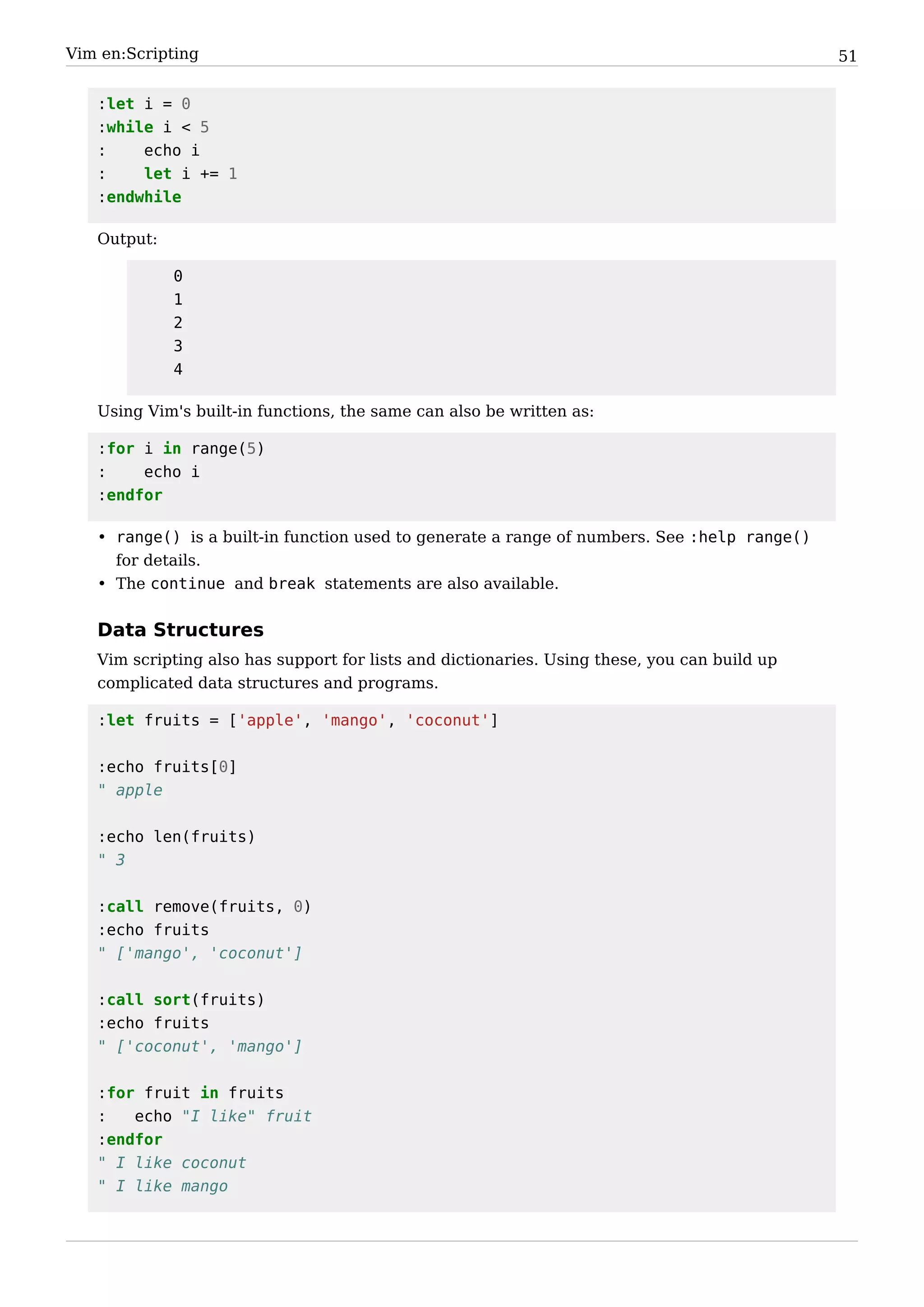 Vim en:Scripting                                                                              51


   :let i = 0
   :while i < 5
   :    echo i
   :    let i += 1
   :endwhile

   Output:

             0
             1
             2
             3
             4

   Using Vim's built-in functions, the same can also be written as:

   :for i in range(5)
   :    echo i
   :endfor

   • range() is a built-in function used to generate a range of numbers. See :help range()
     for details.
   • The continue and break statements are also available.


   Data Structures
   Vim scripting also has support for lists and dictionaries. Using these, you can build up
   complicated data structures and programs.

   :let fruits = ['apple', 'mango', 'coconut']


   :echo fruits[0]
   " apple


   :echo len(fruits)
   " 3


   :call remove(fruits, 0)
   :echo fruits
   " ['mango', 'coconut']


   :call sort(fruits)
   :echo fruits
   " ['coconut', 'mango']


   :for fruit in fruits
   :   echo "I like" fruit
   :endfor
   " I like coconut
   " I like mango
 
