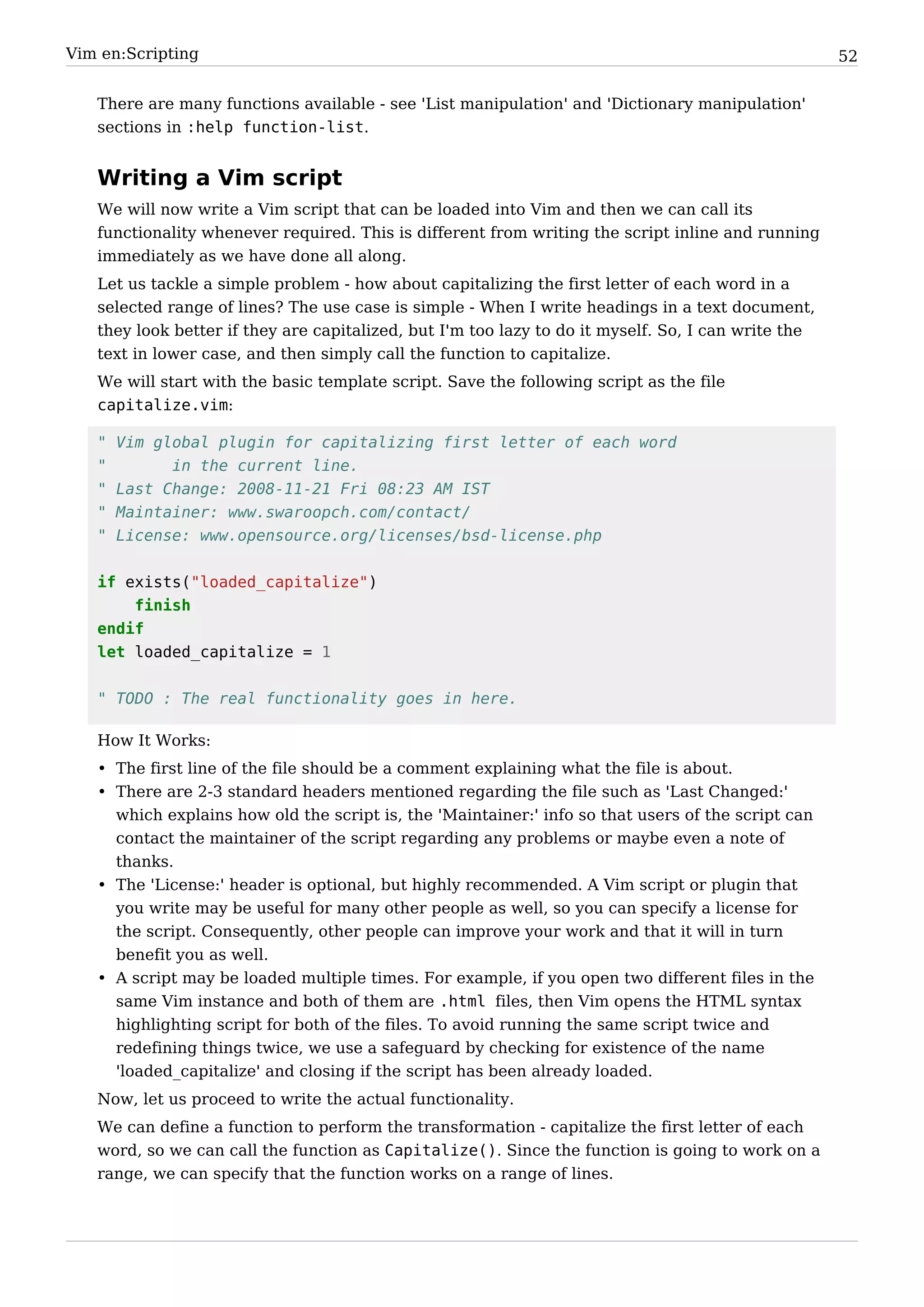 Vim en:Scripting                                                                                     52


   There are many functions available - see 'List manipulation' and 'Dictionary manipulation'
   sections in :help function-list.


   Writing a Vim script
   We will now write a Vim script that can be loaded into Vim and then we can call its
   functionality whenever required. This is different from writing the script inline and running
   immediately as we have done all along.
   Let us tackle a simple problem - how about capitalizing the first letter of each word in a
   selected range of lines? The use case is simple - When I write headings in a text document,
   they look better if they are capitalized, but I'm too lazy to do it myself. So, I can write the
   text in lower case, and then simply call the function to capitalize.
   We will start with the basic template script. Save the following script as the file
   capitalize.vim:

   "   Vim global plugin for capitalizing first letter of each word
   "         in the current line.
   "   Last Change: 2008-11-21 Fri 08:23 AM IST
   "   Maintainer: www.swaroopch.com/contact/
   "   License: www.opensource.org/licenses/bsd-license.php


   if exists("loaded_capitalize")
       finish
   endif
   let loaded_capitalize = 1


   " TODO : The real functionality goes in here.

   How It Works:
   • The first line of the file should be a comment explaining what the file is about.
   • There are 2-3 standard headers mentioned regarding the file such as 'Last Changed:'
     which explains how old the script is, the 'Maintainer:' info so that users of the script can
     contact the maintainer of the script regarding any problems or maybe even a note of
     thanks.
   • The 'License:' header is optional, but highly recommended. A Vim script or plugin that
     you write may be useful for many other people as well, so you can specify a license for
     the script. Consequently, other people can improve your work and that it will in turn
     benefit you as well.
   • A script may be loaded multiple times. For example, if you open two different files in the
     same Vim instance and both of them are .html files, then Vim opens the HTML syntax
     highlighting script for both of the files. To avoid running the same script twice and
     redefining things twice, we use a safeguard by checking for existence of the name
     'loaded_capitalize' and closing if the script has been already loaded.
   Now, let us proceed to write the actual functionality.
   We can define a function to perform the transformation - capitalize the first letter of each
   word, so we can call the function as Capitalize(). Since the function is going to work on a
   range, we can specify that the function works on a range of lines.
 