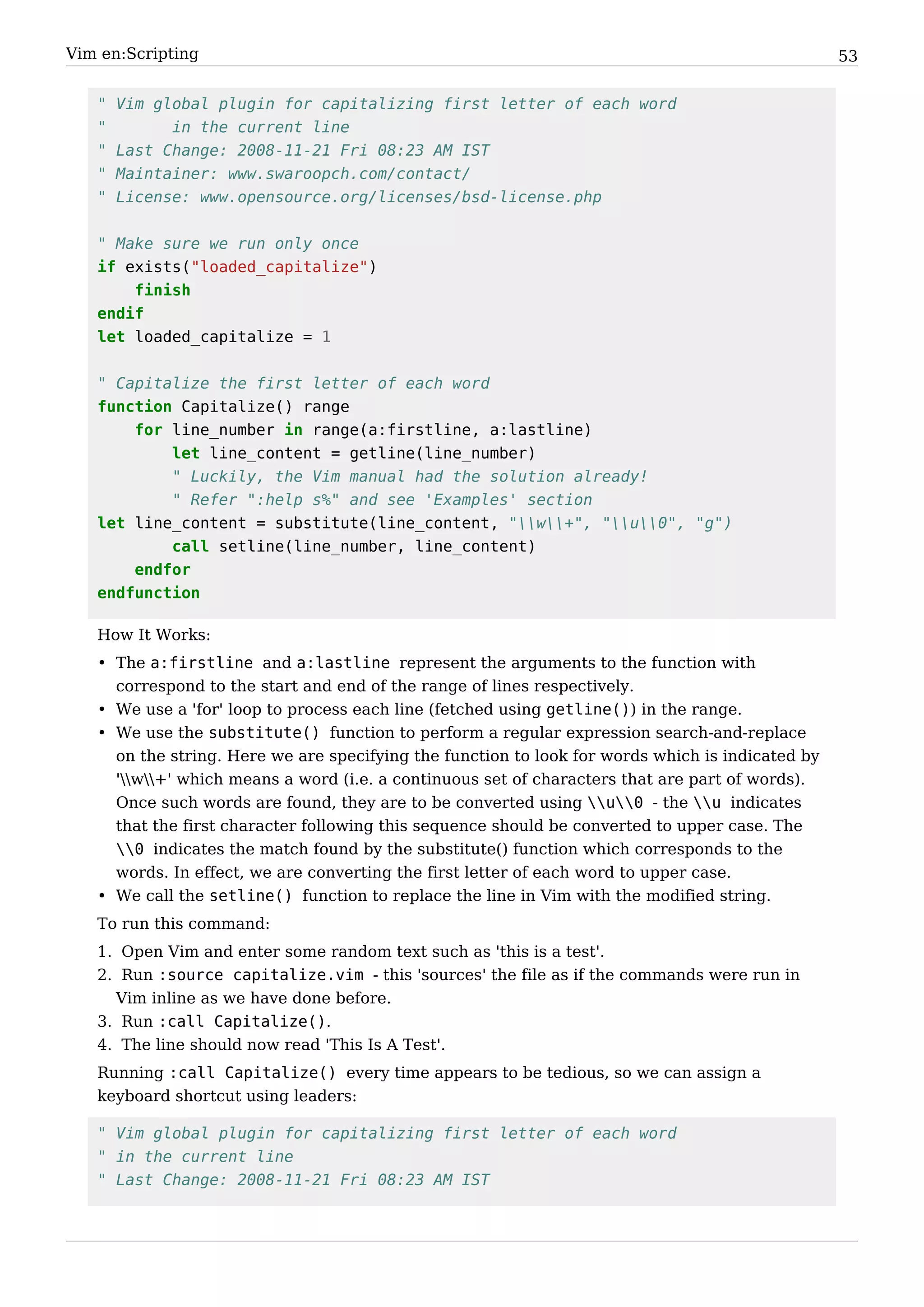 Vim en:Scripting                                                                                  53


   "   Vim global plugin for capitalizing first letter of each word
   "         in the current line
   "   Last Change: 2008-11-21 Fri 08:23 AM IST
   "   Maintainer: www.swaroopch.com/contact/
   "   License: www.opensource.org/licenses/bsd-license.php


   " Make sure we run only once
   if exists("loaded_capitalize")
       finish
   endif
   let loaded_capitalize = 1


   " Capitalize the first letter of each word
   function Capitalize() range
       for line_number in range(a:firstline, a:lastline)
           let line_content = getline(line_number)
           " Luckily, the Vim manual had the solution already!
           " Refer ":help s%" and see 'Examples' section
   let line_content = substitute(line_content, "w+", "u0", "g")
           call setline(line_number, line_content)
       endfor
   endfunction

   How It Works:
   • The a:firstline and a:lastline represent the arguments to the function with
     correspond to the start and end of the range of lines respectively.
   • We use a 'for' loop to process each line (fetched using getline()) in the range.
   • We use the substitute() function to perform a regular expression search-and-replace
     on the string. Here we are specifying the function to look for words which is indicated by
     'w+' which means a word (i.e. a continuous set of characters that are part of words).
     Once such words are found, they are to be converted using u0 - the u indicates
     that the first character following this sequence should be converted to upper case. The
     0 indicates the match found by the substitute() function which corresponds to the
     words. In effect, we are converting the first letter of each word to upper case.
   • We call the setline() function to replace the line in Vim with the modified string.
   To run this command:
   1. Open Vim and enter some random text such as 'this is a test'.
   2. Run :source capitalize.vim - this 'sources' the file as if the commands were run in
     Vim inline as we have done before.
   3. Run :call Capitalize().
   4. The line should now read 'This Is A Test'.
   Running :call Capitalize() every time appears to be tedious, so we can assign a
   keyboard shortcut using leaders:

   " Vim global plugin for capitalizing first letter of each word
   " in the current line
   " Last Change: 2008-11-21 Fri 08:23 AM IST
 