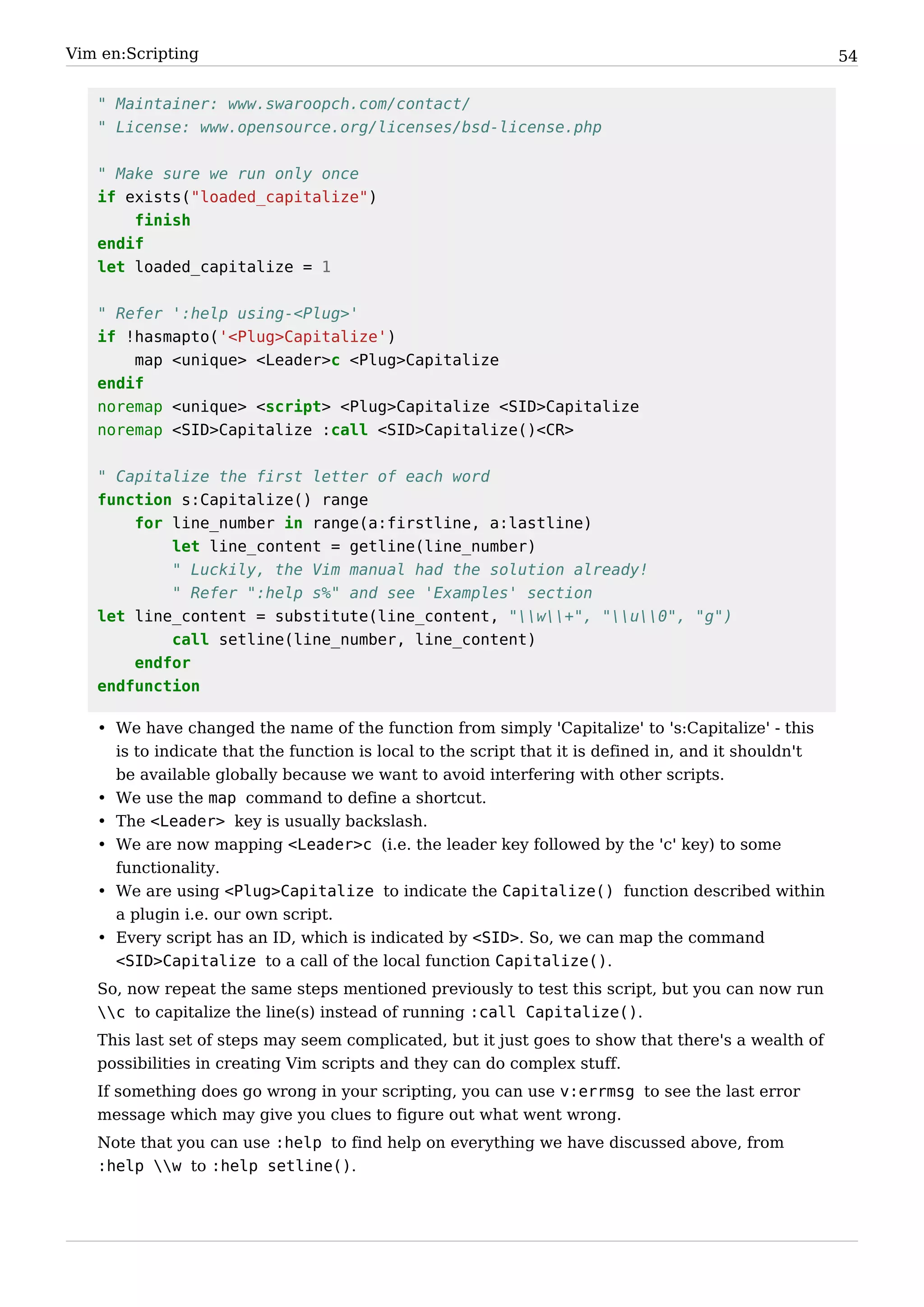 Vim en:Scripting                                                                                       54


   " Maintainer: www.swaroopch.com/contact/
   " License: www.opensource.org/licenses/bsd-license.php


   " Make sure we run only once
   if exists("loaded_capitalize")
       finish
   endif
   let loaded_capitalize = 1


   " Refer ':help using-<Plug>'
   if !hasmapto('<Plug>Capitalize')
       map <unique> <Leader>c <Plug>Capitalize
   endif
   noremap <unique> <script> <Plug>Capitalize <SID>Capitalize
   noremap <SID>Capitalize :call <SID>Capitalize()<CR>


   " Capitalize the first letter of each word
   function s:Capitalize() range
       for line_number in range(a:firstline, a:lastline)
           let line_content = getline(line_number)
           " Luckily, the Vim manual had the solution already!
           " Refer ":help s%" and see 'Examples' section
   let line_content = substitute(line_content, "w+", "u0", "g")
           call setline(line_number, line_content)
       endfor
   endfunction

   • We have changed the name of the function from simply 'Capitalize' to 's:Capitalize' - this
     is to indicate that the function is local to the script that it is defined in, and it shouldn't
     be available globally because we want to avoid interfering with other scripts.
   • We use the map command to define a shortcut.
   • The <Leader> key is usually backslash.
   • We are now mapping <Leader>c (i.e. the leader key followed by the 'c' key) to some
     functionality.
   • We are using <Plug>Capitalize to indicate the Capitalize() function described within
     a plugin i.e. our own script.
   • Every script has an ID, which is indicated by <SID>. So, we can map the command
     <SID>Capitalize to a call of the local function Capitalize().
   So, now repeat the same steps mentioned previously to test this script, but you can now run
   c to capitalize the line(s) instead of running :call Capitalize().
   This last set of steps may seem complicated, but it just goes to show that there's a wealth of
   possibilities in creating Vim scripts and they can do complex stuff.
   If something does go wrong in your scripting, you can use v:errmsg to see the last error
   message which may give you clues to figure out what went wrong.
   Note that you can use :help to find help on everything we have discussed above, from
   :help w to :help setline().
 