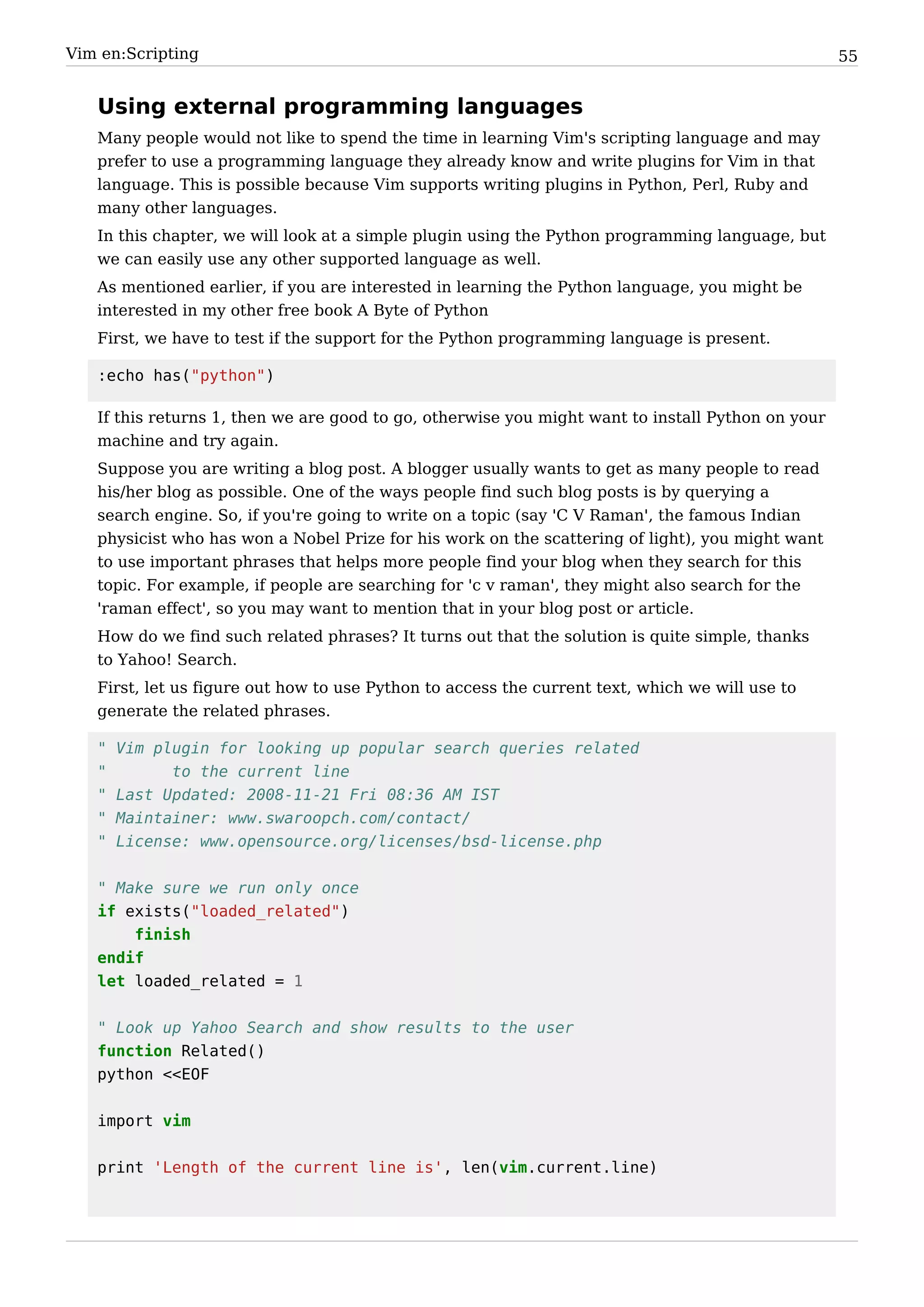 Vim en:Scripting                                                                                   55


   Using external programming languages
   Many people would not like to spend the time in learning Vim's scripting language and may
   prefer to use a programming language they already know and write plugins for Vim in that
   language. This is possible because Vim supports writing plugins in Python, Perl, Ruby and
   many other languages.
   In this chapter, we will look at a simple plugin using the Python programming language, but
   we can easily use any other supported language as well.
   As mentioned earlier, if you are interested in learning the Python language, you might be
   interested in my other free book A Byte of Python
   First, we have to test if the support for the Python programming language is present.

   :echo has("python")

   If this returns 1, then we are good to go, otherwise you might want to install Python on your
   machine and try again.
   Suppose you are writing a blog post. A blogger usually wants to get as many people to read
   his/her blog as possible. One of the ways people find such blog posts is by querying a
   search engine. So, if you're going to write on a topic (say 'C V Raman', the famous Indian
   physicist who has won a Nobel Prize for his work on the scattering of light), you might want
   to use important phrases that helps more people find your blog when they search for this
   topic. For example, if people are searching for 'c v raman', they might also search for the
   'raman effect', so you may want to mention that in your blog post or article.
   How do we find such related phrases? It turns out that the solution is quite simple, thanks
   to Yahoo! Search.
   First, let us figure out how to use Python to access the current text, which we will use to
   generate the related phrases.

   "   Vim plugin for looking up popular search queries related
   "         to the current line
   "   Last Updated: 2008-11-21 Fri 08:36 AM IST
   "   Maintainer: www.swaroopch.com/contact/
   "   License: www.opensource.org/licenses/bsd-license.php


   " Make sure we run only once
   if exists("loaded_related")
       finish
   endif
   let loaded_related = 1


   " Look up Yahoo Search and show results to the user
   function Related()
   python <<EOF


   import vim


   print 'Length of the current line is', len(vim.current.line)
 