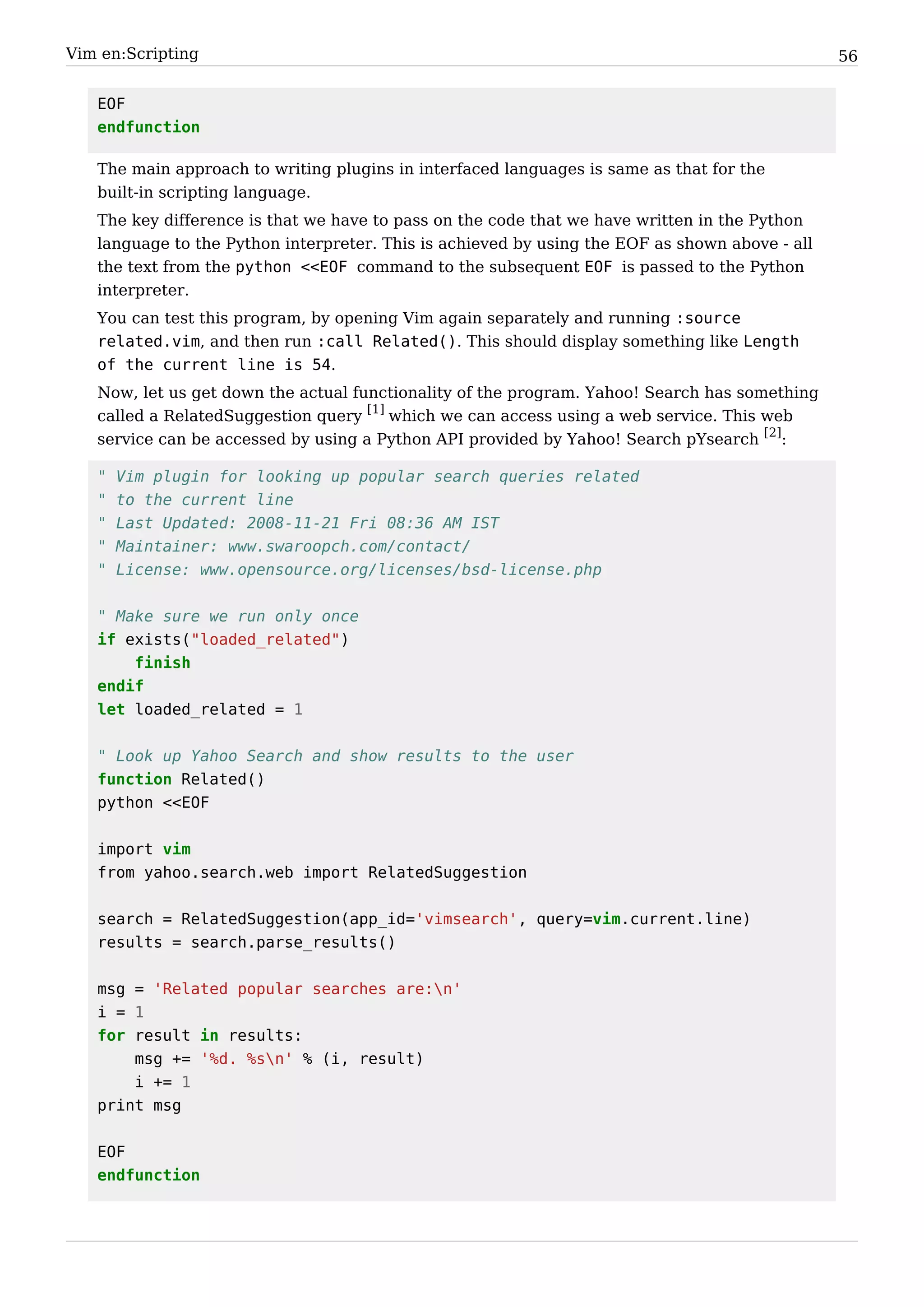 Vim en:Scripting                                                                                56


   EOF
   endfunction

   The main approach to writing plugins in interfaced languages is same as that for the
   built-in scripting language.
   The key difference is that we have to pass on the code that we have written in the Python
   language to the Python interpreter. This is achieved by using the EOF as shown above - all
   the text from the python <<EOF command to the subsequent EOF is passed to the Python
   interpreter.
   You can test this program, by opening Vim again separately and running :source
   related.vim, and then run :call Related(). This should display something like Length
   of the current line is 54.
   Now, let us get down the actual functionality of the program. Yahoo! Search has something
   called a RelatedSuggestion query [1] which we can access using a web service. This web
   service can be accessed by using a Python API provided by Yahoo! Search pYsearch [2]:

   "   Vim plugin for looking up popular search queries related
   "   to the current line
   "   Last Updated: 2008-11-21 Fri 08:36 AM IST
   "   Maintainer: www.swaroopch.com/contact/
   "   License: www.opensource.org/licenses/bsd-license.php


   " Make sure we run only once
   if exists("loaded_related")
       finish
   endif
   let loaded_related = 1


   " Look up Yahoo Search and show results to the user
   function Related()
   python <<EOF


   import vim
   from yahoo.search.web import RelatedSuggestion


   search = RelatedSuggestion(app_id='vimsearch', query=vim.current.line)
   results = search.parse_results()


   msg = 'Related popular searches are:n'
   i = 1
   for result in results:
       msg += '%d. %sn' % (i, result)
       i += 1
   print msg


   EOF
   endfunction
 