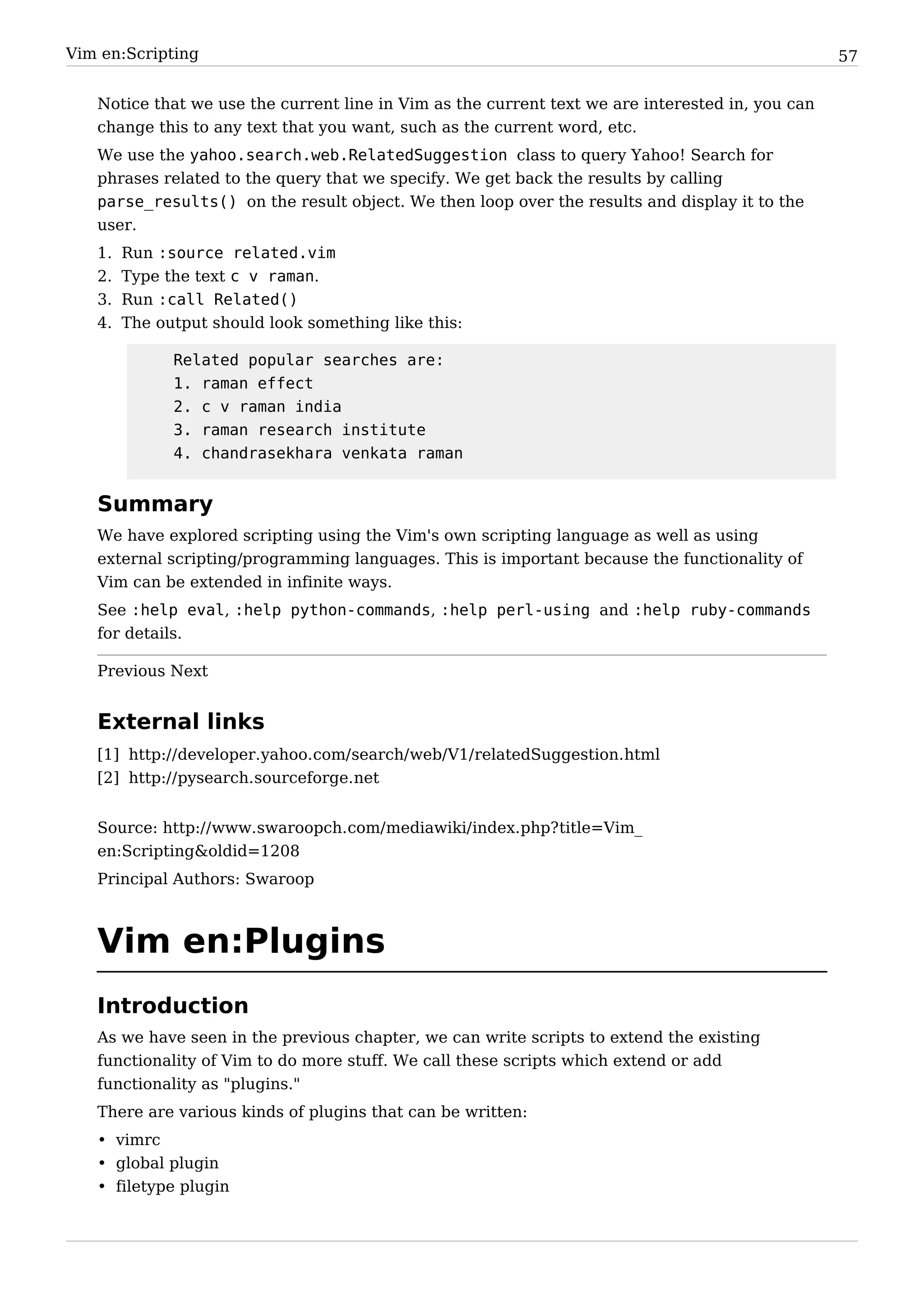 Vim en:Scripting                                                                                  57


   Notice that we use the current line in Vim as the current text we are interested in, you can
   change this to any text that you want, such as the current word, etc.
   We use the yahoo.search.web.RelatedSuggestion class to query Yahoo! Search for
   phrases related to the query that we specify. We get back the results by calling
   parse_results() on the result object. We then loop over the results and display it to the
   user.
   1.   Run :source related.vim
   2.   Type the text c v raman.
   3.   Run :call Related()
   4.   The output should look something like this:

              Related popular searches are:
              1. raman effect
              2. c v raman india
              3. raman research institute
              4. chandrasekhara venkata raman


   Summary
   We have explored scripting using the Vim's own scripting language as well as using
   external scripting/programming languages. This is important because the functionality of
   Vim can be extended in infinite ways.
   See :help eval, :help python-commands, :help perl-using and :help ruby-commands
   for details.

   Previous Next


   External links
   [1] http:/ / developer. yahoo. com/ search/ web/ V1/ relatedSuggestion. html
   [2] http:/ / pysearch. sourceforge. net


   Source: http:/ / www. swaroopch. com/ mediawiki/ index. php? title=Vim_
   en:Scripting&oldid=1208
   Principal Authors: Swaroop



   Vim en:Plugins
   Introduction
   As we have seen in the previous chapter, we can write scripts to extend the existing
   functionality of Vim to do more stuff. We call these scripts which extend or add
   functionality as "plugins."
   There are various kinds of plugins that can be written:
   • vimrc
   • global plugin
   • filetype plugin
 