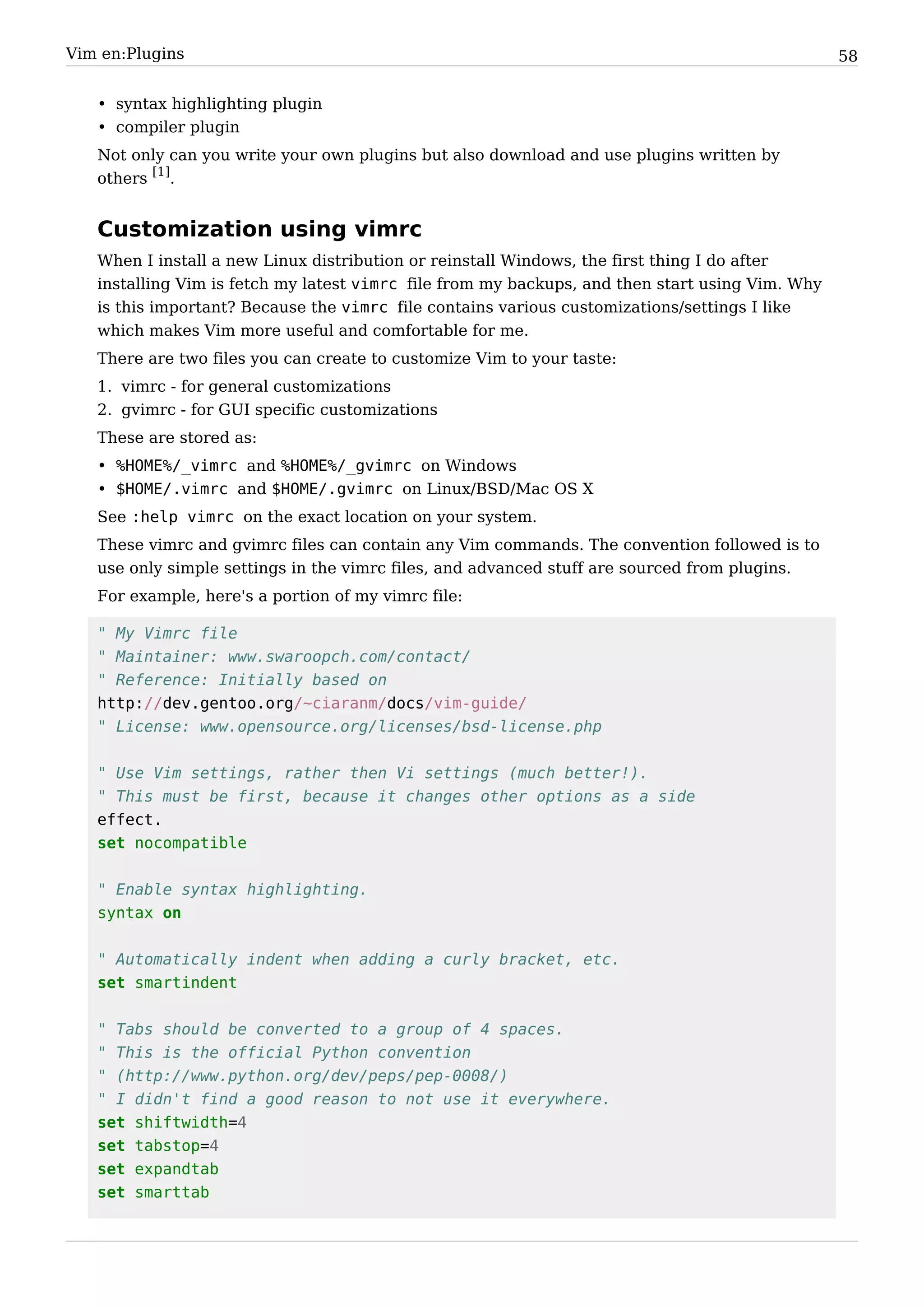 Vim en:Plugins                                                                                   58


   • syntax highlighting plugin
   • compiler plugin
   Not only can you write your own plugins but also download and use plugins written by
   others [1].


   Customization using vimrc
   When I install a new Linux distribution or reinstall Windows, the first thing I do after
   installing Vim is fetch my latest vimrc file from my backups, and then start using Vim. Why
   is this important? Because the vimrc file contains various customizations/settings I like
   which makes Vim more useful and comfortable for me.
   There are two files you can create to customize Vim to your taste:
   1. vimrc - for general customizations
   2. gvimrc - for GUI specific customizations
   These are stored as:
   • %HOME%/_vimrc and %HOME%/_gvimrc on Windows
   • $HOME/.vimrc and $HOME/.gvimrc on Linux/BSD/Mac OS X
   See :help vimrc on the exact location on your system.
   These vimrc and gvimrc files can contain any Vim commands. The convention followed is to
   use only simple settings in the vimrc files, and advanced stuff are sourced from plugins.
   For example, here's a portion of my vimrc file:

   " My Vimrc file
   " Maintainer: www.swaroopch.com/contact/
   " Reference: Initially based on
   http://dev.gentoo.org/~ciaranm/docs/vim-guide/
   " License: www.opensource.org/licenses/bsd-license.php


   " Use Vim settings, rather then Vi settings (much better!).
   " This must be first, because it changes other options as a side
   effect.
   set nocompatible


   " Enable syntax highlighting.
   syntax on


   " Automatically indent when adding a curly bracket, etc.
   set smartindent


   " Tabs should be converted to a group of 4 spaces.
   " This is the official Python convention
   " (http://www.python.org/dev/peps/pep-0008/)
   " I didn't find a good reason to not use it everywhere.
   set shiftwidth=4
   set tabstop=4
   set expandtab
   set smarttab
 