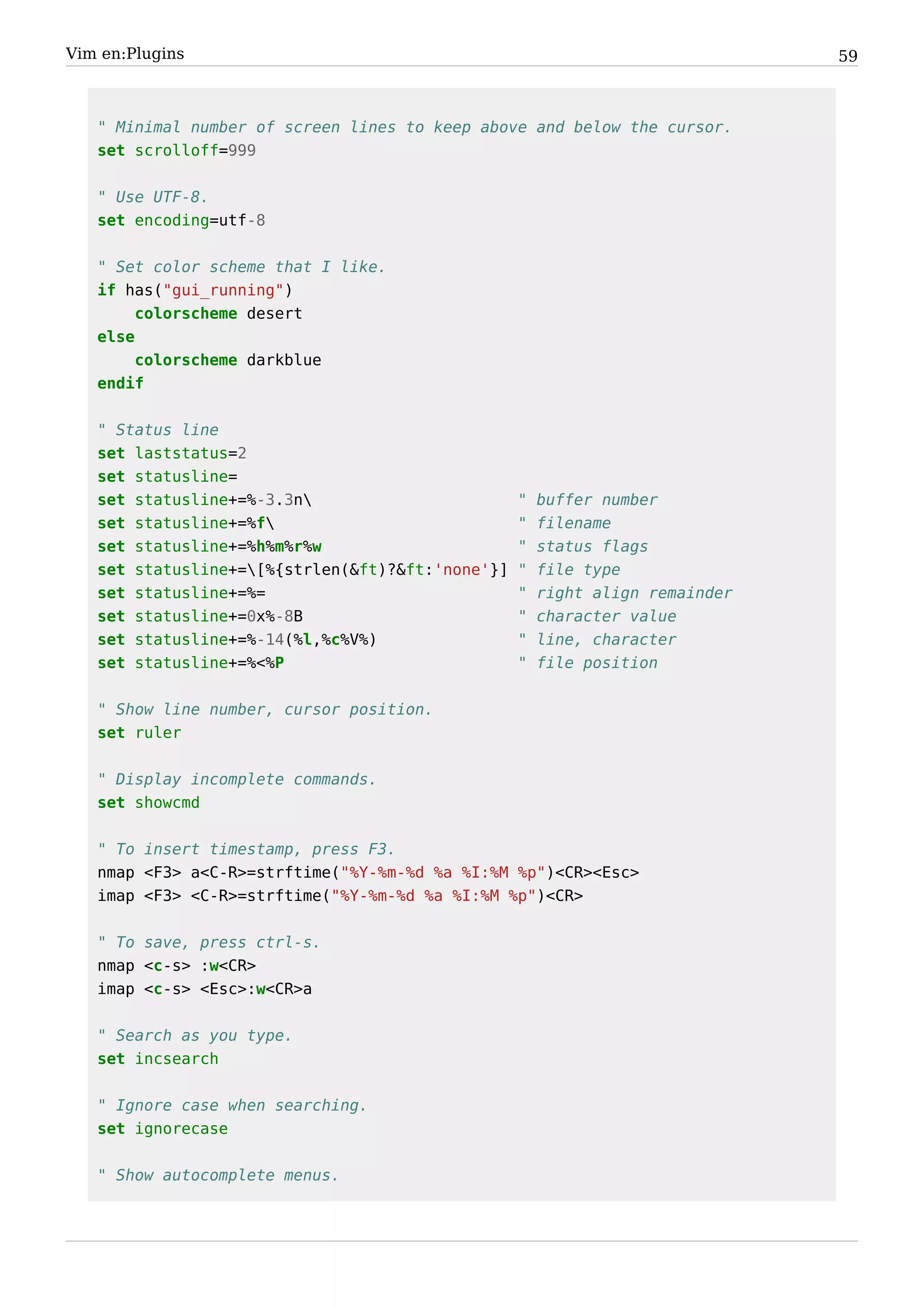 Vim en:Plugins                                                                59



   " Minimal number of screen lines to keep above and below the cursor.
   set scrolloff=999


   " Use UTF-8.
   set encoding=utf-8


   " Set color scheme that I like.
   if has("gui_running")
        colorscheme desert
   else
        colorscheme darkblue
   endif


   " Status line
   set laststatus=2
   set statusline=
   set statusline+=%-3.3n                        "   buffer number
   set statusline+=%f                            "   filename
   set statusline+=%h%m%r%w                       "   status flags
   set statusline+=[%{strlen(&ft)?&ft:'none'}]   "   file type
   set statusline+=%=                             "   right align remainder
   set statusline+=0x%-8B                         "   character value
   set statusline+=%-14(%l,%c%V%)                 "   line, character
   set statusline+=%<%P                           "   file position


   " Show line number, cursor position.
   set ruler


   " Display incomplete commands.
   set showcmd


   " To insert timestamp, press F3.
   nmap <F3> a<C-R>=strftime("%Y-%m-%d %a %I:%M %p")<CR><Esc>
   imap <F3> <C-R>=strftime("%Y-%m-%d %a %I:%M %p")<CR>


   " To save, press ctrl-s.
   nmap <c-s> :w<CR>
   imap <c-s> <Esc>:w<CR>a


   " Search as you type.
   set incsearch


   " Ignore case when searching.
   set ignorecase


   " Show autocomplete menus.
 