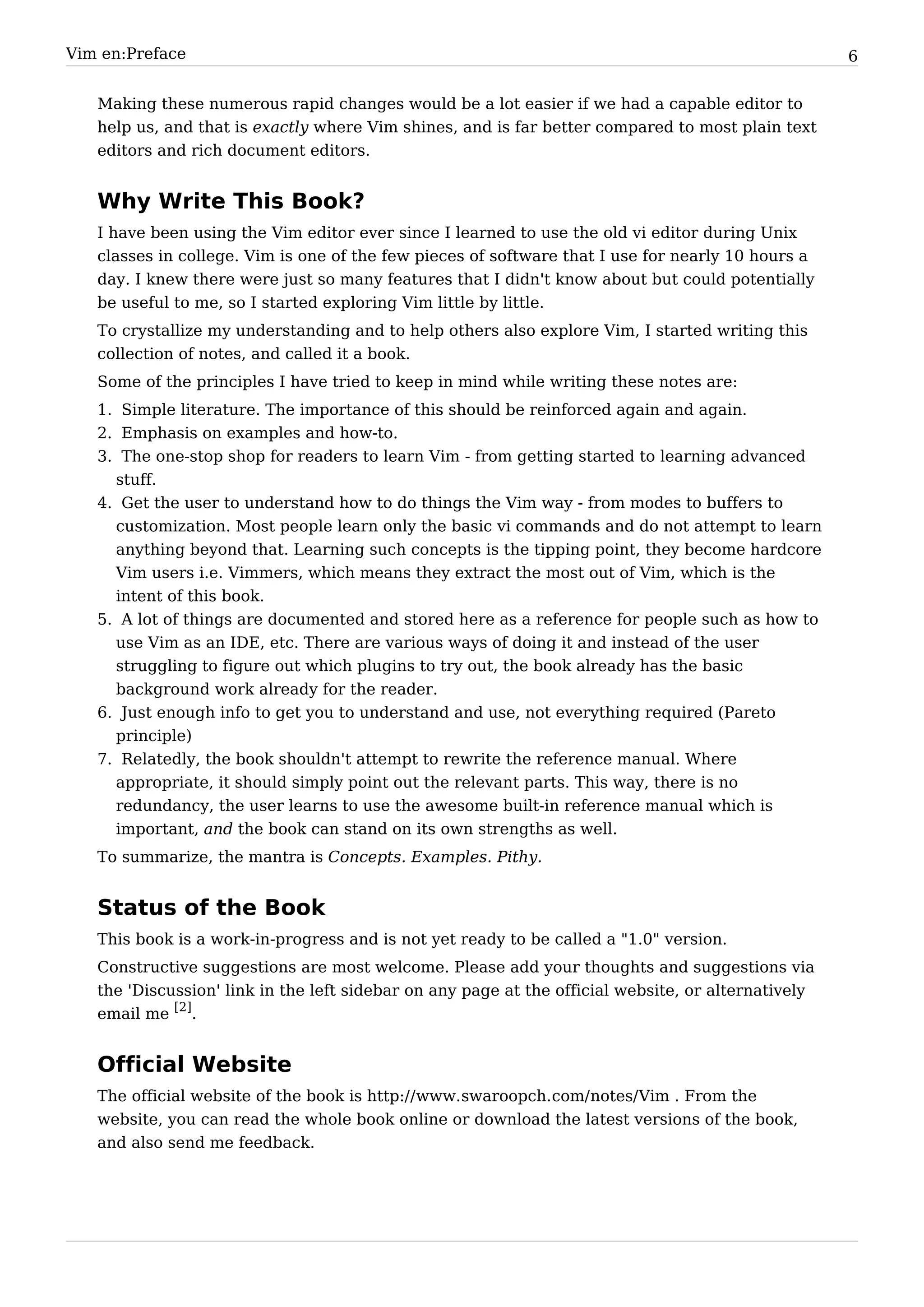 Vim en:Preface                                                                                       6


   Making these numerous rapid changes would be a lot easier if we had a capable editor to
   help us, and that is exactly where Vim shines, and is far better compared to most plain text
   editors and rich document editors.


   Why Write This Book?
   I have been using the Vim editor ever since I learned to use the old vi editor during Unix
   classes in college. Vim is one of the few pieces of software that I use for nearly 10 hours a
   day. I knew there were just so many features that I didn't know about but could potentially
   be useful to me, so I started exploring Vim little by little.
   To crystallize my understanding and to help others also explore Vim, I started writing this
   collection of notes, and called it a book.
   Some of the principles I have tried to keep in mind while writing these notes are:
   1. Simple literature. The importance of this should be reinforced again and again.
   2. Emphasis on examples and how-to.
   3. The one-stop shop for readers to learn Vim - from getting started to learning advanced
     stuff.
   4. Get the user to understand how to do things the Vim way - from modes to buffers to
     customization. Most people learn only the basic vi commands and do not attempt to learn
     anything beyond that. Learning such concepts is the tipping point, they become hardcore
     Vim users i.e. Vimmers, which means they extract the most out of Vim, which is the
     intent of this book.
   5. A lot of things are documented and stored here as a reference for people such as how to
     use Vim as an IDE, etc. There are various ways of doing it and instead of the user
     struggling to figure out which plugins to try out, the book already has the basic
     background work already for the reader.
   6. Just enough info to get you to understand and use, not everything required (Pareto
     principle)
   7. Relatedly, the book shouldn't attempt to rewrite the reference manual. Where
     appropriate, it should simply point out the relevant parts. This way, there is no
     redundancy, the user learns to use the awesome built-in reference manual which is
     important, and the book can stand on its own strengths as well.
   To summarize, the mantra is Concepts. Examples. Pithy.


   Status of the Book
   This book is a work-in-progress and is not yet ready to be called a "1.0" version.
   Constructive suggestions are most welcome. Please add your thoughts and suggestions via
   the 'Discussion' link in the left sidebar on any page at the official website, or alternatively
   email me [2].


   Official Website
   The official website of the book is http:/ / www. swaroopch. com/ notes/ Vim . From the
   website, you can read the whole book online or download the latest versions of the book,
   and also send me feedback.
 