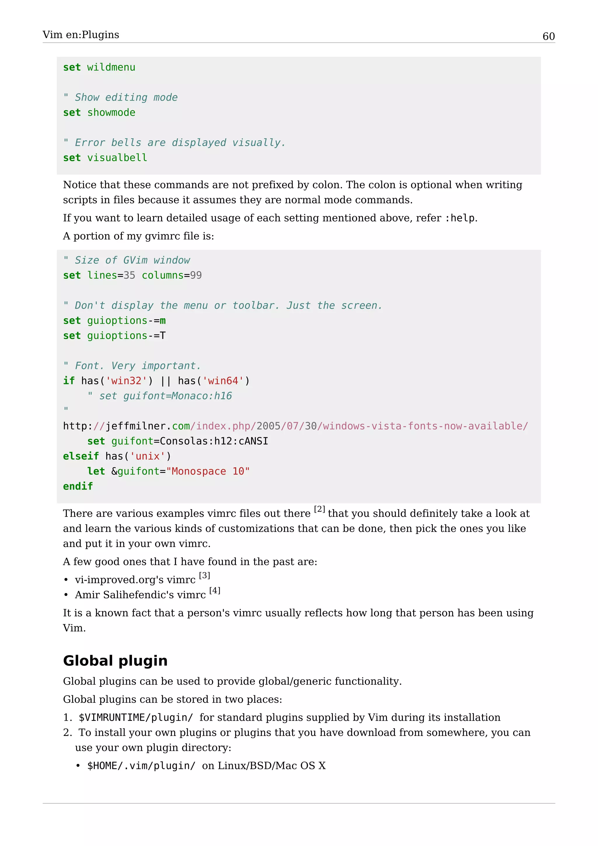 Vim en:Plugins                                                                                      60


   set wildmenu


   " Show editing mode
   set showmode


   " Error bells are displayed visually.
   set visualbell

   Notice that these commands are not prefixed by colon. The colon is optional when writing
   scripts in files because it assumes they are normal mode commands.
   If you want to learn detailed usage of each setting mentioned above, refer :help.
   A portion of my gvimrc file is:

   " Size of GVim window
   set lines=35 columns=99


   " Don't display the menu or toolbar. Just the screen.
   set guioptions-=m
   set guioptions-=T


   " Font. Very important.
   if has('win32') || has('win64')
       " set guifont=Monaco:h16
   "
   http://jeffmilner.com/index.php/2005/07/30/windows-vista-fonts-now-available/
       set guifont=Consolas:h12:cANSI
   elseif has('unix')
       let &guifont="Monospace 10"
   endif

   There are various examples vimrc files out there [2] that you should definitely take a look at
   and learn the various kinds of customizations that can be done, then pick the ones you like
   and put it in your own vimrc.
   A few good ones that I have found in the past are:
   • vi-improved.org's vimrc [3]
   • Amir Salihefendic's vimrc [4]
   It is a known fact that a person's vimrc usually reflects how long that person has been using
   Vim.


   Global plugin
   Global plugins can be used to provide global/generic functionality.
   Global plugins can be stored in two places:
   1. $VIMRUNTIME/plugin/ for standard plugins supplied by Vim during its installation
   2. To install your own plugins or plugins that you have download from somewhere, you can
     use your own plugin directory:
     • $HOME/.vim/plugin/ on Linux/BSD/Mac OS X
 