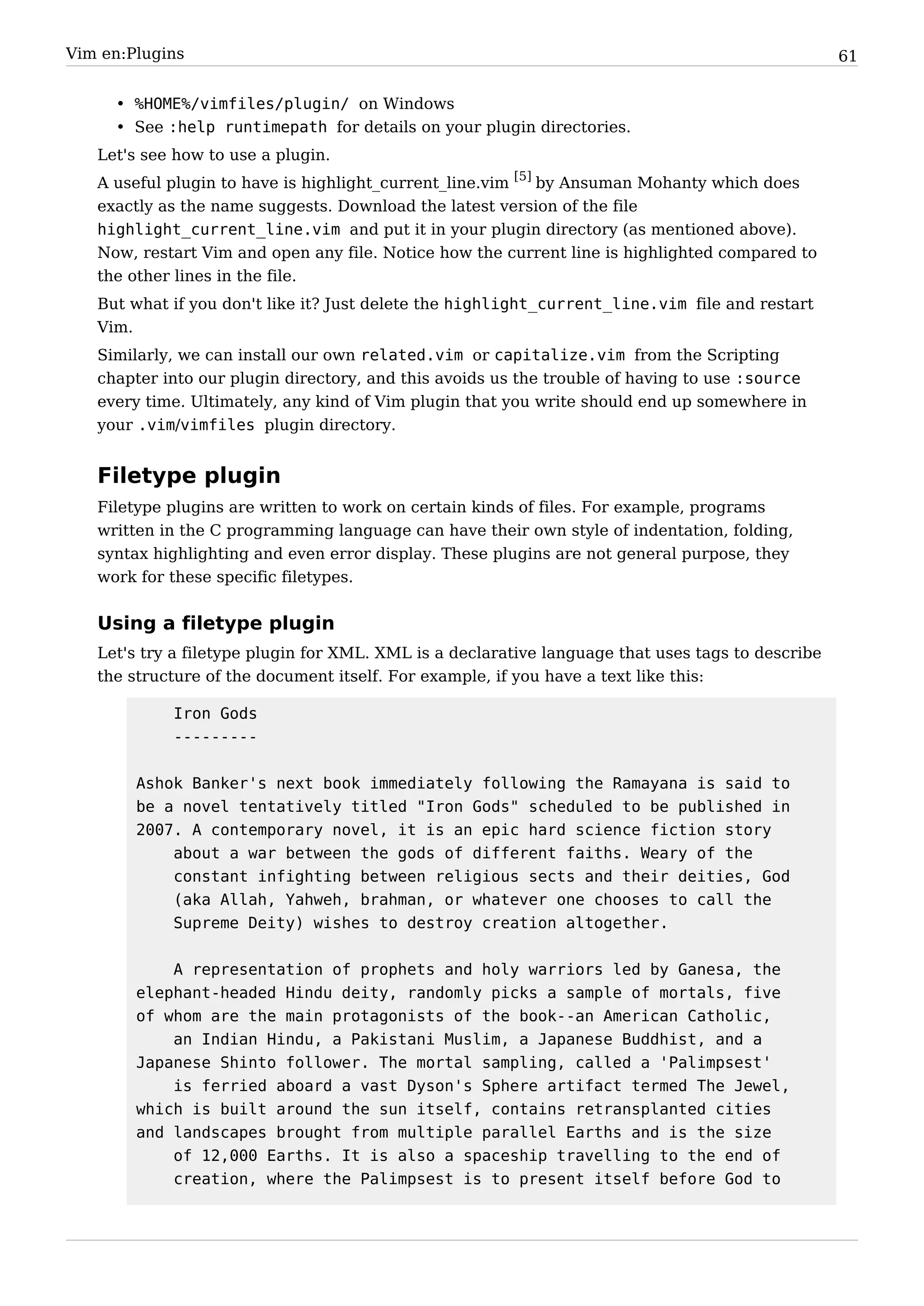 Vim en:Plugins                                                                                     61


     • %HOME%/vimfiles/plugin/ on Windows
     • See :help runtimepath for details on your plugin directories.
   Let's see how to use a plugin.
   A useful plugin to have is highlight_current_line.vim [5] by Ansuman Mohanty which does
   exactly as the name suggests. Download the latest version of the file
   highlight_current_line.vim and put it in your plugin directory (as mentioned above).
   Now, restart Vim and open any file. Notice how the current line is highlighted compared to
   the other lines in the file.
   But what if you don't like it? Just delete the highlight_current_line.vim file and restart
   Vim.
   Similarly, we can install our own related.vim or capitalize.vim from the Scripting
   chapter into our plugin directory, and this avoids us the trouble of having to use :source
   every time. Ultimately, any kind of Vim plugin that you write should end up somewhere in
   your .vim/vimfiles plugin directory.


   Filetype plugin
   Filetype plugins are written to work on certain kinds of files. For example, programs
   written in the C programming language can have their own style of indentation, folding,
   syntax highlighting and even error display. These plugins are not general purpose, they
   work for these specific filetypes.


   Using a filetype plugin
   Let's try a filetype plugin for XML. XML is a declarative language that uses tags to describe
   the structure of the document itself. For example, if you have a text like this:

            Iron Gods
            ---------


        Ashok Banker's next book immediately following the Ramayana is said to
        be a novel tentatively titled "Iron Gods" scheduled to be published in
        2007. A contemporary novel, it is an epic hard science fiction story
            about a war between the gods of different faiths. Weary of the
            constant infighting between religious sects and their deities, God
            (aka Allah, Yahweh, brahman, or whatever one chooses to call the
            Supreme Deity) wishes to destroy creation altogether.


            A representation of prophets and holy warriors led by Ganesa, the
        elephant-headed Hindu deity, randomly picks a sample of mortals, five
        of whom are the main protagonists of the book--an American Catholic,
            an Indian Hindu, a Pakistani Muslim, a Japanese Buddhist, and a
        Japanese Shinto follower. The mortal sampling, called a 'Palimpsest'
            is ferried aboard a vast Dyson's Sphere artifact termed The Jewel,
        which is built around the sun itself, contains retransplanted cities
        and landscapes brought from multiple parallel Earths and is the size
            of 12,000 Earths. It is also a spaceship travelling to the end of
            creation, where the Palimpsest is to present itself before God to
 