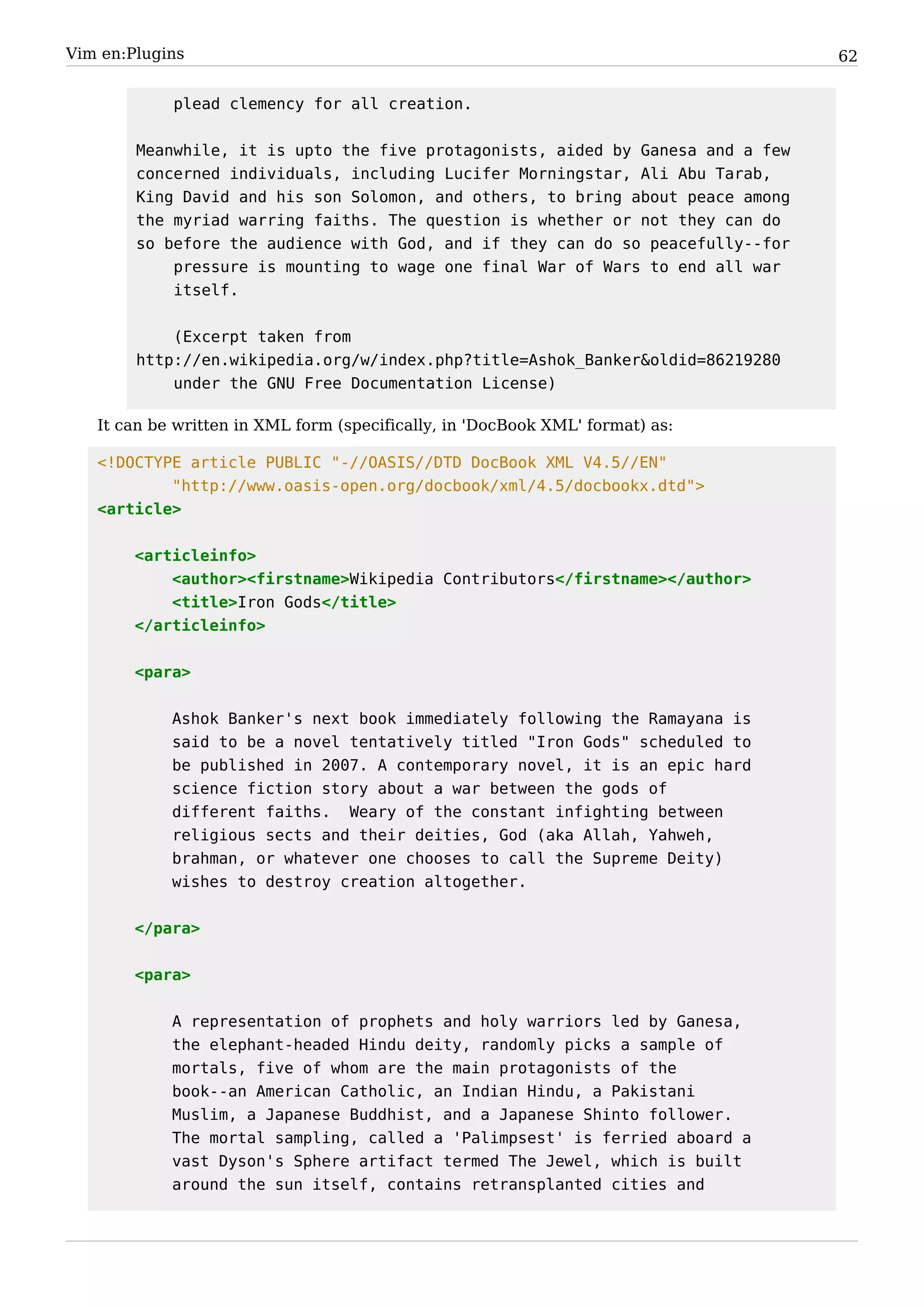 Vim en:Plugins                                                                   62


            plead clemency for all creation.


        Meanwhile, it is upto the five protagonists, aided by Ganesa and a few
        concerned individuals, including Lucifer Morningstar, Ali Abu Tarab,
        King David and his son Solomon, and others, to bring about peace among
        the myriad warring faiths. The question is whether or not they can do
        so before the audience with God, and if they can do so peacefully--for
            pressure is mounting to wage one final War of Wars to end all war
            itself.


            (Excerpt taken from
        http://en.wikipedia.org/w/index.php?title=Ashok_Banker&oldid=86219280
            under the GNU Free Documentation License)

   It can be written in XML form (specifically, in 'DocBook XML' format) as:

   <!DOCTYPE article PUBLIC "-//OASIS//DTD DocBook XML V4.5//EN"
           "http://www.oasis-open.org/docbook/xml/4.5/docbookx.dtd">
   <article>


        <articleinfo>
            <author><firstname>Wikipedia Contributors</firstname></author>
            <title>Iron Gods</title>
        </articleinfo>


        <para>


            Ashok Banker's next book immediately following the Ramayana is
            said to be a novel tentatively titled "Iron Gods" scheduled to
            be published in 2007. A contemporary novel, it is an epic hard
            science fiction story about a war between the gods of
            different faiths. Weary of the constant infighting between
            religious sects and their deities, God (aka Allah, Yahweh,
            brahman, or whatever one chooses to call the Supreme Deity)
            wishes to destroy creation altogether.


        </para>


        <para>


            A representation of prophets and holy warriors led by Ganesa,
            the elephant-headed Hindu deity, randomly picks a sample of
            mortals, five of whom are the main protagonists of the
            book--an American Catholic, an Indian Hindu, a Pakistani
            Muslim, a Japanese Buddhist, and a Japanese Shinto follower.
            The mortal sampling, called a 'Palimpsest' is ferried aboard a
            vast Dyson's Sphere artifact termed The Jewel, which is built
            around the sun itself, contains retransplanted cities and
 