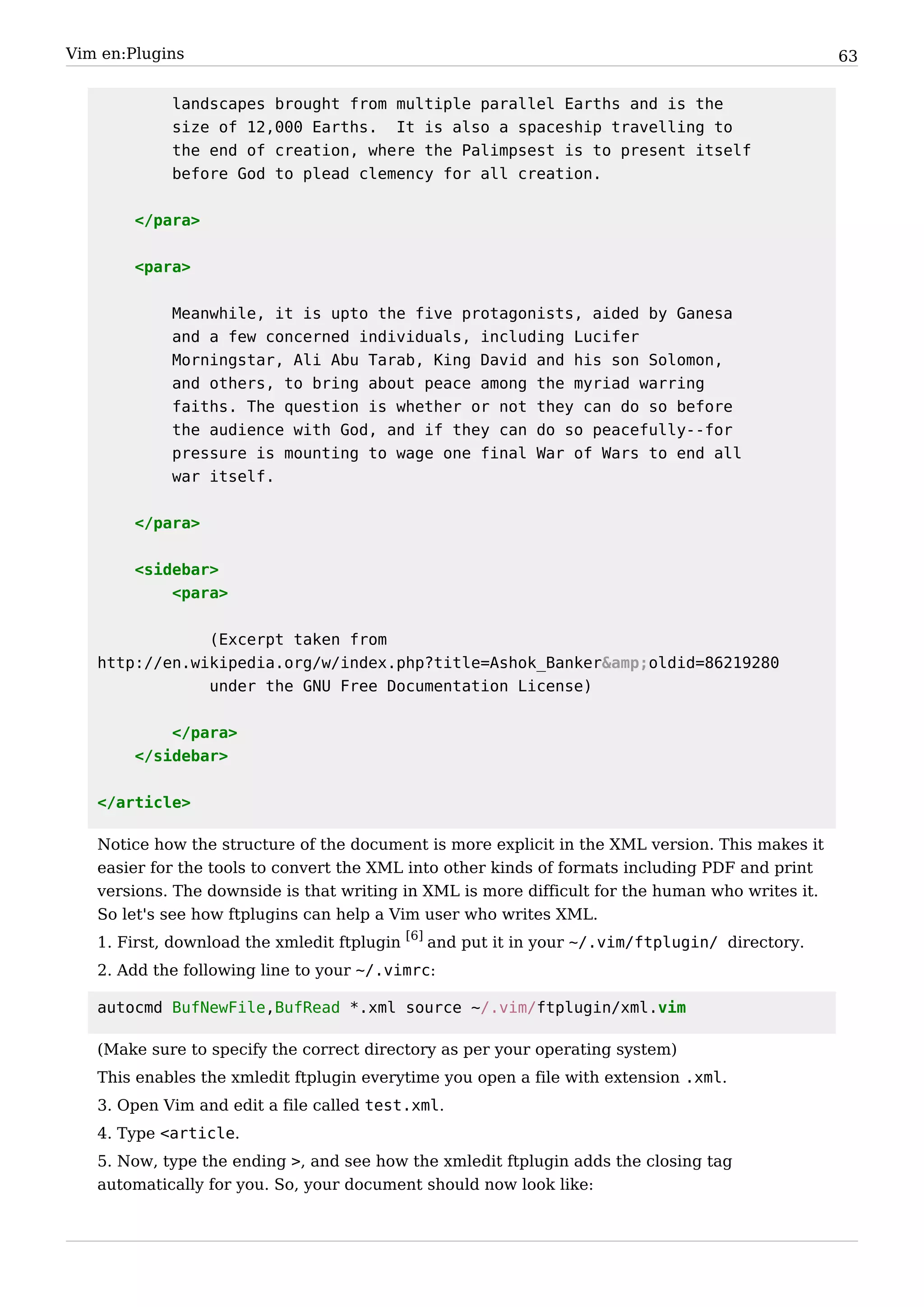 Vim en:Plugins                                                                                    63


            landscapes brought from multiple parallel Earths and is the
            size of 12,000 Earths. It is also a spaceship travelling to
            the end of creation, where the Palimpsest is to present itself
            before God to plead clemency for all creation.


        </para>


        <para>


            Meanwhile, it is upto the five protagonists, aided by Ganesa
            and a few concerned individuals, including Lucifer
            Morningstar, Ali Abu Tarab, King David and his son Solomon,
            and others, to bring about peace among the myriad warring
            faiths. The question is whether or not they can do so before
            the audience with God, and if they can do so peacefully--for
            pressure is mounting to wage one final War of Wars to end all
            war itself.


        </para>


        <sidebar>
            <para>


               (Excerpt taken from
   http://en.wikipedia.org/w/index.php?title=Ashok_Banker&amp;oldid=86219280
               under the GNU Free Documentation License)


            </para>
        </sidebar>


   </article>

   Notice how the structure of the document is more explicit in the XML version. This makes it
   easier for the tools to convert the XML into other kinds of formats including PDF and print
   versions. The downside is that writing in XML is more difficult for the human who writes it.
   So let's see how ftplugins can help a Vim user who writes XML.
   1. First, download the xmledit ftplugin [6] and put it in your ~/.vim/ftplugin/ directory.
   2. Add the following line to your ~/.vimrc:

   autocmd BufNewFile,BufRead *.xml source ~/.vim/ftplugin/xml.vim

   (Make sure to specify the correct directory as per your operating system)
   This enables the xmledit ftplugin everytime you open a file with extension .xml.
   3. Open Vim and edit a file called test.xml.
   4. Type <article.
   5. Now, type the ending >, and see how the xmledit ftplugin adds the closing tag
   automatically for you. So, your document should now look like:
 