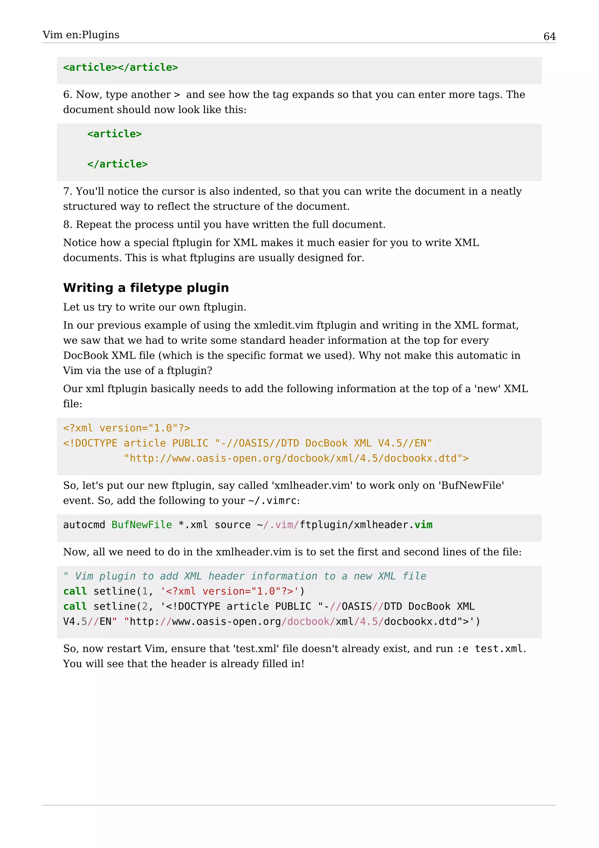 Vim en:Plugins                                                                                     64


   <article></article>

   6. Now, type another > and see how the tag expands so that you can enter more tags. The
   document should now look like this:

        <article>


        </article>

   7. You'll notice the cursor is also indented, so that you can write the document in a neatly
   structured way to reflect the structure of the document.
   8. Repeat the process until you have written the full document.
   Notice how a special ftplugin for XML makes it much easier for you to write XML
   documents. This is what ftplugins are usually designed for.


   Writing a filetype plugin
   Let us try to write our own ftplugin.
   In our previous example of using the xmledit.vim ftplugin and writing in the XML format,
   we saw that we had to write some standard header information at the top for every
   DocBook XML file (which is the specific format we used). Why not make this automatic in
   Vim via the use of a ftplugin?
   Our xml ftplugin basically needs to add the following information at the top of a 'new' XML
   file:

   <?xml version="1.0"?>
   <!DOCTYPE article PUBLIC "-//OASIS//DTD DocBook XML V4.5//EN"
             "http://www.oasis-open.org/docbook/xml/4.5/docbookx.dtd">

   So, let's put our new ftplugin, say called 'xmlheader.vim' to work only on 'BufNewFile'
   event. So, add the following to your ~/.vimrc:

   autocmd BufNewFile *.xml source ~/.vim/ftplugin/xmlheader.vim

   Now, all we need to do in the xmlheader.vim is to set the first and second lines of the file:

   " Vim plugin to add XML header information to a new XML file
   call setline(1, '<?xml version="1.0"?>')
   call setline(2, '<!DOCTYPE article PUBLIC "-//OASIS//DTD DocBook XML
   V4.5//EN" "http://www.oasis-open.org/docbook/xml/4.5/docbookx.dtd">')

   So, now restart Vim, ensure that 'test.xml' file doesn't already exist, and run :e test.xml.
   You will see that the header is already filled in!
 