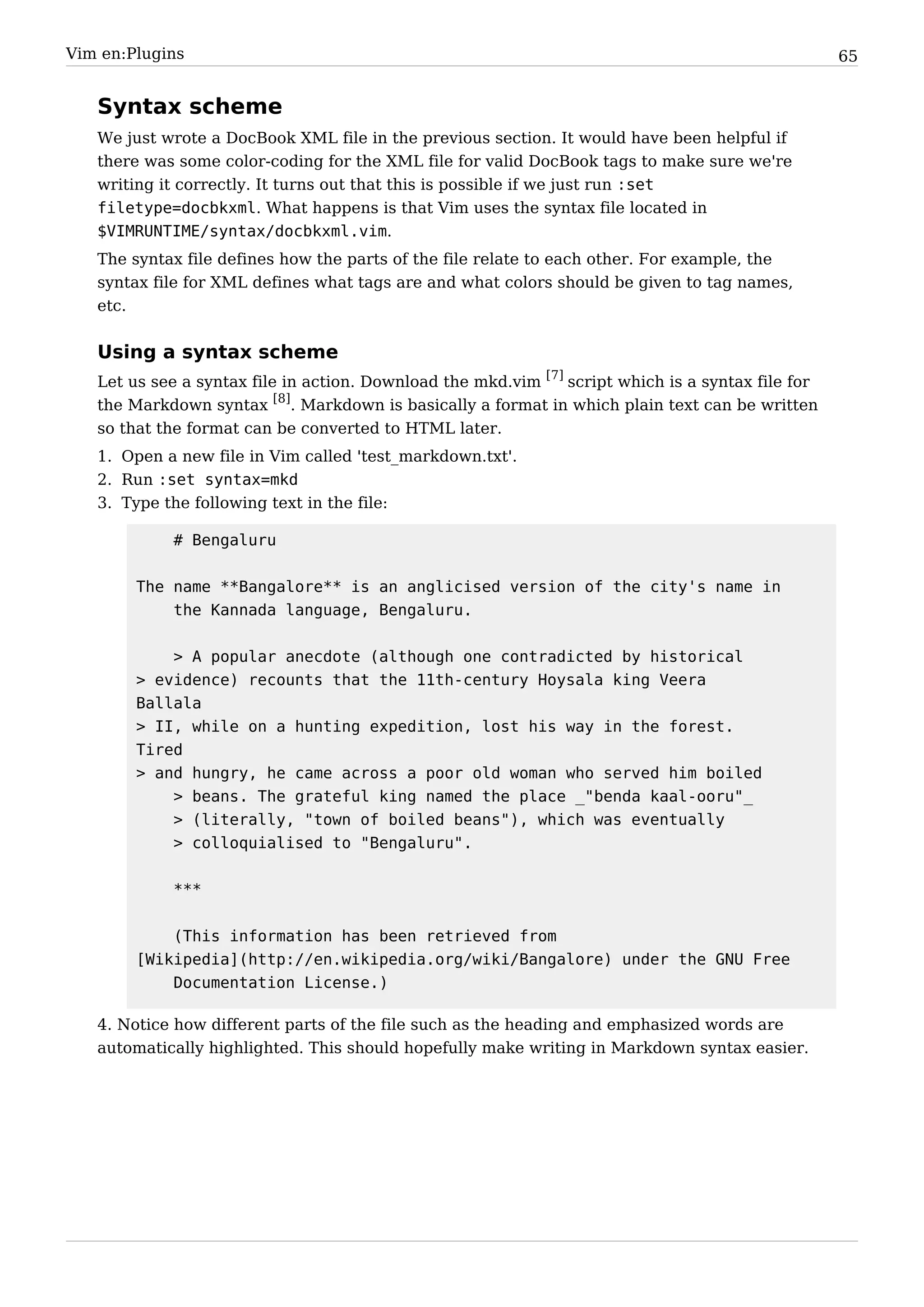 Vim en:Plugins                                                                                      65


   Syntax scheme
   We just wrote a DocBook XML file in the previous section. It would have been helpful if
   there was some color-coding for the XML file for valid DocBook tags to make sure we're
   writing it correctly. It turns out that this is possible if we just run :set
   filetype=docbkxml. What happens is that Vim uses the syntax file located in
   $VIMRUNTIME/syntax/docbkxml.vim.
   The syntax file defines how the parts of the file relate to each other. For example, the
   syntax file for XML defines what tags are and what colors should be given to tag names,
   etc.


   Using a syntax scheme
   Let us see a syntax file in action. Download the mkd.vim [7] script which is a syntax file for
   the Markdown syntax [8]. Markdown is basically a format in which plain text can be written
   so that the format can be converted to HTML later.
   1. Open a new file in Vim called 'test_markdown.txt'.
   2. Run :set syntax=mkd
   3. Type the following text in the file:

             # Bengaluru


        The name **Bangalore** is an anglicised version of the city's name in
            the Kannada language, Bengaluru.


            > A popular anecdote (although one contradicted by historical
        > evidence) recounts that the 11th-century Hoysala king Veera
        Ballala
        > II, while on a hunting expedition, lost his way in the forest.
        Tired
        > and hungry, he came across a poor old woman who served him boiled
            > beans. The grateful king named the place _"benda kaal-ooru"_
            > (literally, "town of boiled beans"), which was eventually
            > colloquialised to "Bengaluru".


             ***


            (This information has been retrieved from
        [Wikipedia](http://en.wikipedia.org/wiki/Bangalore) under the GNU Free
            Documentation License.)

   4. Notice how different parts of the file such as the heading and emphasized words are
   automatically highlighted. This should hopefully make writing in Markdown syntax easier.
 