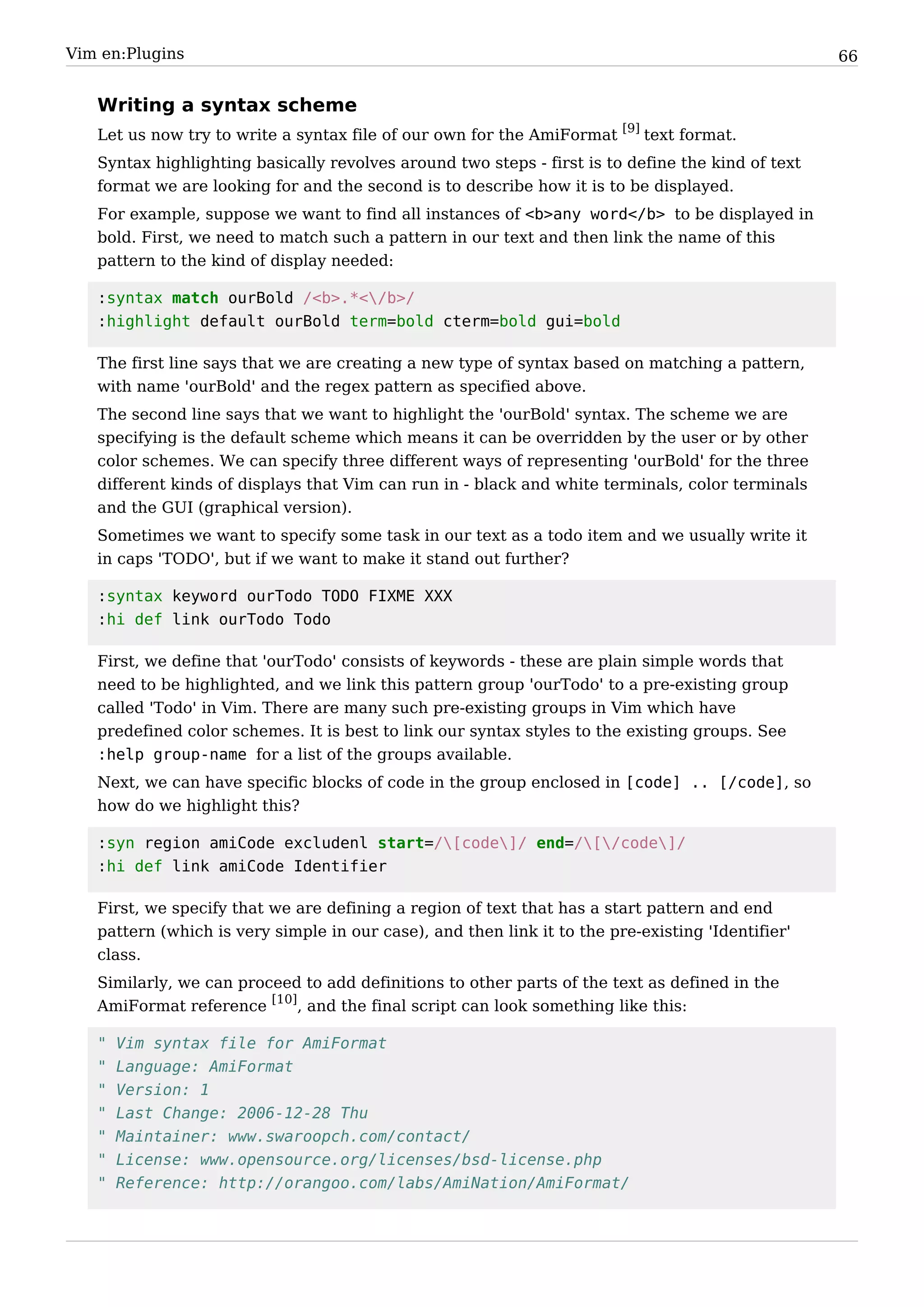 Vim en:Plugins                                                                                     66


   Writing a syntax scheme
   Let us now try to write a syntax file of our own for the AmiFormat [9] text format.
   Syntax highlighting basically revolves around two steps - first is to define the kind of text
   format we are looking for and the second is to describe how it is to be displayed.
   For example, suppose we want to find all instances of <b>any word</b> to be displayed in
   bold. First, we need to match such a pattern in our text and then link the name of this
   pattern to the kind of display needed:

   :syntax match ourBold /<b>.*</b>/
   :highlight default ourBold term=bold cterm=bold gui=bold

   The first line says that we are creating a new type of syntax based on matching a pattern,
   with name 'ourBold' and the regex pattern as specified above.
   The second line says that we want to highlight the 'ourBold' syntax. The scheme we are
   specifying is the default scheme which means it can be overridden by the user or by other
   color schemes. We can specify three different ways of representing 'ourBold' for the three
   different kinds of displays that Vim can run in - black and white terminals, color terminals
   and the GUI (graphical version).
   Sometimes we want to specify some task in our text as a todo item and we usually write it
   in caps 'TODO', but if we want to make it stand out further?

   :syntax keyword ourTodo TODO FIXME XXX
   :hi def link ourTodo Todo

   First, we define that 'ourTodo' consists of keywords - these are plain simple words that
   need to be highlighted, and we link this pattern group 'ourTodo' to a pre-existing group
   called 'Todo' in Vim. There are many such pre-existing groups in Vim which have
   predefined color schemes. It is best to link our syntax styles to the existing groups. See
   :help group-name for a list of the groups available.
   Next, we can have specific blocks of code in the group enclosed in [code] .. [/code], so
   how do we highlight this?

   :syn region amiCode excludenl start=/[code]/ end=/[/code]/
   :hi def link amiCode Identifier

   First, we specify that we are defining a region of text that has a start pattern and end
   pattern (which is very simple in our case), and then link it to the pre-existing 'Identifier'
   class.
   Similarly, we can proceed to add definitions to other parts of the text as defined in the
   AmiFormat reference [10], and the final script can look something like this:

   "   Vim syntax file for AmiFormat
   "   Language: AmiFormat
   "   Version: 1
   "   Last Change: 2006-12-28 Thu
   "   Maintainer: www.swaroopch.com/contact/
   "   License: www.opensource.org/licenses/bsd-license.php
   "   Reference: http://orangoo.com/labs/AmiNation/AmiFormat/
 