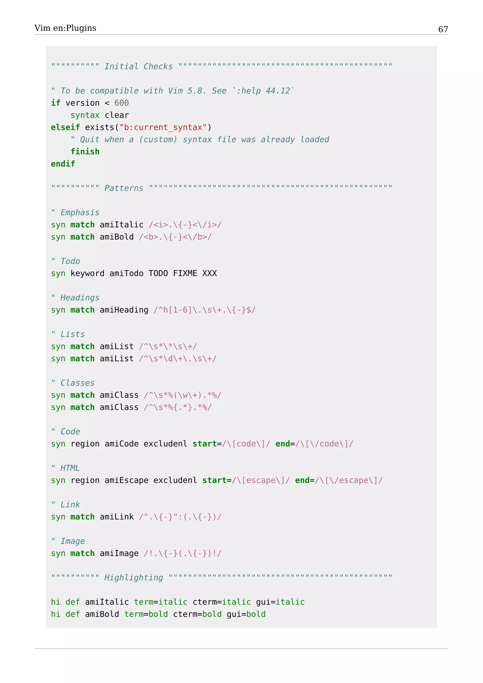 Vim en:Plugins                                                              67



   """""""""" Initial Checks """"""""""""""""""""""""""""""""""""""""""""


   " To be compatible with Vim 5.8. See `:help 44.12`
   if version < 600
       syntax clear
   elseif exists("b:current_syntax")
       " Quit when a (custom) syntax file was already loaded
       finish
   endif


   """""""""" Patterns """"""""""""""""""""""""""""""""""""""""""""""""""


   " Emphasis
   syn match amiItalic /<i>.{-}</i>/
   syn match amiBold /<b>.{-}</b>/


   " Todo
   syn keyword amiTodo TODO FIXME XXX


   " Headings
   syn match amiHeading /^h[1-6].s+.{-}$/


   " Lists
   syn match amiList /^s**s+/
   syn match amiList /^s*d+.s+/


   " Classes
   syn match amiClass /^s*%(w+).*%/
   syn match amiClass /^s*%{.*}.*%/


   " Code
   syn region amiCode excludenl start=/[code]/ end=/[/code]/


   " HTML
   syn region amiEscape excludenl start=/[escape]/ end=/[/escape]/


   " Link
   syn match amiLink /".{-}":(.{-})/


   " Image
   syn match amiImage /!.{-}(.{-})!/


   """""""""" Highlighting """"""""""""""""""""""""""""""""""""""""""""""


   hi def amiItalic term=italic cterm=italic gui=italic
   hi def amiBold term=bold cterm=bold gui=bold
 