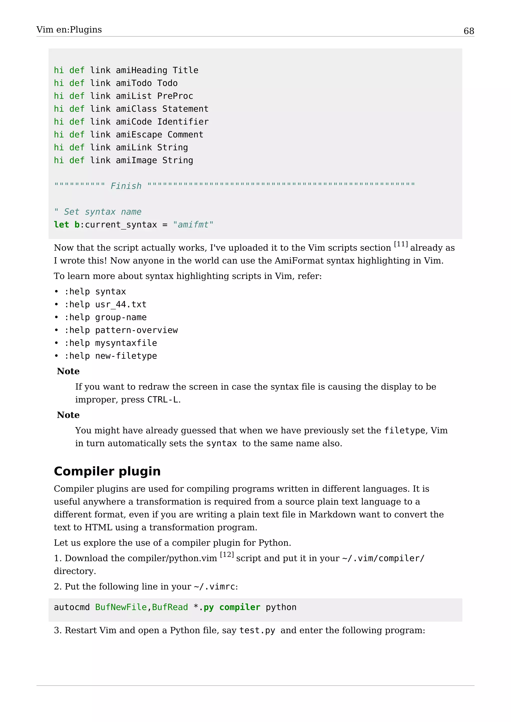 Vim en:Plugins                                                                                       68



   hi   def    link   amiHeading Title
   hi   def    link   amiTodo Todo
   hi   def    link   amiList PreProc
   hi   def    link   amiClass Statement
   hi   def    link   amiCode Identifier
   hi   def    link   amiEscape Comment
   hi   def    link   amiLink String
   hi   def    link   amiImage String


   """""""""" Finish """"""""""""""""""""""""""""""""""""""""""""""""""""


   " Set syntax name
   let b:current_syntax = "amifmt"

   Now that the script actually works, I've uploaded it to the Vim scripts section [11] already as
   I wrote this! Now anyone in the world can use the AmiFormat syntax highlighting in Vim.
   To learn more about syntax highlighting scripts in Vim, refer:
   •   :help   syntax
   •   :help   usr_44.txt
   •   :help   group-name
   •   :help   pattern-overview
   •   :help   mysyntaxfile
   •   :help   new-filetype
    Note
         If you want to redraw the screen in case the syntax file is causing the display to be
         improper, press CTRL-L.
    Note
         You might have already guessed that when we have previously set the filetype, Vim
         in turn automatically sets the syntax to the same name also.


   Compiler plugin
   Compiler plugins are used for compiling programs written in different languages. It is
   useful anywhere a transformation is required from a source plain text language to a
   different format, even if you are writing a plain text file in Markdown want to convert the
   text to HTML using a transformation program.
   Let us explore the use of a compiler plugin for Python.
   1. Download the compiler/python.vim [12] script and put it in your ~/.vim/compiler/
   directory.
   2. Put the following line in your ~/.vimrc:

   autocmd BufNewFile,BufRead *.py compiler python

   3. Restart Vim and open a Python file, say test.py and enter the following program:
 