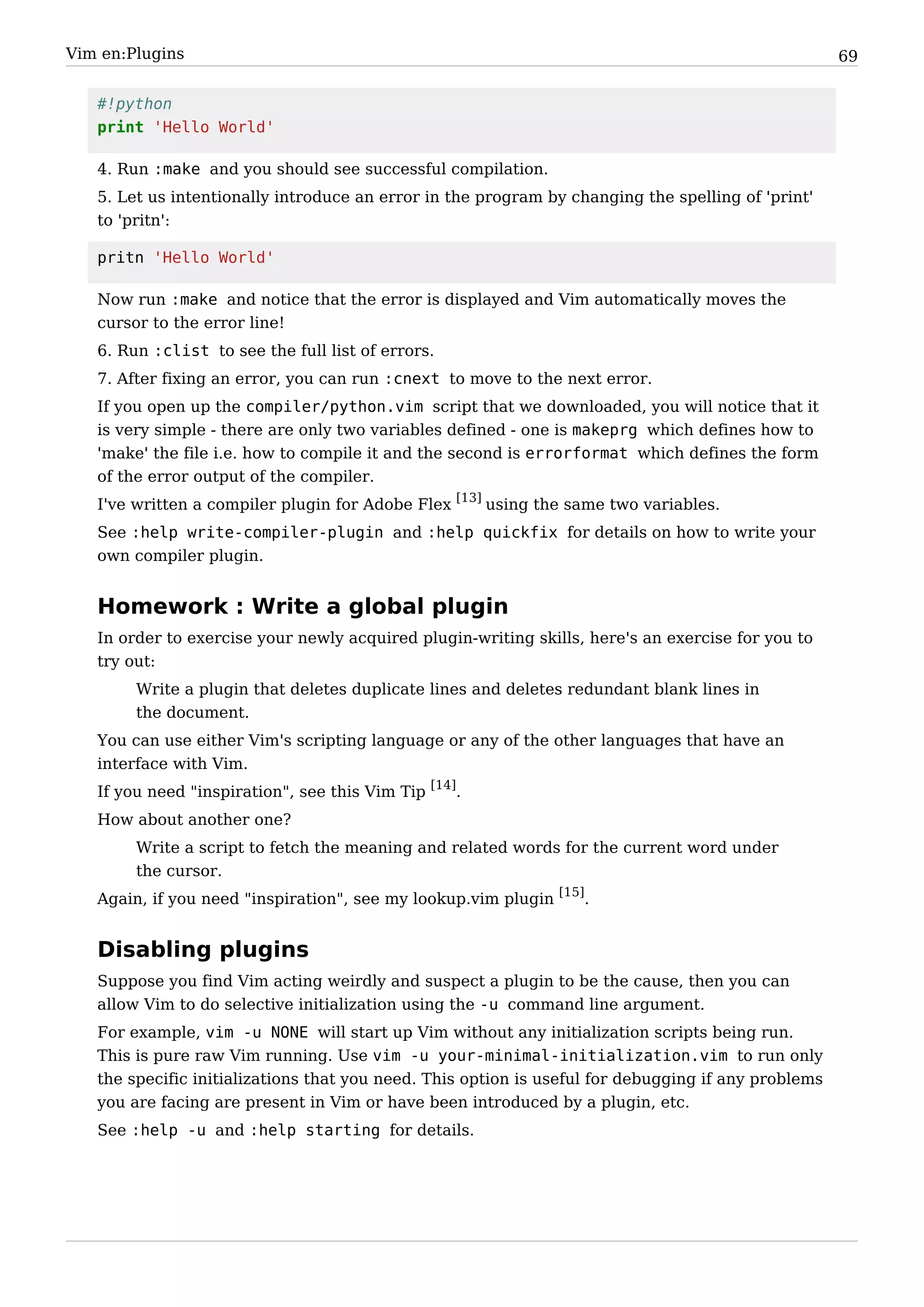 Vim en:Plugins                                                                                       69


   #!python
   print 'Hello World'

   4. Run :make and you should see successful compilation.
   5. Let us intentionally introduce an error in the program by changing the spelling of 'print'
   to 'pritn':

   pritn 'Hello World'

   Now run :make and notice that the error is displayed and Vim automatically moves the
   cursor to the error line!
   6. Run :clist to see the full list of errors.
   7. After fixing an error, you can run :cnext to move to the next error.
   If you open up the compiler/python.vim script that we downloaded, you will notice that it
   is very simple - there are only two variables defined - one is makeprg which defines how to
   'make' the file i.e. how to compile it and the second is errorformat which defines the form
   of the error output of the compiler.
   I've written a compiler plugin for Adobe Flex [13] using the same two variables.
   See :help write-compiler-plugin and :help quickfix for details on how to write your
   own compiler plugin.


   Homework : Write a global plugin
   In order to exercise your newly acquired plugin-writing skills, here's an exercise for you to
   try out:
        Write a plugin that deletes duplicate lines and deletes redundant blank lines in
        the document.
   You can use either Vim's scripting language or any of the other languages that have an
   interface with Vim.
   If you need "inspiration", see this Vim Tip [14].
   How about another one?
        Write a script to fetch the meaning and related words for the current word under
        the cursor.
   Again, if you need "inspiration", see my lookup.vim plugin [15].


   Disabling plugins
   Suppose you find Vim acting weirdly and suspect a plugin to be the cause, then you can
   allow Vim to do selective initialization using the -u command line argument.
   For example, vim -u NONE will start up Vim without any initialization scripts being run.
   This is pure raw Vim running. Use vim -u your-minimal-initialization.vim to run only
   the specific initializations that you need. This option is useful for debugging if any problems
   you are facing are present in Vim or have been introduced by a plugin, etc.
   See :help -u and :help starting for details.
 