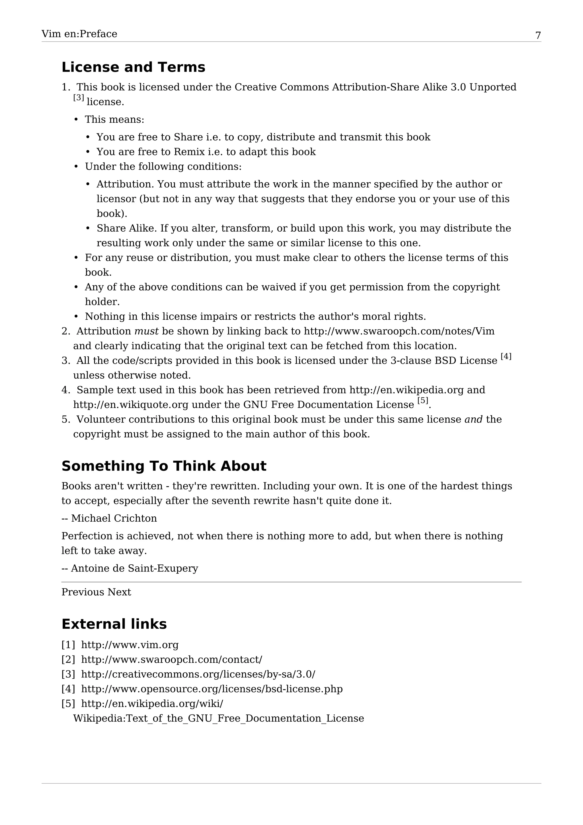 Vim en:Preface                                                                                     7


   License and Terms
   1. This book is licensed under the Creative Commons Attribution-Share Alike 3.0 Unported
     [3]
         license.
     • This means:
       • You are free to Share i.e. to copy, distribute and transmit this book
       • You are free to Remix i.e. to adapt this book
     • Under the following conditions:
         • Attribution. You must attribute the work in the manner specified by the author or
           licensor (but not in any way that suggests that they endorse you or your use of this
           book).
       • Share Alike. If you alter, transform, or build upon this work, you may distribute the
         resulting work only under the same or similar license to this one.
     • For any reuse or distribution, you must make clear to others the license terms of this
       book.
     • Any of the above conditions can be waived if you get permission from the copyright
       holder.
     • Nothing in this license impairs or restricts the author's moral rights.
   2. Attribution must be shown by linking back to http:/ / www. swaroopch. com/ notes/ Vim
     and clearly indicating that the original text can be fetched from this location.
   3. All the code/scripts provided in this book is licensed under the 3-clause BSD License [4]
     unless otherwise noted.
   4. Sample text used in this book has been retrieved from http:/ / en. wikipedia. org and
     http:/ / en. wikiquote. org under the GNU Free Documentation License [5].
   5. Volunteer contributions to this original book must be under this same license and the
     copyright must be assigned to the main author of this book.


   Something To Think About
   Books aren't written - they're rewritten. Including your own. It is one of the hardest things
   to accept, especially after the seventh rewrite hasn't quite done it.
   -- Michael Crichton
   Perfection is achieved, not when there is nothing more to add, but when there is nothing
   left to take away.
   -- Antoine de Saint-Exupery

   Previous Next


   External links
   [1]   http:/ / www. vim. org
   [2]   http:/ / www. swaroopch. com/ contact/
   [3]   http:/ / creativecommons. org/ licenses/ by-sa/ 3. 0/
   [4]   http:/ / www. opensource. org/ licenses/ bsd-license. php
   [5] http:/ / en. wikipedia. org/ wiki/
     Wikipedia:Text_of_the_GNU_Free_Documentation_License
 