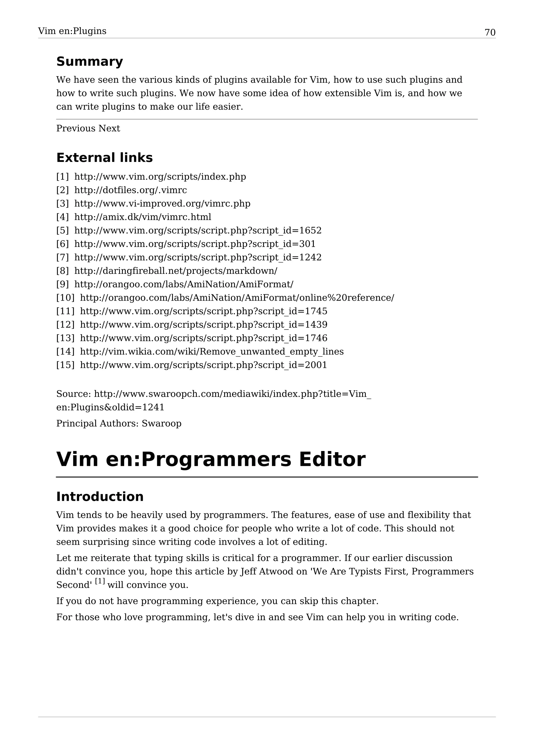 Vim en:Plugins                                                                                   70


   Summary
   We have seen the various kinds of plugins available for Vim, how to use such plugins and
   how to write such plugins. We now have some idea of how extensible Vim is, and how we
   can write plugins to make our life easier.

   Previous Next


   External links
   [1] http:/ / www. vim. org/ scripts/ index. php
   [2] http:/ / dotfiles. org/ . vimrc
   [3] http:/ / www. vi-improved. org/ vimrc. php
   [4] http:/ / amix. dk/ vim/ vimrc. html
   [5] http:/ / www. vim. org/ scripts/ script. php?script_id=1652
   [6] http:/ / www. vim. org/ scripts/ script. php?script_id=301
   [7] http:/ / www. vim. org/ scripts/ script. php?script_id=1242
   [8] http:/ / daringfireball. net/ projects/ markdown/
   [9] http:/ / orangoo. com/ labs/ AmiNation/ AmiFormat/
   [10] http:/ / orangoo. com/ labs/ AmiNation/ AmiFormat/ online%20reference/
   [11] http:/ / www. vim. org/ scripts/ script. php?script_id=1745
   [12] http:/ / www. vim. org/ scripts/ script. php?script_id=1439
   [13] http:/ / www. vim. org/ scripts/ script. php?script_id=1746
   [14] http:/ / vim. wikia. com/ wiki/ Remove_unwanted_empty_lines
   [15] http:/ / www. vim. org/ scripts/ script. php?script_id=2001


   Source: http:/ / www. swaroopch. com/ mediawiki/ index. php? title=Vim_
   en:Plugins&oldid=1241
   Principal Authors: Swaroop



   Vim en:Programmers Editor
   Introduction
   Vim tends to be heavily used by programmers. The features, ease of use and flexibility that
   Vim provides makes it a good choice for people who write a lot of code. This should not
   seem surprising since writing code involves a lot of editing.
   Let me reiterate that typing skills is critical for a programmer. If our earlier discussion
   didn't convince you, hope this article by Jeff Atwood on 'We Are Typists First, Programmers
   Second' [1] will convince you.
   If you do not have programming experience, you can skip this chapter.
   For those who love programming, let's dive in and see Vim can help you in writing code.
 