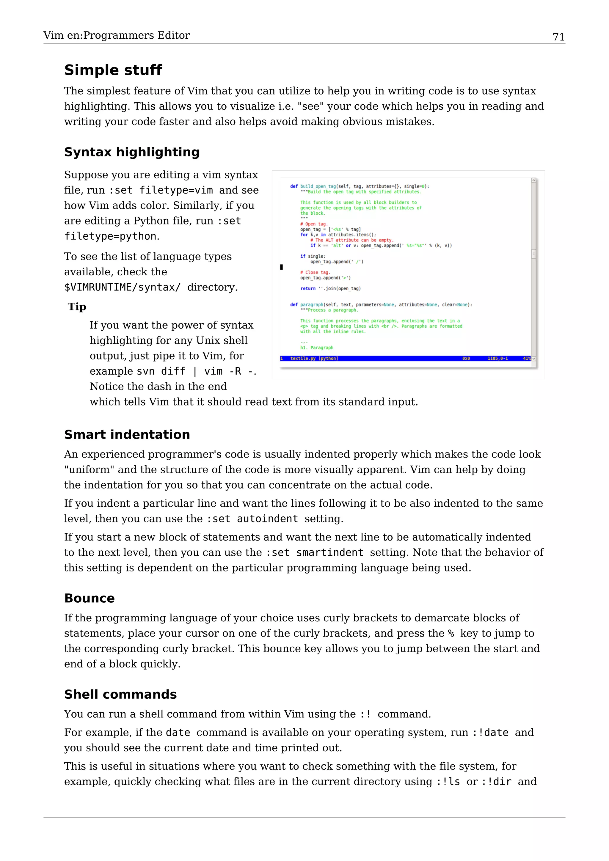 Vim en:Programmers Editor                                                                            71


   Simple stuff
   The simplest feature of Vim that you can utilize to help you in writing code is to use syntax
   highlighting. This allows you to visualize i.e. "see" your code which helps you in reading and
   writing your code faster and also helps avoid making obvious mistakes.


   Syntax highlighting
   Suppose you are editing a vim syntax
   file, run :set filetype=vim and see
   how Vim adds color. Similarly, if you
   are editing a Python file, run :set
   filetype=python.
   To see the list of language types
   available, check the
   $VIMRUNTIME/syntax/ directory.
    Tip
          If you want the power of syntax
          highlighting for any Unix shell
          output, just pipe it to Vim, for
          example svn diff | vim -R -.
          Notice the dash in the end
          which tells Vim that it should read text from its standard input.


   Smart indentation
   An experienced programmer's code is usually indented properly which makes the code look
   "uniform" and the structure of the code is more visually apparent. Vim can help by doing
   the indentation for you so that you can concentrate on the actual code.
   If you indent a particular line and want the lines following it to be also indented to the same
   level, then you can use the :set autoindent setting.
   If you start a new block of statements and want the next line to be automatically indented
   to the next level, then you can use the :set smartindent setting. Note that the behavior of
   this setting is dependent on the particular programming language being used.


   Bounce
   If the programming language of your choice uses curly brackets to demarcate blocks of
   statements, place your cursor on one of the curly brackets, and press the % key to jump to
   the corresponding curly bracket. This bounce key allows you to jump between the start and
   end of a block quickly.


   Shell commands
   You can run a shell command from within Vim using the :! command.
   For example, if the date command is available on your operating system, run :!date and
   you should see the current date and time printed out.
   This is useful in situations where you want to check something with the file system, for
   example, quickly checking what files are in the current directory using :!ls or :!dir and
 